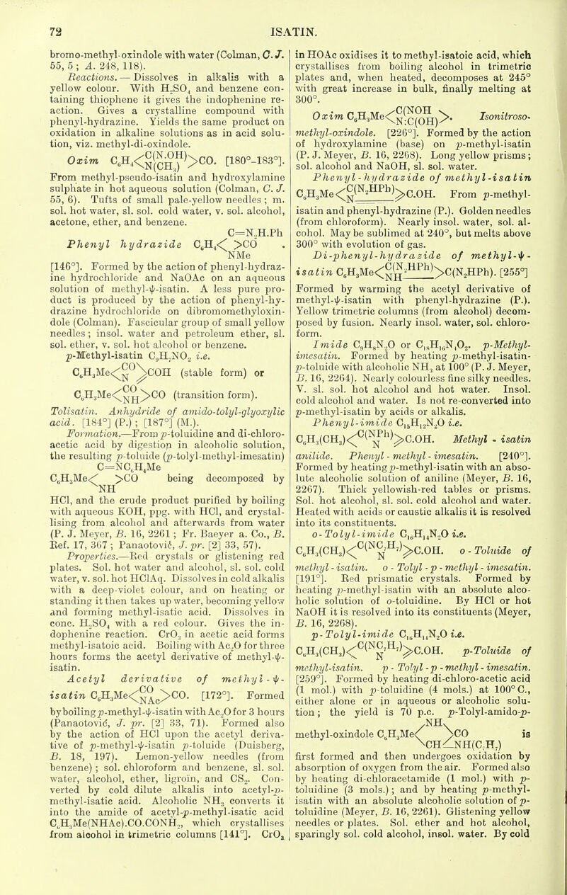 bromo-methyl oxindole with water (Colman, C. J. 55, 5 ; A. 248, 118). Reactions. — Dissolves in alkalis with a yellow colour. With H„SO^ and benzene con- taining thiophene it gives the indophenine re- action. Gives a crystalline compound with phenyl-hydrazine. Yields the same product on oxidation in alkaline solutions as in acid solu- tion, viz. methyl-di-oxindole. Oxim C,Hj<^<^^J^)>CO. [180°-183°]. From methyl-pseudo-isatin and hydroxylamine sulphate in hot aqueous solution (Colman, G. J. 65, 6). Tufts of small pale-yellow needles ; m. sol. hot water, si. sol. cold water, v. sol. alcohol, acetone, ether, and benzene. C=N,H.Ph Phenyl hydrazide C^Hj<' >Cd NMe [146°]. Formed by the action of phenyl-hydraz- ine hydrochloride and NaOAc on an aqueous solution of methyl-4'-isatin. A less pure pro- duct is produced by the action of phenyl-hy- drazine hydrochloride on dibromomethyloxiii- dole (Colman). Fascicular group of small yellow needles; insol. water and petroleum ether, si. sol. ether, v. sol. hot alcohol or benzene. ^j-Methyl-isatin CjHjNO, i.e. C,H3Me<^^°^C0H (stable form) or C„H3Me<^^g^C0 (transition form). Tolisatin. Anhydride of amido-tolyl-glyoxylic acid. [184°] (P.) ; [187°] (M.). Formation.—From ^-toluidine and di-chloro- acetic acid by digestion in alcoholic solution, the resulting ;)-toluide (p-tolyl-methyl-imesatin) C=NC,H^Me CBH3Me<' >C0 being decomposed by ^NH HCl, and the crude product purified by boiling with aqueous KOH, ppg. with HCl, and crystal- lising from alcohol and afterwards from water (P. J. Meyer, B. 10, 2261; Fr. Baeyer a. Co., B. Eef. 17, 367 ; Panaotovii, J. pr. [2] 33, 57). Properties.—Ked crystals or glistening red plates. Sol. hot water and alcohol, si. sol. cold water, v. sol. hot HClAq. Dissolves in cold alkalis with a deep-violet colour, and on heating or standing it then takes up water, becoming yellow and forming methyl-isatic acid. Dissolves in cone. HoSOj with a red colour. Gives the in- dophenine reaction. CrO, in acetic acid forms methyl-isatoic acid. Boiling with Ac.,0 for three hours forms the acetyl derivative of methyl-i|'- isatin. Acetyl derivative of mcthyl-tp. isatin C,H3Me<^^^>C0. [172°]. Formed byboiling^J-methyl-iJ'-isatin with AcOfor 3 hours (Panaotovid, J. pr. [2] 33, 71). Formed also by the action of HCl upon the acetyl deriva- tive of p-methyl-i|/-isatin ^^-toluide (Duisberg, B. 18, 197). Lemon-yellow needles (from benzene); sol. chloroform and benzene, si. sol. water, alcohol, ether, ligroin, and CS^. Con- verted by cold dilute alkalis into acetyl-»- methyl-isatic acid. Alcoholic NH, converts it into the amide of acetyl-j)-methyl-isatic acid C, H,Me(NHAc).CO.CONH„, which crystallises from aioohol in trimetric columns [141°]. CrOj { in HO Ac oxidises it to methyl-isatoic acid, which crystallises from boiling alcohol in trimetric plates and, when heated, decomposes at 245° with great increase in bulk, finally melting at 300°. Oxim C^'n.:,Me<^^^^^^y>. Isonitroso- methyl-oxindole. [226°]. Formed by the action of hydroxylamine (base) on ^-methyl-isatin (P. J. Meyer, B. 16, 2208). Long yellow prisms; sol. alcohol and NaOH, si. sol. water. Phenyl - hydrazide of methyl-isatin C,H3Me<^^(^-^^'^)>C.0H. From p-methyl- isatin and phenyl-hydrazine (P.). Golden needles (from chloroform). Nearly insol. water, sol. al- cohol. May be sublimed at 240°, but melts above 300° with evolution of gas. Di-phenyl-hydrazide of methyl-^- isatin C,H3Me<^(^^^^^>C(NjHPh). [255°] Formed by warming the acetyl derivative of methyl->|'-isatin with phenyl-hydrazine (P.). Yellow trimetric columns (from alcohol) decom- posed by fusion. Nearly insol. water, sol. chloro- form. Imide C„H„N,0 or C„H,^N,,02. p-Methyl- iincsatin. Formed by heating ^^-methyl-isatin- p-toluide with alcoholic NH,, at 100° (P. J. Meyer, B. 16, 2264). Nearly colourless fine silky needles. V. si. sol. hot alcohol and hot water. Insol. cold alcohol and water. Is not re-converted into p-methyl-isatin by acids or alkalis. Phejiyl-imide C|5H|.,N.^0 i.e. C„K,(CH3)<^'^(^^')^C.0H. Methyl . isatin anilide. Phenyl - methyl - imesatin. [240°]. Formed by heating p-methyl-isatin with an abso- lute alcoholic solution of aniline (Meyer, B. 16, 2267). Thick yellowish-red tables or prisms. Sol. hot alcohol, si. sol. cold alcohol and water. Heated with acids or caustic alkalis it is resolved into its constituents. o-Tolyl-imide C,gH,,N.,0 i.e. C, H3(CH3)<:^^('^^'^')^C.OH. o-Toluide of methyl - isatin. o - Tolyl - p - methyl - imesatin. [191°]. Bed prismatic crystals. Formed by heating p-methyl-isatin with an absolute alco- holic solution of o-toluidine. By HCl or hot NaOH it is resolved into its constituents (Meyer, B. 16, 2268). p-Tolyl-imide C^^^^,fi i.e. C, H3(CH3)<;*^(^^'^^)^G.OH. p-Toluide of mcthyl-isatin. p - Tolyl -p - methyl - imesatin. [259°]. Formed by heating di-chloro-acetic acid (1 mol.) with p-toluidine (4 mols.) at 100° C, either alone or in aqueous or alcoholic solu- tion ; the yield is 70 p.c. ^-Tolyl-amido-^)- /NH. methyl-oxindole C^HaMe^ >C0 is \ch/nh(c,h,) first formed and then undergoes oxidation by absorption of oxygen from the air. Formed also by heating di-chloracetamide (1 mol.) with p- toluidine (3 mols.); and by heating ^^-methyl- isatin with an absolute alcoholic solution of toluidine (Meyer, B. 16, 2261). Glistening yellow needles or plates. Sol. ether and hot alcohol, sparingly sol. cold alcohol, insol. water. By cold