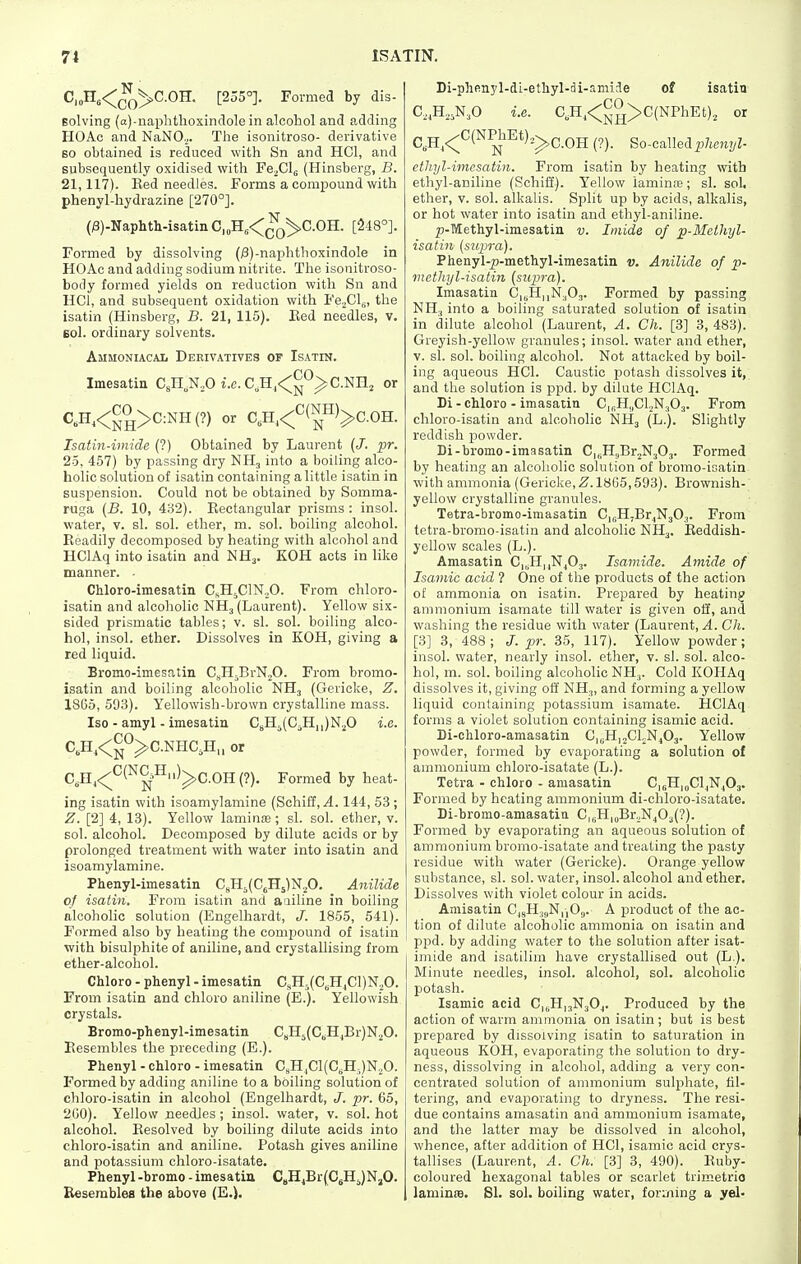 C,„ns<^(jQ^C.OH. [255°]. Formed by dis- Bolving (a)-naplithoxindolein alcohol and adding HOAc and NaNO.,. The isonitroso- derivative BO obtained is reduced with Sn and HCl, and subsequently oxidised with Fe^Clg (Hinsberg, B. 21,117). Eed needles. Forms a comxjound with phenyl-hydrazine [270°]. (j3)-Naphth-isatin C,„H,<^^C.OH. [218°]. Formed by dissolving (i3)-naplithoxindole in HOAc and adding sodium nitrite. The isonitroso- body formed yields on reduction with Sn and HCl, and subsequent oxidation with FejCl^, the isatin (Hinsberg, B. 21, 115). Eed needles, v. Bol. ordinary solvents. Ammoniacal Derivatives of Isatin. Imesatin CsH.N.O i.e. C,H,<!^*-*^C.Nnj or ^..^<NH>C^NH(?) or C,H.<<='(™)>C.OH. Isatin-imide (?) Obtained by Laurent {J. pr. 25. 457) by passing dry NH3 into a boiling alco- holic solution of isatin containing a little isatin in suspension. Could not be obtained by Somma- ruga (B. 10, 432). Eectangular prisms: insol. water, v. si. sol. ether, m. sol. boiling alcohol. Eeadily decomposed by heating with alcohol and HClAq into isatin and NH3. KOH acts in like manner. • Chloro-imesatin C^H^ClNoO. From chloro- isatin and alcoholic NH3 (Laurent). Yellow six- sided prismatic tables; v. si. sol. boiling alco- hol, insol. ether. Dissolves in KOH, giving a red liquid. Bromo-imesatin CsH^BrNjO. From bromo- isatin and boiling alcoholic NH3 (Gericke, Z. 1865, 593). Yellowish-brown crystalline mass. Iso - amyl - imesatin CeH5(CiH,,)N.^0 i.e. C,H,<^°^C.NHCJi„ or C,H^<^^(^^=^)^C.OH (?). Formed by heat- ing isatin with isoamylamine (Schift, ^. 144, 53 ; Z. [2] 4, 13). Yellow laminte; si. sol. ether, v. sol. alcohol. Decomposed by dilute acids or by prolonged treatment with water into isatin and isoamylamine. Phenyl-imesatin C,H5(C6H5)N,0. Anilide of isatin. From isatin and aniline in boiling alcoholic solution (Engelhardt, J. 1855, 541). Formed also by heating the compound of isatin with bisulphite of aniline, and crystallising from ether-alcohol. Chloro - phenyl - imesatin CsH5(CjHjCl)N20. From isatin and chloro aniline (E.). Yellowish crystals. Bromo-phenyl-imesatin C„H5(C„HjBr)N20. Eesembles the preceding (E.). Phenyl - chloro - imesatin C,H,C1(C,H,)N20. Formed by adding aniline to a boiling solution of chloro-isatin in alcohol (Engelhardt, ^^r. 65, 260). Yellow needles ; insol. water, v. sol. hot alcohol. Eesolved by boiling dilute acids into chloro-isatin and aniline. Potash gives aniline and potassium chloro-isatate. Phenyl -bromo - imesatia CaH^BrfCjHJNjO. Resembles the above (E.). Di-phenyl-di-ethyl-di-smiJe of isatin C.^H^jN^O i.e. C,Hj<;^°>C(NPhEt)2 or C,H,<^^(^^^*)2^C.0H (?). So-called 2'/te'i2/Z- ethyl-imesatin. From isatin by heating with ethyl-aniline (Schiff). Yellow laminre; si. sol, ether, v. sol. alkalis. Split up by acids, alkalis, or hot water into isatin and ethyl-aniline. p-Methyl-imesatin v. Imide of p-Melhyl- isatin (supra). Phenyl-p-methyl-imesatin v. Anilide of p- vietlnjl-isatin (supra). Imasatin C,jH,,N.,03. Formed by passing NH., into a boiling saturated solution of isatin in dilute alcohol (Laurent, A. Ch. [3] 3, 483). Greyish-yellow granules; insol. water and ether, V. si. sol. boiling alcohol. Not attacked by boil- ing aqueous HCl. Caustic potash dissolves it, and the solution is ppd. by dilute HClAq. Di - chloro - imasatin CinH.iCljNjOa. From chloro-isatin and alcoholic NH3 (L.). Slightly reddish powder. Di-bromo-imasatin C|„H3Br2N303. Formed by heating an alcoholic solution of bromo-isatin with ammonia (Gericke, 2^. 1865,593). Brownish- yellow crystalline granules. Tetra-bromo-imasatin C|5HjBr^N303. From tetra-bromo-isatin and alcoholic NH3. Eeddish- yellow scales (L.). Amasatin C|,;H|,N^03. Isainide. Amide of Isamic acid ? One of the products of the action of ammonia on isatin. Prepared by heating ammonium isamate till water is given ofi, and washing the residue with water (Laurent, A. Ch. [3] 3, 488; J. pr. 35, 117). Yellow powder; insol. water, nearly insol. ether, v. si. sol. alco- hol, m. sol. boiling alcoholic NHj. Cold KOHAq dissolves it, giving ofl NH3, and forming a yellow liquid containing potassium isamate. HClAq forms a violet solution containing isamic acid. Di-ohloro-amasatin C|i;H|2ChNj03. Yellow powder, formed by evaporating a solution of ammonium chloro-isatate (L.). Tetra - chloro - amasatin CigHidCI^NjOj. Formed by heating ammonium di-chloro-isatate. Di-bromo-amasatitt C,5H|„Br.,N403(?). Formed by evaporating an aqueous solution of ammonium bromo-isatate and treating the pasty residue with water (Gericke). Orange yellow substance, si. sol. water, insol. alcohol and ether. Dissolves with violet colour in acids. Amisatin C^gHj^NnO;,. A product of the ac- tion of dilute alcoholic ammonia on isatin and ppd. by adding water to the solution after isat- imide and isatilim have crystallised out (L.). Minute needles, insol. alcohol, sol. alcoholic potash. Isamic acid C,jH,3N30j. Produced by the action of warm ammonia on isatin; but is best prepared by dissolving isatin to saturation in aqueous KOH, evaporating the solution to dry- ness, dissolving in alcohol, adding a very con- centrated solution of ammonium sulphate, fiU tering, and evaporating to dryness. The resi- due contains amasatin and ammonium isamate, and the latter may be dissolved in alcohol, whence, after addition of HCl, isamic acid crys- tallises (Laurent, A. Ch. [3] 3, 490). Euby- coloured hexagonal tables or scarlet trimetrio laminfB. SI. sol. boiling water, forming a yel-