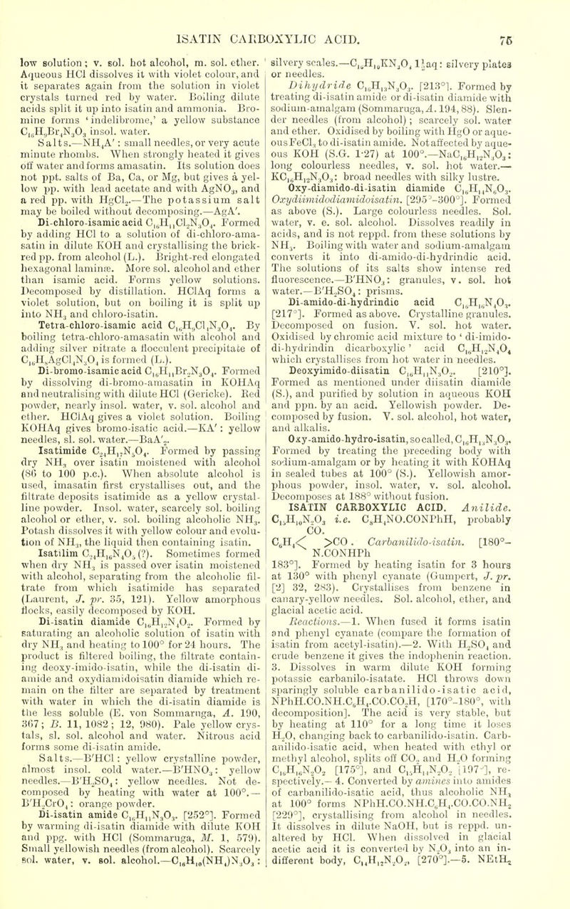 low solution; v. sol. hot alcohol, m. sol. ether. Aqueous HCI dissolves it with violet colour, and it separates again from the solution in violet crystals turned red by water. Boiling dilute acids split it up into isatin and ammonia. Bro- mine forms ' indelibrome,' a yellow substance CigH.jBr^NjOj insol. water. Salts.—NH^A': small needles, or very acute minute rhombs. When strongly heated it gives off water and forms amasatin. Its solution does not ppt. salts of Ba, Ca, or Mg, but gives a yel- low pp. with lead acetate and with AgNO^, and a red pp. with HgCL.—The potassium salt may be boiled witliout decomposing.—AgA'. Di-chloro-isamic acid G|,.H|,Cl2N.,0^. Formed by adding HCI to a solution of di-chloro-ama- satin in dilute KOH and crystallising the brick- red pp. from alcohol (L.). Bright-red elongated hexagonal laminre. More sol. alcohol and ether than isamic acid. Forms yellow solutions. Decomjjosed by distillation. HClAq forms a violet solution, but on boiling it is split up into NH3 and chloro-isatin. Tetra-chloro-isamic acid C,jH,,Cl|N30,,. By boiling tetra-chloro-amasatin with alcohol and adding silver nitrate a llocculent precipitate of C,„H,AgCljN,0, is formed (L.). Di-bromo-isamic acid CiuHnBroN^Oj. Formed by dissolving di-bromo-amasatin in KOHAq and neutralising with dilute HOI (Gericke). Bed powder, nearly insol. water, v. sol. alcohol and ether. HClAq gives a violet solution. Boiling KOHAq gives bromo-isatic acid.—KA': yellow needles, si. sol. water.—BaA'™. Isatimide C.^jHijNjO,. Formed by passing dry NH, over isatin moistened with alcohol (86 to 100 p.c). When absolute alcohol is used, imasatin first crystallises out, and the filtrate deposits isatimide as a yellow crystal- line powder. Insol. water, scarcely sol. boiling alcohol or ether, v. sol. boiling alcoholic NHj. Potash dissolves it with yellow colour and evolu- tion of NHj, the liquid then containing isatin. Isatilim Co^HigN^O^ (?). Sometimes formed when dry NH., is passed over isatin moistened with alcohol, separating from the alcoholic fil- trate from which isatimide has separated (Laurent, J. pr. 35, 121). Yellow amorphous flocks, easily decomposed by KOH. Di-isatin diamide C|cH|,N.|02. Formed by saturating an alcoholic solution of isatin with dry NH., and heating to 100° for 24 hours. The product is filtered boiling, the filtrate contain- ing deoxy-imido-isatin, while the di-isatin di- amide and oxydiamidoisatin diamide which re- main on the filter are separated by treatment with water in which the di-isatin diamide is tlie less soluble (E. von Sommarnga, A. 190, 3(17; B. 11,1082; 12, 980). Pale yellow crys- tals, si. sol. alcohol and water. Nitrous acid forms some di-isatin amide. Salts.—B'HCl: yellow crystalline powder, almost insol. cold water.—IJ'HNO^: yellow needles.—B'H^SO^: yellow needles. Not de- composed by heating with water at 100°.— B'H„Cr04: orange powder. Di-isatin amide C^HiiN^Oj. [252°]. Formed by warming di-isatin diamide with dilute KOH and ppg. with HCI (Sommaruga, M. 1, 579). Small yellowish needles (from alcohol). Scarcely Bol. water, v. sol. alcohol.—0|jH|„(NHJN3O3: silvery scales.—C„H,„KN,0, IJaq: silvery plates or needles. Dihydride Ci^H^N^O,. [213°1. Formed by treating di-isatin amide or di-isatin diamide with sodium-amalgam (Sommaruga, 4.194, 88). Slen- der needles (from alcohol); scarcely sol. water and ether. Oxidised by boiling with HgO or aque- ous FeCl., to di-isatin amide. Not affected by aque- ous KOH (S.G. 1-27) at 100°.—NaC„H,.,N,03: long colourless needles, v. sol. hot water.— KCisHijNjOj: broad needles with silky lustre. Oxy-diamido-di-isatiii diamide CuHuNsOj. Oxydiimidodiainidoisatin. [295'-300]. Formed as above (S.). Large colourless needles. Sol. water, v. e. sol. alcohol. Dissolves readily in acids, and is not reppd. from these solutions by NH3. Boiling with water and sodium-amalgam converts it into di-amido-di-hydrindic acid. The solutions of its salts show intense red fluorescence.—B'HNO.,: granules, v. sol. hot water.—B'H^SOj: prisms. Di-amido-di-iydrindic acid C|,jH|,;NjO,. [217^]. Formed as above. Crystalline granules. Decomposed on fusion. V. sol. hot water. Oxidised by chromic acid mixture to ' di-imido- di-hydrindin dicarboxylic' acid C|5H|2N^Oj which crystallises from hot water in needles. Deoxyimido-diisatin C.^H^NjOj. [210°]. Formed as mentioned under diisatin diamide (S.), and purified by solution in aqueous EOH and ppn. by an acid. Yellowish powder. De- composed by fusion. V. sol. alcohol, hot water, and alkalis. Oxy-amido-hydro-isatin, so called, C|5H, ,N ,0,. Formed by treating the preceding body with sodium-amalgam or by heating it with KOHAq in sealed tubes at 100° (S.). Yellowish amor- phous jDowder, insol. water, v. sol. alcohol. Decomposes at 188° without fusion. ISATIN CARBOXYLIC ACID. Anilide. C,.H|,N,03 i.e. CsHjNO.CONPhH, probably CO. Gi^i'C >C'0. Carbanilido-isatin. [180°- N.CONHPh 183°]. Formed by heating isatin for 3 hours at 130° with phenyl cyanate (Gumpert, J. pr. [2] 32, 2^3). Crystallises from benzene in canary-yellow needles. Sol. alcohol, ether, and glacial acetic acid. Reactions.—1. When fused it forms isatin and phenyl cyanate (compare the formation of isatin from acetyl-isatin).—2. With H0SO4 and crude benzene it gives the indophenin reaction. 3. Dissolves in warm dilute KOH forming potassic carbanilo-isatate. HCI throws down sparingly soluble carbanilido-isatic acid, NPhH.CO.NH.C,H,.CO.Ca,H, [170°-180°, with decomposition]. The acid is very stable, but by heating at 110° for a long time it loses HjO, changing back to carbanilido-isatin. Carb- anilido-isatic acid, when heated with ethyl or methyl alcohol, splits off CO, and H..0 forming C„H,„NA [175°], and C„H,,NA ii07i, re- spectively.— 4. Converted by amines into amides of carbanilido-isatic acid, thus alcoholic NH, at 100° forms NPhH.CO.NH.C,H,.CO.CO.NHj [229°], crystallising from alcohol in needles. It dissolves in dilute NaOH, but is reppd. un- altered by HCI. When dissolved in glacial acetic acid it is converted by N.^O^ into an in- different body, C„H,2N,0,, [270°].-5. NEtH^