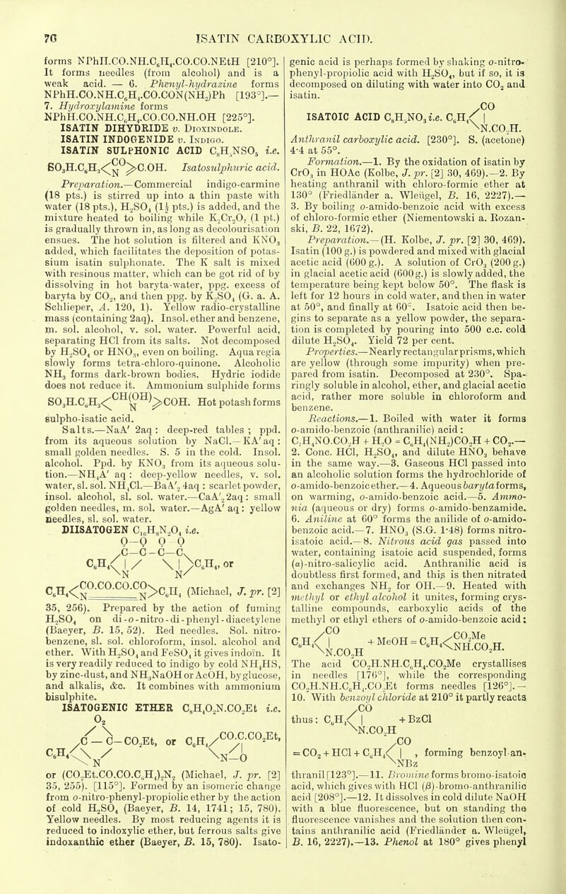 forms NPhn.CO.NH.CJI^.CO.CO.NEtH [210°]. It forms needles (from alcohol) and is a weak acid. — 6. Fhmyl-hi/drazine forms NPhH.CO.NH.C„H^.CO.CON{NHJPh [193°].— 7. Hydroxylaminc forms NPhH.CO.NH.C.H^.CO.CO.NH.OH [225°]. ISATIN DIh'yDRIDE v. Dioxindole. ISATIN INDOGENIDE v. Indigo. ISATIN SULPHONIC ACID CgH.NSOs i.e. SOaH.CgHj*:^^^ ^C.OH. Isatosulphuric acid. Preparation.—Commercial indigo-carmine (18 pts.) is stirred up into a thin paste with water (18 pts.), H.^S04 (Ih pts.) is added, and the mixture heated to boiling while KnCr.^O, (1 pt.) is gradually thrown in, as long as decolourisation ensues. The hot solution is filtered and KNO3 added, which facilitates the deposition of potas- sium isatin sulphonate. The K salt is mixed with resinous matter, which can be got rid of by dissolving in hot baryta-water, ppg. excess of baryta by CO^, and then ppg. by K.SO, (Ci. a. A. Schlieper, A. 120, 1). Yellow radio-crystalline mass (containing 2aq). Insol. ether and benzene, m. sol. alcohol, v. sol. water. Powerful acid, separating HCl from its salts. Not decomposed by H^SO, or HNO.„ even on boiling. Aquaregia slowly forms tetra-chloro-quinone. Alcoholic NH3 forms dark-brown bodies. Hydric iodide does not reduce it. Ammonium sulphide forms S03H.C,H3<^^^^^^)^COH. Hot potash forms Bulpho-isatic acid. Salts.—NaA' 2aq : deep-red tables; ppd. from its aqueous solution by NaCl.— KA'aq: small golden needles. S. 5 in the cold. Insol. alcohol. Ppd. by KNO3 from its aqueous solu- tion.—NHjA' aq : deop-yellow needles, v. sol. water, si. sol. NH|C1.—BaA'2 <laq : scarlet powder, insol. alcohol, si. sol. water.—CaA',,2aq: small golden needles, m. sol. water.—AgA' aq : yellow needles, si. sol. water. DIISATOGEN C.gHgNA i.e. 0—0 O O C—G-C—Cv / I / \ ! \ .CO.CO.CO.COn \ 1 >c,n„ or C.H,<;^^-^^-^^-^;^>C,n, (Michael, J. pr. [2] 35, 256). Prepared by the action of fuming HjSO, on di-o-nitro-di-phenyl-diacetylene (Baeyer, B. 15, 52). Bed needles. Sol. nitro- benzene, si. sol. chloroform, insol. alcohol and ether. WithHoSO^andFeSO, it gives indoin. It is very readily reduced to indigo by cold NHjHS, by zinc-dust, and NH^NaOHor AcOH, byglucose, and alkalis, &c. It combines with ammonium bisulphite. ISATOGENIC ETHER C,H,0.,N.CO,Et i.e. O, C —C-CO,Et, or C.H./'^^f-^^'^^' or (C0,Et.C0.C0.C„H4),N, (Michael, i^r. [2] 35, 255). [115°]. Formed by an isomeric change from o-nitro-phenyl-propiolic ether by the action of cold HjSO, (Baeyer, B. 14, 1741; 15, 780). Yellow needles. By most reducing agents it is reduced to indoxylic ether, but ferrous salts give indoxanthic ether (Baeyer, B. 15, 780). Isato- genic acid is perhaps formed by shaking o-nitro- phenyl-propiolic acid with H2S0,, but if so, it is decomposed on diluting with water into CO^ and isatin. ,00 ISATOIC ACID CsH NOji.e. C^H ^ | \N.CO,H. Anthranil carhoxylic acid. [230°]. S. (acetone) 4-4 at 55°. Formation.—1. By the oxidation of isatin by CrO, in HOAc (Kolbe, J. pr. [2] 30, 469).—2. By heating anthranil with chloro-formic ether at 130° (Friedlander a. Wleiigel, B. 16, 2227).— 3. By boiling o-amido-benzoic acid with excess of chloro-formic ether (Niementowski a. Eozan- ski, B. 22, 1672). Preparation.—(H. Kolbe, J. pr. [2] 30, 469). Isatin (100 g.) is powdered and mixed with glacial acetic acid (600 g.). A solution of CrOj (200 g.) in glacial acetic acid (600 g.) is slowly added, the temperature being kept below 50°. The flask is left for 12 hours in cold water, and then in water at 50°, and finally at 60. Isatoic acid then be- gins to separate as a yellow powder, the separa- tion is completed by pouring into 500 c.c. cold dilute H.SO^. Yield 72 per cent. Propertfes.—Nearly rectangular prisms, which are yellow (through some impurity) when pre- pared from isatin. Decomposed at 230°. Spa- ringly soluble in alcohol, ether, and glacial acetic acid, rather more soluble in chloroform and benzene. Reactions.—1. Boiled with water it forma o-amido-benzoic (anthranilic) acid: C-H,N0.C0.,H + H„0 = C,H,(NH2)C0,H + CO^.- 2. Cone. HCl, H.SOj, and dilute HNO3 behave in the same way.—3. Gaseous HCl passed into an alcoholic solution forms the hydrochloride of o-amido-benzoic ether.—4. Aqueousfcarj/^a forms, on warming, o-amido-benzoic acid.—5. Ammo- nia (aqueous or dry) forms o-amido-benzamide. 6. Aniline at 60° forms the anilide of o-amido- benzoic acid.— 7. HNO3 (S.G. 1-48) forms nitro- isatoic acid.—8. Nitrous acid gas passed into water, containing isatoic acid suspended, forms (a)-nitro-salicylic acid. Anthranilic acid is doubtless first formed, and thip is then nitrated and exchanges NHj for OH.—9. Heated with methyl or etMjl alcohol it unites, forming crys- talline compounds, carboxylic acids of the methyl or ethyl ethers of o-amido-benzoic acid: XO ■ MeOH' „ „ /CO,Me ■■ ^'i^4<^NH.C0,H. _ i\ I The acid CO.H.NH.C.iH^.COjMe crystallises in needles [17l)°], while the corresponding C0,H.NH.C,H,.C0,Et forms needles [126°].- 10. With benzoyl chloride at 210° it partly reacts /CO thus: C„h/ I + BzCl \n.co,h .CO = COj-H HCl-1-C„Hj<^ I , forming benzoyl-an- \nBz thranil [123°].—11. Bromine forms bromo-isatoio acid, which gives with HCl (j3)-bromo-anthranilio acid [208°].—12. It dissolves in cold dilute NaOH with a blue fluorescence, but on standing the fluorescence vanishes and the solution then con- tains anthranilic acid (Friedliinder a. Wleiigel, B. 16, 2227).—13. Phenol at 180° gives phenyl