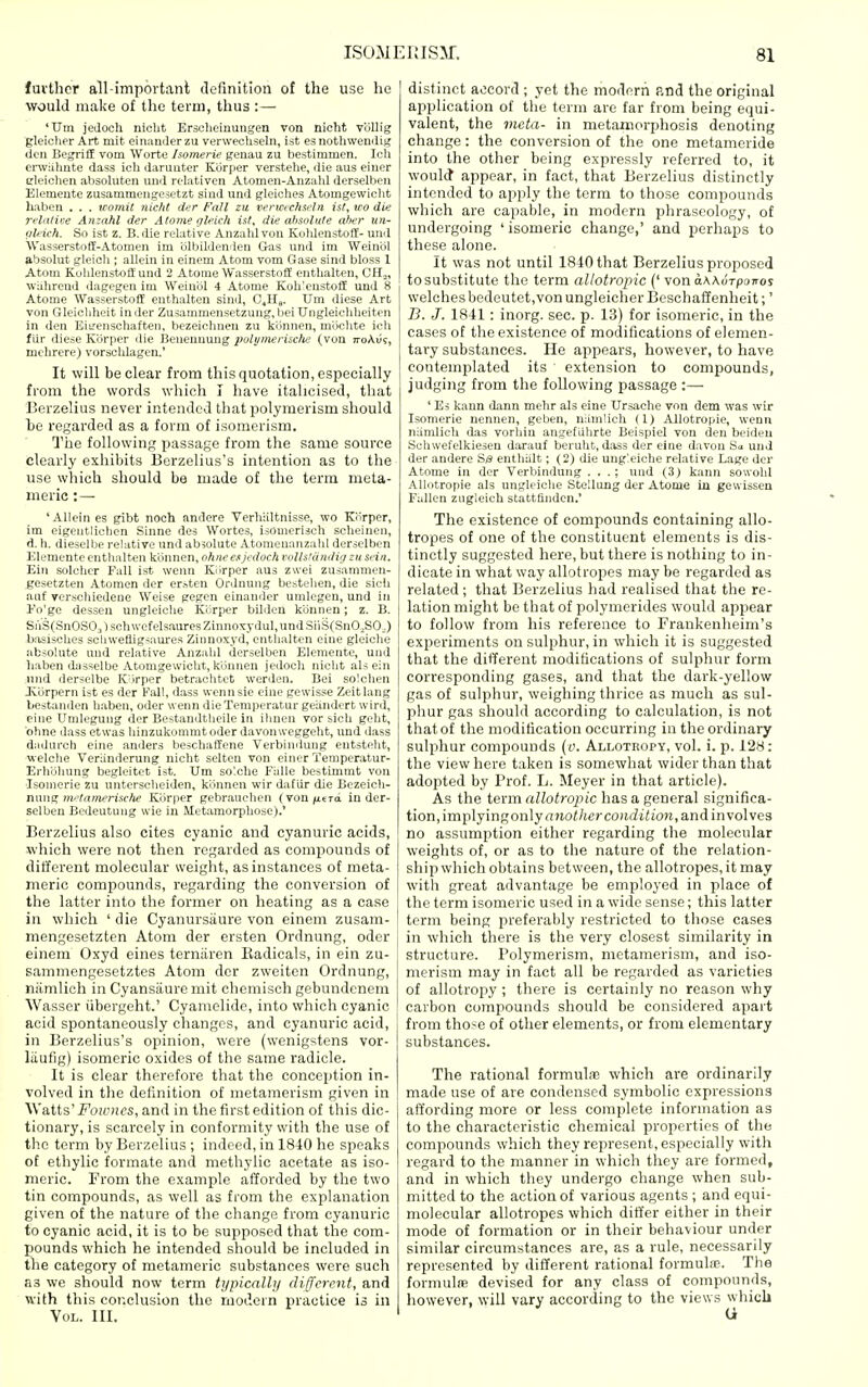 fuvthcr all-important definition of the use he would make of the term, thus :— 'Um jedoch niclit Ersoheiuungen von nicht Vollig gleiolier Art mit einauder zu verwecUseln, ist es nothwendig den BegriH vom Worte Isomerie genau zu bestimmen. Ich enviihute dass ich daruuter Kbrper verstehe, die aus einer eleiclien absoluten uml relatiren Atomen-Anzald derselbeii Elemeute zusaniTnengesetzt sind und gleiches Atomgewicht haben . . . tcomit niclit der Fall zu verwrchsdn isf, vo die rela/ive Ayizahl der Atome gleich ist, die ahsolute aher un- iil' ich. So ist z. B. die relative Anzahl von Koldenstoff- und AVasserstoffi-Atomen im olbildenden Gas und im Weinol absolut gleicli; allein in einem Atom vom Gase sind bloss 1 Atom KohlenstoflEund 2 Atorae Wasserstoff entlialten, CH„ wuhrend dagegen im Weinbl 4 Atome Koli'enstofE und 8 Atome Wasserstoflf enthalten sind, C.H,. Um diese Art von Gleiclilieit in der Zusammensetzuug, beiUngleicliIieiten in den Eiirenscliaften, bezeicluien zu kijnnen, mbclite ieh flir diese Kbrper die Benennung polymerische (von n-oAii?, mclircre) vorscldagcn.' It will be clear from this quotation, especially from the words which I have italicised, that Borzelius never intended that polymerism should he regarded as a form of isomerism. Tiie following passage from the same source clearly exhibits Berzelius's intention as to the use which should be made of the term meta- meric :— 'Allein es gibt noch andere Verliiiltnisse, wo Kiirper, im eigentliclien Sinne des Wortes, isomeriscli scheinen, d. h. dieselbe relative und absolute Atomenanzahl derselben Elemente enthalten kbnnen, ohne ex Jedoch vollstdndig zu sein. Ein soldier Fall ist wenn Kiirper aus zwei zusammen- gesetzten Atomen der ersten Ordnuiig bestelien, die sicli auf verschiedene Weise gegcn einanilcr umlegen, und in I'o'gc desseu ungleiche Kiirper bildcn kbnnen; z. B. SiVS(SnOS03lschwcfelsauresZinnoxyduI,undSiiS{SnO.,SOJ bosisches scliweflig^am'es Zinnoxyd, entlialten eine gleiclie absolute und relative Anzahl derselben Eleraente, und haben dasselbe Atomgewicht, klinnen jedoch nicht als ein nnd derselbe lOirper betrachtet werden. Bei solchen Jvbrpern ist es der Fall, dass wennsie eine gewisse Zeitlang bestanden haben, oder wenn dieTemperatur geiindert wird, cine Umlegung der Bestandtheile in ihnen vor sich geht, ohne dass etwas hinzukommt oder davonweggeht, und dass diidurch eine anders beschaffene Verbimiung entsteht, welche VerUnderung nicht selten von einer Temperatur- Erhblmng begleitet ist. Um solche Falle bestimmt von Isomerie zu unterscheiden, kijnnen wir dafiir die Bezeicli- nmig nftamerische Kiirper gebrauchen (von/iitTa in der- selben Bedeutung wie in HetamorpUose).' Berzelius also cites cyanic and cyanuric acids, which were not then regarded as compounds of different molecular sveight, as instances of meta- meric compounds, regarding the conversion of the latter into the former on heating as a case in which ' die Cyanursaure von einem zusam- mengesetztcn Atom der ersten Ordnung, oder einem Oxyd eines terniiren Kadicals, in ein zu- sammengesetztes Atom der zweiten Ordnung, niimlich in Cyansiiureniit chemisch gebundcnem Wasser iibergeht.' Cyamelide, into which cyanic acid spontaneously changes, and cyanuric acid, in Berzelius's opinion, were (wenigs;tens vor- liiufig) isomeric oxides of the same radicle. It is clear therefore that the conception in- volved in the definition of metamerism given in Watts' Fowncs, and in the first edition of this dic- tionary, is scarcely in conformity with the use of tlic term by Berzelius ; indeed, in 1840 he speaks of ethylic formate and methylic acetate as iso- meric. From the example afforded by the two tin compounds, as well as from the explanation given of the nature of the change from cyanuric to cyanic acid, it is to be supposed that the com- pounds which he intended should be included in the category of metameric substances were such as we should now term tijpicalli/ different, and with this conclusion the modern practice is in Vol. III. distinct accord ; yet the modern and the original application of the term are far from being equi- valent, the vieta- in metamorphosis denoting change: the conversion of the one metameride into the other being expressly referred to, it woulcf appear, in fact, that Berzelius distinctly intended to apply the term to those compounds which are capable, in modern phraseology, of undergoing ' isomeric change,' and perhaps to these alone. It was not until 1840 that Berzelius proposed to substitute the term allotropic ('von aAAorpoTroj welchesbedeutct,vonungleicher Beschaffenheit;' B. J. 1841: inorg. sec. p. 13) for isomeric, in the cases of the existence of modifications of elemen- tary substances. He appears, however, to have contemplated its extension to compounds, judging from the following passage :— ' Es kann dann mehr als eine Ursache von dem was wir Isomerie nennen, geben, namlich (1) AUotropie, wenn niimlich das vorhin angeflihrte Beispiel von den beideu Schwefelkieseu darauf beruht, dass der eine davon und der andere Sb enthiilt; (2) die ung'eiche relative Lage der Atome in der Verbindung . . .; und (3) kann sowohl AUotropie als ungleiche Stellung der Atome in gewissen Fallen ziigleich stattfinden.' The existence of compounds containing allo- tropes of one of the constituent elements is dis- tinctly suggested here, but there is nothing to in- dicate in what way allotropes may be regarded as related; that Berzelius had realised that the re- lation might be that of polymerides would appear to follow from his reference to Frankenheim's experiments on sulphur, in which it is suggested that the different modifications of sulphur form corresponding gases, and that the dark-yellow gas of sulphur, weighing thrice as much as sul- phur gas should according to calculation, is not that of the modification occurring in the ordinary sulphur compounds (o. Allotropy, vol. i. p. 128: the view here taken is somewhat wider than that adopted by Prof. L. Meyer in that article). As the term allotropic has a general significa- tion, implyingonlya7io</t(;rco;!.(ii<iO!t, and involves no assumption either regarding the molecular weights of, or as to the nature of the relation- ship which obtains between, the allotropes, it may with great advantage be employed in place of the term isomeric used in a wide sense; this latter term being preferably restricted to those cases in which there is the very closest similarity in structure. Polymerism, metamerism, and iso- merism may in fact all be regarded as varieties of allotropy; there is certainly no reason why carbon compounds should be considered apart from those of other elements, or from elementary substances. The rational formulfE which are ordinarily made use of are condensed symbolic expressions affording more or less complete information as to the characteristic chemical properties of the compounds which they represent, especially with regard to the manner in which they are formed, and in which they undergo change when sub- mitted to the action of various agents ; and equi- molecular allotropes which differ either in their mode of formation or in their behaviour under similar circumstances are, as a rule, necessarily represented by different rational formula;. The formulfe devised for any class of compounds, however, will vary according to the views which