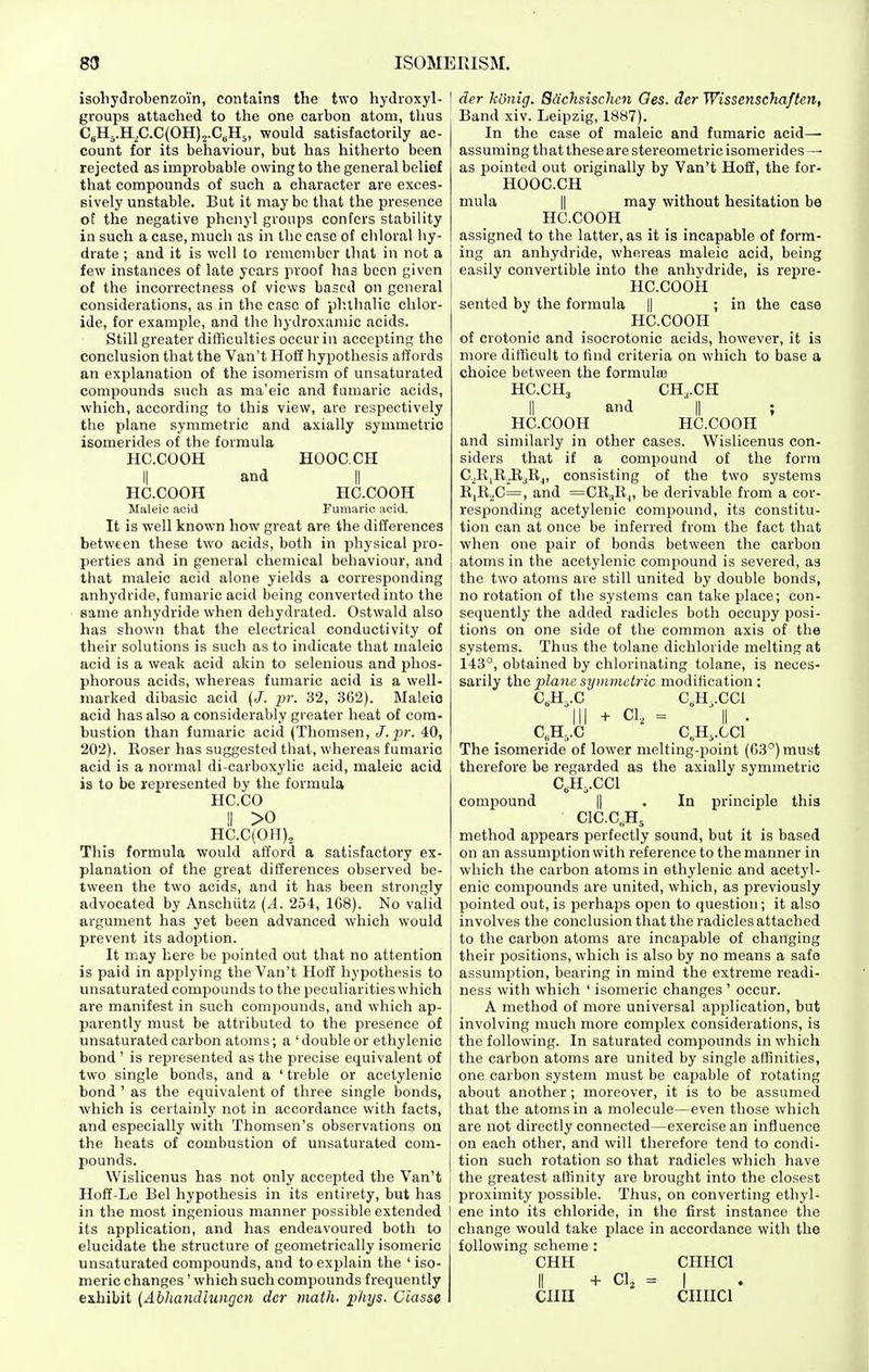 isoliydrobenzoi'n, contains the two hydroxyl- groups attached to the one carbon atom, thus C„H5.H,C.C(OH)2.C„H5, would satisfactorily ac- count for its behaviour, but has hitherto been rejected as improbable owing to the general belief that compounds of such a character are exces- sively unstable. But it may be that the presence of the negative phenyl groups confers stability in such a case, much as in llic case of chloral hy- drate ; and it is well to remember that in not a few instances of late years proof hna been given of the incorrectness of views based on general considerations, as in the ease of plulinlic chlor- ide, for example, and the hydroxamic acids. Still greater difiiculties occur in accepting the conclusion that the Van't Hoff hypothesis affords an explanation of the isomerism of unsaturated compounds such as ma'eic and fumaric acids, which, according to this view, are respectively the plane symmetric and axially symmetric isomerides of the formula HC.COOH HOOC.CH II and II HC.COOH HC.COOH Maleic acid Fumaric aoiil. It is well known how great are the differences between these two acids, both in physical pro- perties and in general chemical behaviour, and that maleic acid alone yields a corresponding anhydride, fumaric acid being converted into the same anhydride when dehydrated. Ostwald also has shown that the electrical conductivity of their solutions is such as to indicate that maleic acid is a weak acid akin to selenious and phos- phorous acids, whereas fumaric acid is a well- marked dibasic acid (J. pr. 32, 302). Maleio acid has also a considerably greater heat of com- bustion than fumaric acid (Thomsen, J. j))'. 40, 202). Eoser has suggested that, whereas fumaric acid is a normal di-carboxylic acid, maleic acid is to be represented by the formula HC.CO II >o HC.C(0II)2 This formula would afford a satisfactory ex- planation of the great differences observed be- tween the two acids, and it has been strongly advocated by Anschiitz {A. 254, 1G8). No valid argument has yet been advanced which would prevent its adoption. It may here be pointed out that no attention is paid in applying the Van't Hoff hypothesis to unsaturated compounds to the peculiarities which are manifest in such compounds, and which ap- parently must be attributed to the presence of unsaturated carbon atoms; a ' double or ethylenic bond' is represented as the precise equivalent of two single bonds, and a ' treble or acetylenic bond ' as the equivalent of three single bonds, which is certainly not in accordance with facts, and especially with Thomsen's observations on the heats of combustion of unsaturated com- pounds. Wislicenus has not only accepted the Van't Hoff-Le Bel hypothesis in its entirety, but has in the most ingenious manner possible extended its application, and has endeavoured both to elucidate the structure of geometrically isomeric unsaturated compounds, and to explain the ' iso- meric changes' which such compounds frequently exhibit {Abhaiidluiigcn da- math, i^liys. Ciasse der kOnig. BSchsischcn Oes. der Wissenschaften, Band xiv. Leipzig, 1887). In the case of maleic and fumaric acid—• assuming that these are stereometric isomerides— as pointed out originally by Van't Hofif, the for- HOOC.CH mula II may without hesitation be HC.COOH assigned to the latter, as it is incapable of form- ing an anhydride, whereas maleic acid, being easily convertible into the anhydride, is repre- HC.COOH sented by the formula || ; in the case HC.COOH of crotonic and isocrotonic acids, however, it is more difficult to find criteria on which to base a choice between the formula; HC.CH3 CH,.CH II and II ; HC.COOH HC.COOH and similarly in other cases. Wislicenus con- siders that if a compound of the form C^R|EJljRj, consisting of the two systems E,11.^0=, and =CE.|E|, be derivable from a cor- responding acetylenic compound, its constitu- tion can at once be inferred from the fact that when one pair of bonds between the carbon atoms in the acetylenic compound is severed, as the two atoms are still united by double bonds, no rotation of the systems can take place; con- sequently the added radicles both occupy posi- tions on one side of the coinmon axis of the systems. Thus the tolane dichloride melting at 143°, obtained by chlorinating tolane, is neces- sarily the plane symmetric modification: C,H,.C C„H .CCl III + CI, = II . C,H,.C C„H,.CC1 The isomeride of lower melting-point (03) must therefore be regarded as the axially symmetric C,H,.CC1 compound |1 . In principle this ClC.C.Hj method appears perfectly sound, but it is based on an assumption with reference to the manner in which the carbon atoms in ethylenic and acetyl- enic compounds are united, which, as previously pointed out, is perhaps open to question; it also involves the conclusion that the radicles attached to the carbon atoms are incapable of changing their positions, which is also by no means a safe assumption, bearing in mind the extreme readi- ness with which ' isomeric changes ' occur. A method of more universal application, but involving much more complex considerations, is the following. In saturated compounds in which the carbon atoms are united by single affinities, one carbon system must be capable of rotating about another; moreover, it is to be assumed that the atoms in a molecule—even those which are not directly connected—exercise an influence on each other, and will therefore tend to condi- tion such rotation so that radicles which have the greatest aHinity are brought into the closest proximity possible. Thus, on converting ethyl- ene into its chloride, in the first instance the change would take place in accordance with the following scheme : CHH CHHCl II -f CI, = I cim ciiiici