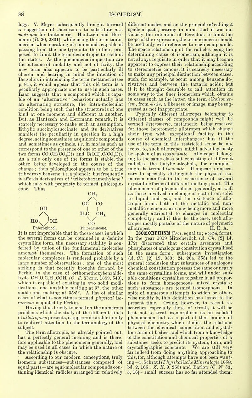 logy. v. Meyer subsequently brought forward a suggestion of Jacobson's to substitute dcs- motropic for tautomeric. Hantzsch and Herr- mann (B. 20, 2801), while using the term tauto- merism when speaking of compounds capable of passing from the one type into the other, pro- posed to limit the term desmotropic to each of the states. As the phenomena in question are the outcome of mobility and not of fixity, the new term also appears to be particularly ill chosen, and bearing in mind the intention of Berzelius in introducing the term metameric (see p. 81), it would appear that this old term is a peculiarly appropriate one to use in such cases. Laar suggests that a compound which is capa- ble of an ' alternative' behaviour actually has an alternating structure, the intra-molecular condition being such that the structure is of one kind at one moment and different at another. But, as Hantzsch and Herrmann remark, it is scarcely necessary to make such an assumption. Ethylic succinylosuccinate and its derivatives manifest the peculiarity in question in a high degree, acting sometimes as quinonic compounds and sometimes as quinols, i.e. in modes such as con-espond to the presence of one or other of the two forms CO.CH(CO,Et) and C(OH).C(CO,Et). As a rule only one of the forms is stable, the other being developed in the course of the change; thus phloroglucol appears to be a true trihydroxylbenzene, i.e. a phenol; but frequently it affords derivatives of ' triketohexaniethylene,' which may with propriety be termed phloroglu- cone. Thus CH„ /\ OC CO on I i Phloroglucol. riiloroglucone. It is not improbable that in those cases in which the several forms can be obtained in a definite crystalline form, the necessary stability is con- ferred by union of the fundamental molecules amongst themselves. The formation of such molecular complexes is rendered probable by a large number of observations ; one of the most striking is that recently brought forward by Perkin in the case of orthomethoxybenzalde- hyde CH^O.C.Hj.COH (C. /. Trans. 1889. 549), which is capable of existing in two solid modi- fications, one unstable melting at 3°, the other stable and melting at 35-5°. A list of similar cases of what is sometimes termed physical iso- vicrism is quoted by Perkin. Having thus briefly touched on the numerous problems which the study of the different kinds of aZto/rq2Jis)« presents, it appears desirable finally to re-direct attention to the terminology of the subject. The term allotropic, as already pointed out, has a perfectly general meaning and is there- fore applicable to the phenomena generally, and toiay be used in all cases in which the nature of the relationship is obscure. According to our modern conceptions, truly isomeric substances—substances composed of equal parts—are equi-molecular compounds con- taining identical radicles arranged in relatively different modes, and on the principle of calling a spade a spade, bearing in mind tliat it was ob- viously the intention of Berzelius to limit the scope of the expression, the term isomeric should be used only with reference to such compounds. The space relationship of the radicles being the determining cause of isomerism, although it is not always requisite in order that it may become apparent to express their relationship according to stereometric canons, it is scarcely necessary to make any principal distinction between cases, such, for example, as occur among benzene de- rivatives and between the tartaric acids; but if it be thought desirable to call attention in some way to the finer isomerism which obtains in cases such as the latter, the term eikoisomer- ism, from dKwv, a likeness or image, may be sug- gested as not inappropriate. Typically different allotropes belonging to different classes of compounds might well be termed hetaromcric, metameric being reserved for those heteromeric allotropes which change their type with exceptional facility in the course of chemical interchanges; but if the use of the term in this restricted sense be ob- jected to, such allotropes might advantageously be spoken of as isodynamic. Allotropes belong- ing to the same class but consisting of different radicles—the butylic alcohols, for example— might be termed isonomic. It appears unneces- sary to specially distinguish the physical iso- merism manifest in the occurrence of several crystalline forms of different melting-point. The phenomena of pleomorphism generally, as well as those involved in change of state from solid to liquid and gas, and the existence of allo- tropic forms both of the metallic and non- metallic elements, are now being more and more generally attributed to changes in molecular complexity ; and if this be the case, such allo- tropes mostly partake of the nature of polymeric allotropes. H. E. A. ISOMORPHISM (?o-os, equal to; fj.op<pri, form). In the year 1819 Mitscherlich [A. Ch. [2] 14. 172) discovered that certain arsenates and phosphates of analogous constitution crystallised in the same form; subsequent investigation (A. Ch [2] 19, 350; 24, 2G4, 355) led to the general conclusion that substances of analogous eheinical constitution possess the same or nearly the same crystalline forms, and will under suit- able conditions crystallise together in all propor- tions to form homogeneous mixed crystals; such substances are termed isomorphous. In spite of numerous attempts to widen or other- wise modify it, this definition has lasted to the present time. Owing, however, to recent re- searches, especially those of Groth, it will be best not to treat isomorphism as an isolated phenomenon, but as a part of that branch of physical chemistry which studies the relations between the chemical composition and crystal- line form of bodies, and which from a knowledge of the constitution and chemical properties of a substance seeks to predict its system, form, and crystallographic constants. We are still very far indeed from doing anything approaching to this, for, although attempts have not been want- ing —V. Schrauf (Physikalische Mincralogie,16G8. bd. 2, 166 ; Z. K. 9, 265) and Barlow (C. N. 53, 3, 10) - small success has so far attended them,