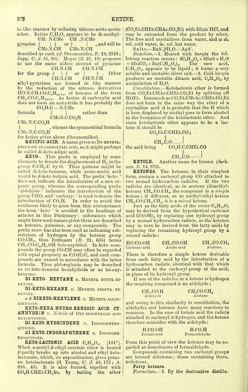 in like manner by reducing nitroso-aceto-acetic ether. Ketine C^H^Oj appears to be di-methyl- CH. N.CMe CH .N:CMe pyrazine || | || or || | , and will be CMe.N.CH CMe.N:CH described as such (c/. Oeeonomides, B. 19, 2524 ; Japp, C. J. 51, 98). Meyer (B. 21, 19) proposes to use the name aldiiie instead of pyrazine CH.N.CH CH-.N.CH for the group || | || or | || . Other CH.N.CH CH:N.CH alkyl-pyrazines are formed in like manner by the reduction of the nitroso- derivatives HO.N:CH.CO.C„H;„+„ of ketones of the form CHj.CO.CnH,,,^,. As ketine di-carboxylic acid does not form an anhydride it has probably the CO,H.C—N:CMe formula || | rather than CMeN:C.CO.^ CMc.N:C.CO^ II I , whence the symmetrical formula CMe.NiC.CO^H for ketine given above (Oeeonomides). KEXIPIC ACID. A name given to Di-METinx- LiiKKTONE Di-cAHBoxTLic ACID, as it might perhaps be called di-keto-adipic acid. KETO-. This prefix is employed by some chemists to denote the displacement of H, in the group C.CH,.C by O. Thus quinone might be called di-keto-benzene, while aceto-acetic acid would be /8-keto-butyric acid. The prefix' keto-' does not indicate the introduction of a new or- ganic group, whereas the corresponding prefix ' aldehyde-' indicates the introduction of the group CHO, and ' carboxy-' is used to denote the introduction of CO._,H. In order to avoid the confusion likely to arise from this circumstance the term ' keto-' is avoided in the headings of articles in this Dictionary: substances which might have such names given them are described as ketones, quinones, or oxy-compounds. The preSx KETO- has also been used as indicating sub- stitution of hydrogen by the ketonic group CO.CH3, thus Erdmann {B. 21, 635) terms CHj.CO.CjoHj.OH keto-naphthol. In keto- com- pounds the group CO.CH may often be regarded with equal propriety as C(OH):C, and such com- pounds are named in accordance with the latter formula. Thus phloroglucin may be described as tri-keto-benzene hexahydride or as tri-oxy- benzene. DI-KETO- HEPTANE v. Methyl butyl di- KETONE. DI-KETO-HEXANE v. Methyl propyl di- KETONE. a-j3-DIKET0-HEXYLENE v. Methyl-allyl- MKETOXE. KETO-HEXA-HYDRO-BENZOIC ACID CY- ANHYDRIN v. Nitrile of Oxy-isophthalic acid hexahydkide. DI-KETO-HYDRINDENE v. Indonaphtho- quinoxe. DI-KETO-INDONAPHTHENE v. Lxdonaph- THOQUINONE. KETO-LACTONIC ACID C^H.oO^. [181°J. When o-acetyl-0-ethyl-succinic ether is heated it partly breaks up into alcohol and ethyl keto- lactonate, which, on saponification, gives potas- sic ketolactonate (S. Young, C. J. 43, 175; A. 216. 45). It is also formed, together with CO,H.CHEt.CH,Ac, by boiling the ether (CO,Et.CHEt.CHAc.CO.,Et) with dilute HOT, and may be extracted from the product by ether. The free acid crystallises from water, and is sL sol. cold water, m. sol. hot water. Salt s.—BaA'22H,0.—AgA'. Reaction.—1. Heated with baryta the fol- lowing reaction occurs: 2C8H|„Oj + 3BaO + H ,0 = 2BaC03-f Ba(C,H,,03).,. The new acid, CjHi.^O:), appears to be liquid; it forms a very soluble and unstable silver salt.—2. Cold baryta produces an unstable dibasic acid, CsHi^O^, by assimilation of H.^0. Constitution.—Ketolactonic ether is formed from CO.,Et.CHAc.CHEt.CO.,Et by splitting off HOEt. Inasmuch as CO,Et.CMeAc.CHEt.CO,Et does not form in the same way the ether of a crystalline acid it is probable that the H which is here displaced by methyl goes to form alcohol in the formation of the ketolactonic ether. And since ketolactonic ether appears to be a lac- tone it should be CO.,Et.C.CHEt.CO; CH3.C.O I the acid being CO.H.C.CHEt.CO CH,.C.O 1 EETOLE. Another name for Indole (Jack- son, B. 14, 879). KETONES. The ketones, in their simplest form, contain a carbonyl group CO attached to two monad hydrocarbon radicles. If the two radicles slvb identical, as in acetone (dimethyl- ketone) CH3.CO.CH3, the compound is a simple ketone ; if different, as in methyl-ethyl-ketone CHj.CO.CHo.CHj, it is a mixed ketone. Just as the fatty acids of the series C„H2„0.2 may be derived from the hypothetical carbonic acid CO (OH), by replacing one hydroxyl group by a monad hydrocarbon radicle, so the ketones may in turn be derived from the fatty acids by replacing the remaining hydroxyl group by a second radicle: HO.CO.OH CH3.CO.OH CH3.CO.CHj Carbonic acid Acetic acid Acetone. There is therefore a simple ketone derivable from each fatty acid by the introduction of a hydrocarbon radicle, identical with that which is attached to the carboxyl group of the acid, in place of its hydroxyl group. If one of the radicles in a ketone is hydrogen the resulting compound is an aldehyde : CH,.CO.H CH3CO.CH3 Aldehyde Acetone and owing to this similarity in constitution, the aldehydes and ketones have many reactions in common. In the case of formic acid the radicle attached to carboxyl is hydrogen, and the ketone therefore coincides with the aldehyde : H.CO.OH H.CO.H Formic acid Fomialdebyde. From this point of view the ketones may be re- garded as homologues of formaldehyde. Compounds containing two carbonyl groups are termed diketones; those containing three, triketones. Fatty ketones. Formation.—1. By the destructive distilla-