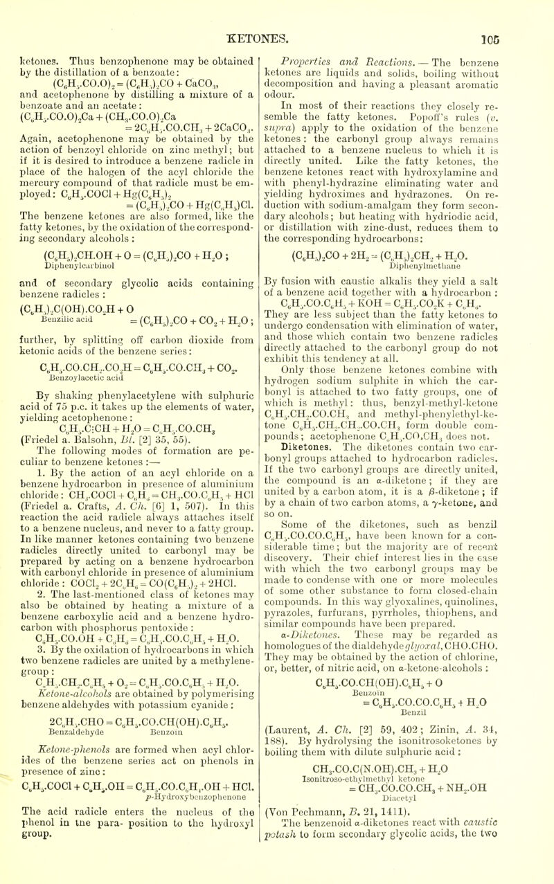 ketones. Thus benzophenone may be obtained by the distillation of a benzoate: (C„H,.CO.O),,= (C„H,),CO + CaCO;,, and acetophenone by distilling a mixture of a benzoate and an acetate : (C,H,.CO.O)„Ca + {CH3.C0.0),Ca = 2C,H,.C0.CH, + 2CaC0,,. Again, acetophenone may be obtained by the action of benzoyl chloride on zinc methyl; but if it is desired to introduce a benzene radicle in place of the halogen of the acyl chloride the mercury compound of that radicle must be em- ployed: C,H..COCl + Hg(C,H0., = {C,H,).X30 + Hg(C„H,)Cl. The benzene ketones are also formed, like the fatty ketones, by the oxidation of the correspond- ing secondary alcohols : (C,H,),CH.OH + 0 = (C,H,) ,C0 -h 11,0 ; DiplienylCitibiuol and of secondary glycolic acids containing benzene radicles : (C,H,),.C(OH).CO,H + 0 lieiiziUc acid = (C,HJ,,CO + CO., + H,,0 ; further, by splitting off carbon dioxide from ketonic acids of the benzene series: C„H,.C0.CH,.C0,H = C,H,.CO.CH, + CO^. Beuzoylacetic acid By shaking phenylacetylene with sulphuric acid of 75 p.c. it takes up the elements of water, yielding acetophenone : C,H,.C:CH + H.,0 = C, H^.CO.CHj (Friedel a. Balsohn, BL [2] 35, 55). The following modes of formation are pe- culiar to benzene ketones :— 1. By the action of an acyl chloride on a benzene hydrocarbon in presence of aluminium chloride : CH,.C0C1 + C, H = CH,.CO.C„H. + HCl (Friedel a. Crafts, A. Ch. [6] 1, 507). In this reaction the acid radicle always attaches itself to a benzene nucleus, and never to a fatty group. In like manner ketones containing two benzene radicles directly united to carbonyl may be prepared by acting on a benzene hydrocarbon with carbonyl chloride in presence of aluminium chloride : COCl., + 2C, H„ = C0(C6H,),, + 2HC1. 2. The last-mentioned class of ketones may also be obtained by heating a mixture of a benzene carboxylic acid and a benzene hydro- carbon with phosphorus pentoxide : C,H-,.CO.OH + CII, = C,H,.C0.C„H5-f H,0. 3. By the oxidation of hydrocarbons in which two benzene radicles are united by a methylene- group : C„H,.CH,.C„H5 + 0,,= C,H,.CO.C,H, + H.O. Kctoiic-alcoliols are obtained by polymerising benzene aldehydes with potassium cyanide : 2C,H,.CH0 = C,H,.CO.CH(OH).C„H,. Beuzaldehyde Benzoin Ketone-phenols are formed when acyl chlor- ides of the benzene series act on phenols in presence of zinc: C„H,.C0C1 + C„H,.OH = C,H,.CO.C„H,.OH -i- HCl. ^-Hydi-oxybeiizoplieuone The acid radicle enters the nucleus of the phenol iu tne para- position to the liydroxyl group. Properties and Reactions. — The benzene ketones are liquids and solids, boiling without decomposition and having a pleasant aromatic odour. In most of their reactions they closely re- semble the fatty ketones. Popoti's rules {v. supra) apply to the oxidation of the benzene ketones: the carbonyl group always remains attached to a benzene nucleus to which it is directly united. Like the fatty ketones, the benzene ketones react with hydroxylamine and with phenyl-hydrazine eliminating water and yielding hydroximes and hydrazones. On re- duction with sodium-amalgam they form secon- dary alcohols; but heating with hydriodic acid, or distillation with zinc-dust, reduces them to the corresponding hydrocarbons: (C,H,).,CO + 2H, (C„H,),CH, -f H,0. ijipliunylmethaue By fusion with caustic alkalis they yield a salt of a benzene acid together with a hydrocarbon : C,H^.C0.C,H, + KOH = C,H,.CO,,K + C,H,. They are less subject than the fatty ketones to undergo condensation with elimination of water, and those which contain two benzene radicles directly attached to the carbonyl group do not exhibit this tendency at all. Only those benzene ketones combine with hydrogen sodium sulphite in which the car- bonyl is attached to two fatty groups, one of which is methyl: thus, benzyl-methyl-ketone C,H,.CH.,.CO.CH, and methyl-phenylethyl-ke- tone C,H,.CH,,.CH_,.CO.CH, form double com- pounds; acetophenone C.H^.CO.CHj does not. Diketones. The diketones contain two car- bonyl groups attached to hydrocarbon radicles. It the two carbonyl groups are directly united, the compound is an a-diketone; if they are united by a carbon atom, it is a ;8-diketone ; if by a chain of two carbon atoms, a 7-ketoiie, and so on. Some of the diketones, such as benzU C„H-,.C0.C0.C,H3, have been known for a con- siderable time ; but the majority are of receni discovery. Their chief interest lies in the case with which the two carbonyl groups may be made to condense with one or more molecules of some other substance to form closed-chain compounds. In this way glyoxalines, quinolines, pyrazoles, furfurans, pyrrholes, thiophens, and similar compounds have been prepared. a-Diketones. These may be regarded as homologues of the dialdehyde(7Zyoj-rt/,CHO.CHO. They may be obtained by the action of chlorine, or, better, of nitric acid, on a-ketone-alcohols : C„H,.CO.CH(OH).C,H,-(- 0 Benzoin = C„H,.CO.CO.C,H, -f H O Beuzil (Laurent, A. Ch. [2] 69, 402; Zinin, A. 31, 188). By hydrolysing the isonitrosoketones by boiling them with dilute sulphuric acid : CH3.C0.C(N.0H).CH, + H,0 Isonitroso-ethvlmetliyl ketone = CHj.CO.CO.CHs + NHj.OH Diacctyl (Von Pechmann, B. 21, 1411). The benzenoid a-diketones react with caustic potash to form secondary glycolic acids, the two