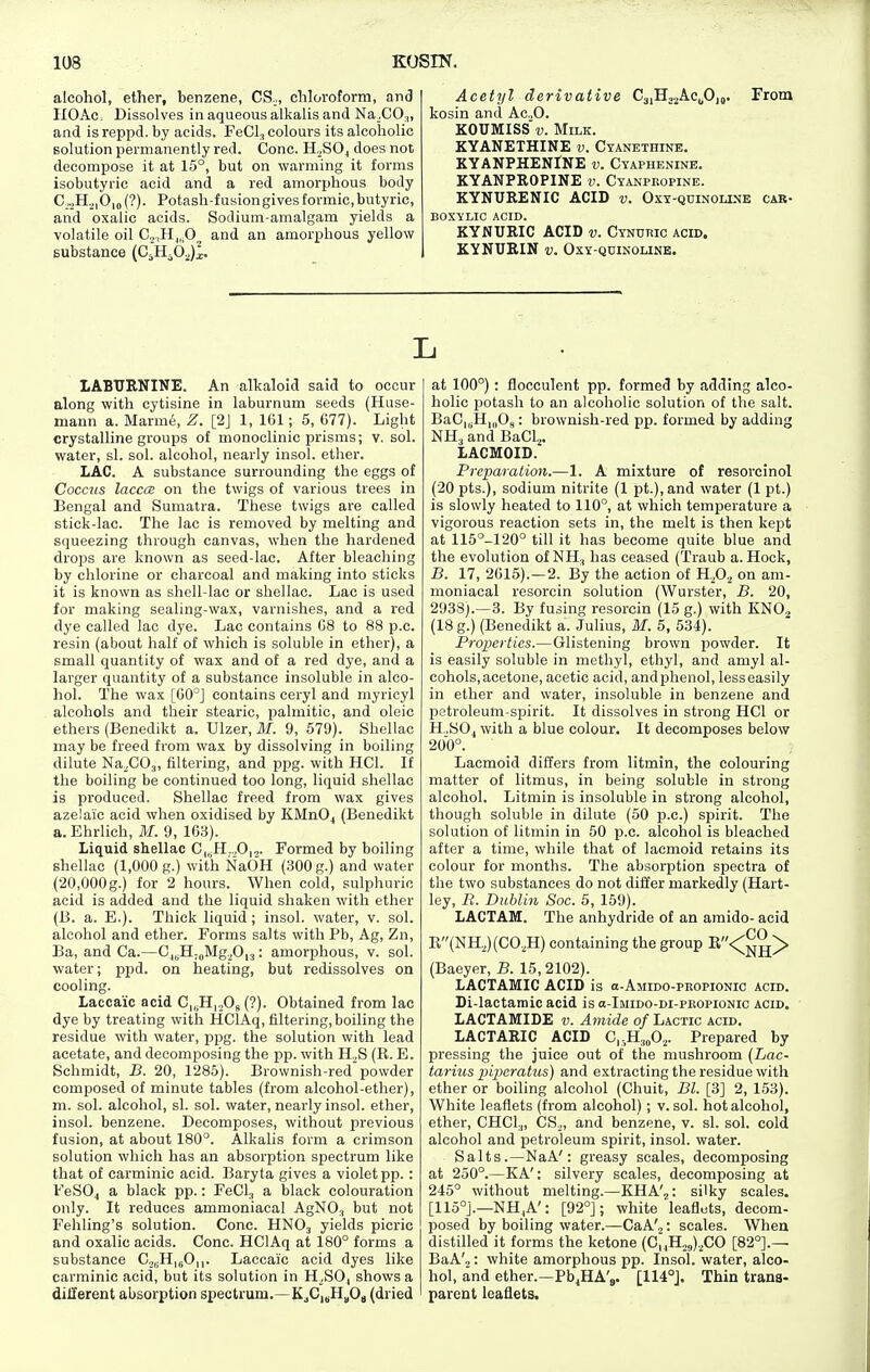alcohol, ether, benzene, CS;, chloroform, and IIOAc. Dissolves in aqueous alkalis and Na^CO:,, and is reppd. by acids. FeCl^ colours its alcoholic solution permanently red. Cone. H^SO^ does not. decompose it at 15°, but on warming it forms isobutyric acid and a red amorphous body C„H2|0,„(?). Potash-fusion gives formic, butyric, and oxalic acids. Sodium-amalgam yields a volatile oil C.;,H„.0^ and an amorphous yellow substance (C^H^OJi. Acetyl derivative CjiHjjAc^Ojj. From kosin and Ac„0. KOUMISS'V. Milk. KYANETHINE v. Ctanethine. KYANPHENINE v. Ctaphenine. KYANPROPINE v. Ctanpropine. KYNUKENIC ACID v. Oxy-qdinoli.ne car- BOX'XLIC ACID. KYNURIC ACID v. Cyndtiic acid. KYNURIN V. OxY-QuiNOLiNE. lABURNINE. An alkaloid said to occur along with cytisine in laburnum seeds (Huse- mann a. Marm6, Z. [2J 1, IGl; 6, G77). Light crystalline groups of monoclinic prisms; v. sol. water, si. sol. alcohol, nearly insol. ether. LAC. A substance surrounding the eggs of Coccus lacccE on the twigs of various trees in Bengal and Sumatra. These twigs are called stick-lac. The lac is removed by melting and squeezing through canvas, when the hardened drops are known as seed-lac. After bleaching by chlorine or charcoal and making into sticks it is known as shell-lac or shellac. Lac is used for making sealing-wax, varnishes, and a red dye called lac dye. Lac contains 08 to 88 p.c. resin (about half of which is soluble in ether), a small quantity of wax and of a red dye, and a larger quantity of a substance insoluble in alco- hol. The wax [GO°J contains ceryl and myricyl alcohols and their stearic, palmitic, and oleic ethers (Benedikt a. Ulzer, ill. 9, 579). Shellac may be freed from wax by dissolving in boiling dilute Na.CO,, filtering, and pi5g. with HCl. If the boiling be continued too long, liquid shellac is produced. Shellac freed from wax gives azelaic acid when oxidised by KMnOj (Benedikt a. Ehrlich, M. 9, 103). Liquid shellac C|,jH.„0|o. Formed by boiling shellac (1,000 g.) with NaOH (300 g.) and water ('20,000g.) for 2 hours. When cold, sulphuric acid is added and the liquid shaken with ether (B. a. E.). Thick liquid; insol. water, v. sol. alcohol and ether. Forms salts with Pb, Ag, Zn, Ba, and Ca.—G^Jl-„yLg.,0^^: amorphous, v. sol. water; ppd. on heating, but redissolves on cooling. Lacca'ic acid C|„H,,0„(?). Obtained from lac dye by treating with HClAq, filtering, boiling the residue with water, ppg. the solution with lead acetate, and decomposing the pp. with H.^S (R. E. Schmidt, B. 20, 1285). Brownish-red powder composed of minute tables (from alcohol-ether), m. sol. alcohol, si. sol. water, nearly insol. ether, insol. benzene. Decomposes, without previous fusion, at about 180°. Alkalis form a crimson solution which has an absorption spectrum like that of carminic acid. Baryta gives a violet pp.: FeSO^ a black pp.: FeCl3 a black colouration only. It reduces ammoniacal AgNO^, but not Fehling's solution. Cone. HNO3 yields picric and oxalic acids. Cone. HClAq at 180° forms a substance C.^HuO,,. Laccaic acid dyes like carminic acid, but its solution in H.SO, shows a dillerent absorption sx^ectrum.—KjC,uHj,0|j (dried at 100°): flocculent pp. formed by adding alco- holic potash to an alcoholic solution of the salt. BaC,i;H,„08: brownish-red pp. formed by adding NH3 and BaCl,. LACMOID. Preparation.—1. A mixture of resorcinol (20 pts.), sodium nitrite (I pt.),and water (1 pt.) is slowly heated to 110°, at which temperature a vigorous reaction sets in, the melt is then kept at 115°-120° till it has become quite blue and the evolution of NH., has ceased (Traub a. Hock, B. 17, 2015).—2. By the action of H,0.^ on am- moniacal resorcin solution (Wurster, B. 20, 2933j.—3. By fusing resorcin (15 g.) with KNOj (18 g.) (Benedikt a. Julius, M. 5, 534). Properties.—Glistening brown powder. It is easily soluble in methyl, ethyl, and amyl al- cohols, acetone, acetic acid, andphenol, less easily in ether and water, insoluble in benzene and petroleum-spirit. It dissolves in strong HCl or H..SO4 with a blue colour. It decomposes below 200°. Lacmoid differs from litmin, the colouring matter of litmus, in being soluble in strong alcohol. Litmin is insoluble in strong alcohol, though soluble in dilute (50 p.c.) spirit. The solution of litmin in 50 p.c. alcohol is bleached after a time, while that of lacmoid retains its colour for months. The absorption spectra of the two substances do not differ markedly (Hart- ley, B. Dublin Sac. 5, 169). LACTAM. The anhydride of an amido- acid R(NHJ(CO,H) containing the group RXnH/ (Baeyer, B. 15,2102). LACTAMIC ACID is a-AiiiDO-PEOPiONiC acid. Di-lactamic acid is o-Imido-di-propionic acid. LACTAMIDE v. Amide of Lactic acid. LACTARIC ACID C,.,R,„0,. Prepared by pressing the juice out of the mushroom {Lac- tariiis piperatus) and extracting the residue with ether or boiling alcohol (Chuit, Bl. [3] 2, 153). White leaflets (from alcohol); v. sol. hot alcohol, ether, CHCl.,, CS.j, and benzene, v. si. sol. cold alcohol and petroleum spirit, insol. water. Salts.—NaA': greasy scales, decomposing at 250°.—KA': silvery scales, decomposing at 245° without melting.—KHA',: silky scales. [115°j.—NHjA': [92°J; white leaflets, decom- posed by boiling water.—CaA'^: scales. When distilled it forms the ketone (CuH„g),CO [82°].— BaA'o: white amorphous pp. Insol. water, alco- hol, and ether.—PbjHA'j. [114°J. Thin trans- parent leaflets.