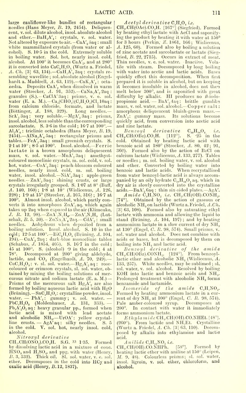 large cauliflower-like bundles of rectangular needles (Hans Meyer, B. 19, 2454). Deliques- cent, V. sol. dilute alcohol, insol. absolute alcohol and ether.—BaH.^A'^: crystals, v. sol. water. Not altered by exposure to air. —CaA'„ .'jaq : small white mammillated crystals (from water or al- cohol). S. 10'5 in the cold. Extremely soluble in boiling water. Sol. hot, nearly insol. cold, alcohol. At 100° it becomes CaA',, and at 280^ it is converted into CaC.il^O,, (Wurtz a. Friedel, A. Ch. [3] G3, 134).—Call A', Baq : crystals re- sembling wavellite ; sol. absolute alcohol (Engel- hardt a. Maddrell, A. G3, 119).—CaK.,A',: octa- nedra. Deposits CaA'._, when dissolved in warm water (Strecker, A. 91, 352).—CaNa.A'j 2aq : granules (S.).—CaClA'3aq: prisms, v. e. sol. water (E. a. M.).-Ca,(CHO,)(C;,nA.)Cl, lOaq : from calcium chloride, formate, and lactate (Bottinger, A. 188, 329). Long needles.— SrA'„ 3aq : very soluble.—MgA'._, 3aq : prisms, insol. alcohol, less soluble than thecorresponding sarcolactate. S. 3-(i in the cold ; IG'7 at 100°.— AI.A'b : triclinic octahedra (Hans Meyer, B. 19, 2454).—AlNa.,A'ii 5aq : rectangular prisms and tables.—FeA'., 3aq: small greenish crystals. S. 2-1 at 10°; 8-.5atl00°. Insol. alcohol.—Ferric lactate is a brown amorphous deliquescent mass, V. sol. water.—MnA'., 3aq: amethyst- coloured monoclinic crystals, m. sol. cold, v. sol. hot, water.—CoA',_, 3aq: peach-blossom coloured needles, nearly insol. cold, m. sol. boiling water, insol. alcohol.—NiA'.^Saq: apple-green needles.-- ZnA'._, 3aq : shining crusts, or large crystals irregularly grouped. S. 1-07 at 8° (Buff, A. 140, ICO); 1-8 at 10 (Wislicenus, A. 126, 228); 1-9 at 15° (Strecker, A. 105, 310) ; 16-7 at 100°. Almost insol. alcoliol, which partly con- verts it into amorplious ZnA'.. aq, which again takes up 2aq when exposed to the air (Klimenko, J. R. 12, 98).—ZnA',N,iV—ZnA',,N,H,, (Lut- schak, B. 5, 30). - ZuN'a .A'^ 2'iT-—CdA',,: small needles. Anhydrous when deposited from a boiling solution. Insol. alcoliol. S. 10 in the C9ld; 12-5 at lOO^'.—DiC„l [„0,; (Briining, A. 104, 194).—CuA'., 2aq : ciarl;-blue monoclinic tables (Schabus, J. 1854, 405). S. 10-7 in the cold ; 45 at 100°. S. (alcohol) -9 in the cold ; 4 at 78°. Decomposed at 200° giving aldehyde, lactide, and CO., (Engelhardt, A. 70, 249).— CuC,H|0.j: v. si. sol. water.—Hg._,A'.2aq: rose- coloured or crimson crystals, si. sol. water, ob- tained by mixing the boiUng solutions of mer- curous nitrate and sodium lactate (E. a. M.) — Prisms of the mercurous salt Hg.A'._, are also formed by boiling aqueous lactic acid with HgO (Briining). — SnC.,H,0.2: crystalline powder, insol. water. — PbA'„: gummy ; v. sol. water. — PbC,H,03 (Moldenhauer, A. 131, 333). — PbiA'^O.j aq: heavy granular pp., formed when lactic acid is mixed with lead acetate and alcoholic NH.,.—UrOA': yellow crystal- line crusts. — AgA'aq: silky needles. S. 5 ia the cold. V. sol. hot, nearly insol. cold, alcohol. Nitroxyl derivative CH,.CH(ONO.,).CO.,H. S.G. 1-35. Formed by dissolving lactic acid in a mixture of cone. HNO3 and H.,SO,, and ppg. with water (Henry, B. 3, 532). Thick oil. SI. sol. water, v. e. sol. ether. Decomposes in the cold into HCy and oxalic acid (Henry, B. 12, 1837). Acetyl derivative C.TI„0, i.e. CK,.CH(OAc).CO.,H. [1G7°] (Siegfried). Formed by heating ethyl lactate with AcCl and saponify- ing the product by heating it with water at 150° for 3 hours (Perkin, Z. 1861, 166 ; Wislicenus, A. 125, GO). Formed also by boiling a solution of zinc acetate and sarcolactate or lactate (Sieg- fried, B. 22, 2715). Occurs in extract of meat. Tliin needles, v. e. sol. water. Inactive. Vola- tile with steam. Decomposed by long boiling with water into acetic and lactic acids. Bases quickly effect this decomposition. When first prepared it is soluble in alcohol, but on keeping it becomes insoluble in alcohol, does not melt below 300°, and is saponified with great difficulty by alkalis. HI produces no /8-iodo- propionic acid. — BaA'.j4aq: brittle gunilike mass, v. sol. water, sol. alcohol.— Copper salt: amorphous deliquescent bluish-green mass.— ZnA'.,: gummy mass. Its solutions become quickly acid, from conversion into acetic acid and zinc lactate. Benzoyl derivative C|„H,„Oj i.e. CH,,.CH(OBz).CO.,H. [112°]. S. -25 in the cold. Obtained by heating lactic acid with ' benzoic acid at 180° (Strecker, A. 80, 42; 91, 360). Formed also by the action of BzCl on calcium lactate (Wislicenus, 4.133, 277). Tables or needles ; m. sol. boiling water, v. sol. alcohol ! and ether. Converted by boiling water into benzoic and lactic acids. When recrystallised from water benzoyl-lactic acid is always accom- I panied by an oily hydrate C|„H,„0| aq, which in dry air is slowly converted into the crystalline acids.—BaA'.,Gaq: tliin six-sided plates.—AgA'. j Amide C.H^NO., i.e. CH3.CH(0H).C0NH,. [74°]. Obtained by the action of gaseous or alcoholic NH3 on lactide (Wurtz a.Friedel, A.Ch. [3] 63, 108). Formed also by saturating ethyl lactase with ammonia and allowing the liquid to stand (Briining, A. 104, 197); and by heating ammonium lactate in a slow current of dry NH3 at 130° (Engel, C. R. 98, 574). Small prisms, v. sol. water and alcohol. Does not combine with acids or bases, but is decomposed by them on boiling into NH, and lactic acid. Benzoyl derivative of the amide CH,.CH(OBz).CONH.,. [124°]. From benzoyl- lactic ether and alcoholic NH3 (Wislicenus, A. 133, 257). White needles, may be sublimed ; sL. sol. water, v. sol. alcohol. Resolved by boiling KOH into lactic and benzoic acids and NH3. i Prolonged treatment with alcoholic NH3 forms benzamide and lactamide. Isoineride of the amide C.,H.N0.2. Formed by heating ammonium lactate in a cur- rent of dry NH3 at 100° (Engel, C. R. 98, 574). Pale amber-coloured syrup. Decomposes at 200°. In contact with water it immediately forms ammonium lactate. Ethylamidc CH,,.CH(OH).CO.NHEt. [48°]. (200°). From lactide and NH.Et. Crystalline (Wurtz a. Friedel, A. Ch. [3] 63, 110). Decom- posed by alkalis into ethylamine and lactic acid. Anilide C,,H||NO., i.e. CH,,.CH(OH).CO.NHrh. [58°]. Formed by heating lactic ether with aniline at 150° (Leipen, M. 9, 48). Colourless prisms; si. sol. water, insol. ligroin, v. sol. ether, chloroform, and alcohol.