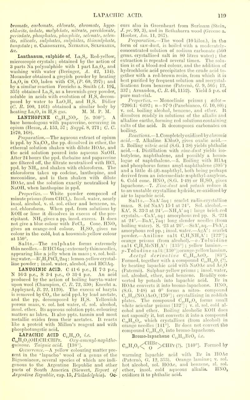 bromate, carbonate, chlorate, chromate, hypo- chlorite, iodate, inolyblate, nitrate, perchlorate, periodate, phosphates, phosplute, sclcnatc, sclen- iie, silicate, siilpihates, sulphites, thiosulphate, tungstate; v. Caiibonates, N[trati;s, Sulphates, d'C. Lanthanum, sulphide of. La.S^. Eed-yellow, microscopic crystals; obtained by the action of 3 parts Na polysulphide with 1 i^art La.Oj, and washing with water (Beringer, A. 42, 13i). Mosander obtained a greyish jjowder by heating La,0.j in CO, laden with CS, (P. CO, 297); and by a similar reaction Frerichs a. Smith {A. 191, 355) obtained La,_,S3 as a brownish-grey ijowder, soluble in acids with evolution of H.^S, decom- posed by water to LaO^H., and H,S. Didier (C R. 100, 1161) obtained a similar body by heating La,0,, in H.S gas. M. M. P. M. LANTHOPINE C.^H.^NO,. [c. 200°]. A base homologous with papaverine, occurring in opium (Hesse, A. 153, 57 ; Siippil. 8, 271; C. C. 1»70, 1G8). Preparation.—The aqueous extract of opium is ppd. by Na,CO.|, the pp. dissolved in ether, the ethereal solution shaken with dilute HOAc, and the acid solution poured into aqueous NaOH. After 24 hours the ppd. thebaine and papaverine are filtered off, the filtrate neutralised with HCl, ppd. by NH3, and shaken with chloroform. The chloroform takes up codeine, lanthopine, and meconidine, and is then shaken with dilute HOAc, and the solution exactly neutralised by NaOH, when lanthopine is ppd. Properties. — White powder composed of minute prisms (fromCHCl^). Insol. water, nearly insol. alcohol, v. si. sol. ether and benzene, ni. sol. chloroform. When ppd. from solutions by KOH or lime it dissolves in excess of the pre- cipitant. NH3 gives a pp. insol. excess. It does not give a blue colour with FeCl,. Cone. HNO3 gives an orange-red colour. HoSOj gives no colour in the cold, but a brownish-yellow colour at 150°. Salts.—The sulphate forms extremely thin needles.—B'HCl Caq: extremely thin needles, appearing like a jelly when in mass ; v. sol. boil- ing water.—Ti'^.^iC\. 2aq: lemon-yellow crystal- line powder ; insol. water, alcohol, and HClAq. lANUGINIC ACID. C 41G p.c, H 7-3 p.c, N 10-3 p.c, S 3-4 p.c, 0 31-4 p.c. An acid produced by the action of boiling baryta-water upon wool (Champion, C. R. T2, 330; Knccht a. •Appleyard, B. 22, 1120). The excess of baryta is removed by C0„, the acid ppd. by lead acetate, and the pp. decomposed by H._,S. Yellowish porous mass, v. sol. hot water, si. sol. alcohol, insol. ether. Its aqueous solution ppts. colouring matters as lakes. It also ppts. tannin and most metallic oxides from their acetates. It reacts like a proteid with Millon's reagent and with phosphotungstic acid. lAPACHIC ACID C,,H,^0, i.e. C,„H,Oo(OII)CH:CHPr. ' Oxy'-amcnyl-naphtho- quinone. Taiguic acid. [138^]. Occurrence.—A yellow colouring matter pre- Bent in the ' lapacho' wood of a genus of the Bignoniacefc, several species of which are indi- genous to the Argentine Republic and other parts of South America (Siewert, Report of Argentine Republic, cap. 15, Philadelphia). Oc- curs also in Greonheart from Surinam (Stein, /. pr. 99, 3), and in Bethabarra wood (Greene a. Hooker, Am. 11, 2G7). Preparation.—The wood (10 kilos.), in the form of saw-dust, is boiled with a moderately- concentrated solution of sodium carbonate (500 grms. crystallised salt in 80 litres water) ; the extraction is repeated several times. Tlie solu- tion is of a blood-red colour, and the addition of hydrochloric acid precipitates the crude acid to- gether with a red-brown resin, from whicli it is best purified by frequent solution and recrystal- lisations from benzene (Paterno, G. 9, 50.5; 12, 337 ; Arnaudon, C. R. 46,1152). Yield 5 p.c of pure material. Properties. — Monoclinic prisms ; a:b:c = •720G:1: -0492; w= 97-9 (Panebianco, G. 10,80); V. sol. boiling alcohol, benzene, and ether. It dissolves readily in solutions of the alkalis and alkaline earths, forming red solutions containing salts of the acid. It decomposes carbonates oa boiling. Reactions.—1. Completely oxidised hy chromia acid.—2. Alkaline KiSInO, gives oxalic acid.— 3. Boiling nitric acid (S.G. 1-38) yields phthalio acid.—4. Distillation with zinc-dust yields iso- butylene, naphthalene, and possibly a homo- logue of naphthalene.—5. Boiling with HIAq and phosphorus forms amyl-naphtlialene (305°) and a little di-(iS)-naphthyl, both being perhaps derived from an intermediate naphthyl-amylene. G. Cold cone. HNO3 (S.G. 1-49) or H,SO, gives lapachone.—7. Zinc-dust and potasli reduce it to an unstable crystalline hydride, re-oxidised by air to lapachic acid. Salts.—NaA'Saq: scarlet radio-crystalline mass. S. (of NaA') 15-1 at 24°. Sol. aicohol.— KA'. S. 33-3 at 24°.—NH^A'aq : large brick-red crystals.—CaA'._. aq : amorpihous red pp. S.'224 at 24°.—BaA'„7aq: long slender needles (from boiling water).' S. -23 at 2G°.~SrA'„ aq.—PbA',,: amorphous red jip.; insol. water.—AgA': scarlet powder.—Aniline salt C^H^NH.A': [122°]; orange prisms (from alcohol).—o-Toluidine salt C,H,MeNH,,A': [135°] ; yellow lamin.-p.- p-T o 1 udi n e sai t: [130°]; orange-yellowlaminm. Acetyl derivative C^rJl^iAcOj. [83°]. Formed, together with a compound C|,,H|„0, (?), by heating lapachic acid with NaOAc and Ac.O (Paterno). Sulphur-yellow prisms ; insol. water, sol. alcohol, ether, and benzene. Eeadily con- verted by piotash into lapachic acid. Br in HOAc converts it into bromo-lapachone. HNO, (S.G. 1-48) at 0° forms a nitro- compound C,sH,.,(NO.,)AcO.,[170°]; crystallising in reddish plates. The compound C,„H,,05 forms small white acicular prisms [132°] ; v. si. sol. cold al- cohol and other. Boiling alcoholic KOII does not saponify it, but converts it into a compound CaoHo^Oe, which crystallises (from alcohol) in orange needles [141°]. Br does not convert the compound C,,,H|^0, into bromo-lapachone. Bromo-lapachone C,iH,3Br03 i.e. C,„HA<™^''>CHPr(?). [140°]. Formed by warming lapachic acid with Br in HOAc (Patern6, G. 12,353). Orange laminre; v. sol. hot alcohol, sol. HOAc, and benzene, si. sol. ether, insol. cold aqueous alkalis. HNO3 oxidises it to phthalic acid.
