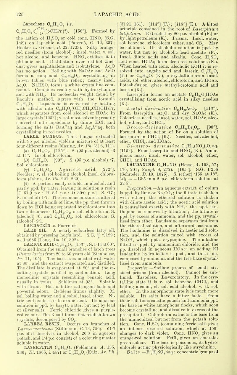 Lapachone CisHuO^ ^-s- C,„HP2<;^Q^->CHFr(?). [156°]. Formed by the action of H.SOj or cold cone. HNO3 (S.G. 1-49) on lapachic acid (Paterno, G. 12, 337; Hooker a. Greene, B. 22, 1723). Silky orange- red needles (from alcohol) ; insol. water, v. sol. hot alcohol and benzene. HNO3 oxidises it to phthahc acid. Distillation over red-hot zinc- dust gives naphthalene and isobutylene. Ac^O has no action. Boiling with NaOAo and Ac.^0 forms a compound C.^Ho^Oj, crystallising in brown tables with blue reflex; nearly insol. Ac.,0. NaHSO., forms a white crystalline com- jjound. Combines readily with hydroxylamine and with NHj. Its molecular weight, found by Raoult's method, agrees with the formula C,,H,|03. Lapachone is converted by heating with alkalis into C,„H,02(0H).CH.,.CH(0H)i'r, which separates from cold alcohol or HOAc in large crystals [125°]; v. soLmost solvents; readily converted into lapachone by dilute HCl, and forming the salts BaAaq and Ag2Aaq, both crystallising in red needles. LARCH PUNGUS. This fungus extracted with 95 p.c. alcohol yields a mixture of at least four different resins (Masing, Ar. Ph. [3] 6, 111). (o) C„H„Os. [125°]. S. (95 p.c. alcohol) -3 at 14°. Insol. chloroform. (;8) C„H,„0. [90°]. S. (95 p.c. alcohol) -7. Sol. chloroform. (7) C„H,,„05. Agaricic acid. [272°]. Needles; v. si. sol.boiling alcohol, insol. chloro- form (Jahns, Ar. Ph. 221, 209). (5) A portion easily soluble in alcohol, and partly ppd. by water, leaving in solution a resin [C 61-9 p.c; H 8-1 p.c; O 30-0 p.c] S. -17; S. (alcohol) 1'7. The resinous mixture is altered by boiling with milk of lime, the pp. then thrown down by HCl being separated by chloroform into two substances : CjgH^^Oj, insol. chloroform, S. (alcohol) '6, and Ca^HjoO^, sol. chloroform, S. (alcohol) 2-1. LARDACEIN v. Peoteids. LARD OIL. A nearly colourless fatty oil, obtained by pressing hog's lard. S.G. ^ '9122 ; /xb 1-4686 (Long, Am. 10, 392). LARICIC ACIDC,„H,„0,. [153^. S. 1-14at 60°. Obtained from the small branches of larch trees (Pinus larix) from 20 to 30 years old (Stenhouse, Pr. 11, 405). The bark is exhausted with water at 80°, and the extract evaporated and distilled. The distillate is evaporated at 80' and the re- sulting crystals purified by subliniation. Long monoclinic crystals resembling benzoic acid, usually in twins. Sublimes at 93°. Volatile with steam. Has a bitter astringent taste and powerful odour. Eeddens litmus slightly. M. sol. boiling water and alcohol, insol. ether. Ni- tric acid oxidises it to oxalic acid. Its aqueous solution is pj)d. by baryta-water, but not by lead or silver salts. Ferric chloride gives a purple- red colour. The K salt forms flat reddish-brown crystals, decomposed by COj. LARREA RESIN. Occurs on branches of Larrea viexicana (Stillmann, B. 13, 756). 61'7 p.c. of it dissolves in alcohol, 26-3 in aqueous potash, and 1-4 p.c. consists of a colouring matter soluble in water. LASERPITIN CjiH^.O, (Feldmann, A. 135, S36 ; Bl. 1866, i. 457) or C„H,,,0, (Kiilz, Ar. Ph. [3] 21, 161). [114°] (F.); [118°] (K.). A bitter principle contained in the root of Laserpitiuni latifoUuni. Extracted by 80 p.c. alcohol (F.) or by light petroleum (K.). Prisms. Insol. water, sol. benzene, chloroform, ether, and CS^. May be sublimed. Its alcoholic solution is ppd. by water, but not by alcoholic lead acetate (P.). Insol. dilute acids and alkalis. Cone. H.^SO^ and cone. HClAq form deep-red solutions (K.). When heated with cone, alcoholic KOH it is re- solved into angelic acid and laserin C,,H.,.^04 (F.) or C^oHidO^ (K.), a crystalline resin, insol. acids, sol. ether, alcohol, chloroform, and HOAc. Potash-fusion gives methyl-crotonic acid and laserin (K.). Laserpitin forms an acetate CjsH.^jOjHOAc crystallising from acetic acid in silky needles (K.). Acetyl derivative C|r,H,|AcOj. [113°]. From laserpitin, Ac^O, and dry NaOAc (K.). Colourless needles, insol. water, sol. HOAc, alco- hol, ether, and CHCI3. Bromo-derivaiive C^JI^^jBrfig. [90°]. Formed by the action of Br on a solution of laserpitin in CHCl, (K.). Needles, sol. alcohol, ether, CHCI3, and HOAc. Di-nitro- derivative C|5H2„(NO.J.,0^aq. [115°]. From laserpitin and HNO3 (K.). Amor- phous mass, insol. water, sol. alcohol, ether, CHCl.,, and HOAc. LAUDANINE CoH.^NO^ (Hesse, A. 153, 57; 176, 201; Siq}pl. 8, 272). [165°]. S.G. 1-250 (Schroder, B. 13, 1075). S. (ether) -155 at 18°. [a]j = —13-5 in a 2 p.c. chloroform solution at 22-5°. Preparation.—An aqueous extract of opium is ppd. by lime or Na.COj; the filtrate is shaken with ether; the ethereal solution is shaken with dilute acetic acid; the acetic acid solution is neutralised exactly with NH3; the ppd. lan- thopine is removed by filtration ; the filtrate is ppd. by excess of ammonia, and the pp. crystal- lised from ether. Laudanine separates first from the ethereal solution, and afterwards codamine. The laudanine is dissolved in acetic acid solu- tion, and the solution mixed with excess of NaOH, which ppts. cryptopine. The alkaline filtrate is ppd. by ammonium chloride, and the pp. dissolved in aqueous HOAc; on adding KI laudanine hydro-iodide is ppd., and this is de- composed by ammonia and the free base crystal- lised from ammonia. Properties.—Stellate groups of small six- sided prisms (from alcohol). Cannot be sub- limed. Tasteless. Lievorotatory. In the crys- talline state it is v. sol. benzene, CHCI3, and boiling alcohol, sl. sol. cold alcohol, v. si. sol. ether. In the amorphous state it is much more soluble. Its salts have a bitter taste. From their solutions caustic potash and ammonia ppt. the base in white amorphous flocks, which soon become crystalline, and dissolve in excess of the precipitant. Chloroform extracts the base from the ammoniacal but not from the potash solu- tion. Cone. H_,SO, (containing ferric salt) gives an intense rose-red solution, which at 150° changes to dark violet. Cone. HNO^ gives an orange-red solution. FeCl, gives an emerald- green colour. The base is poisonous, its hydro- chloride acting physiologically like strychnine. Salts.—B'2H2SOj4aq: concentric groups of