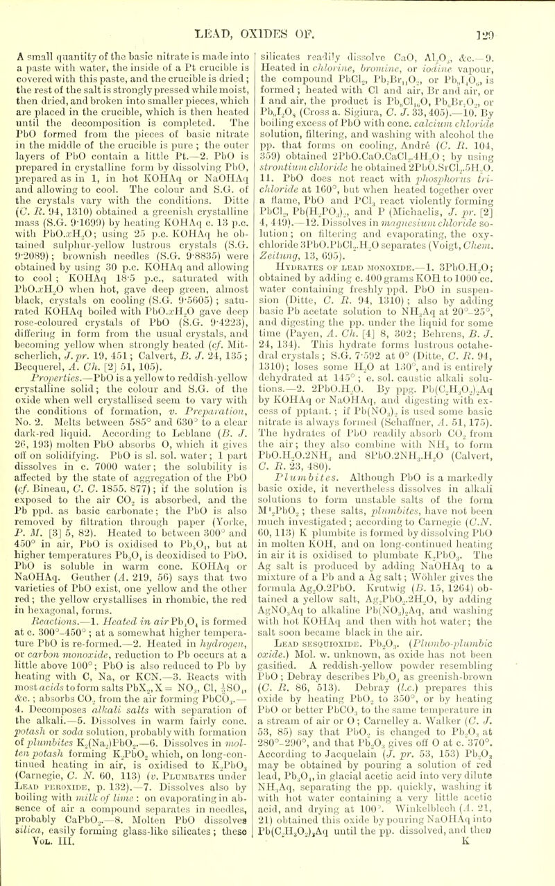 A small qnantity of the basic nitrate is made into a paste with water, tlie inside of a I't crucible is covered with this paste, and the crucible is dried; the rest of the salt is strongly pressed while moist, then dried, and broken into smaller pieces, which are placed in the crucible, which is then heated until the decomposition is completed. The PbO formed from the pieces of basic nitrate in the middle of the crucible is pure ; the outer layers of PbO contain a little Ft.—2. PbO is prepared in crystalline form by dissolving PbO, prepared as in 1, in hot KOHAq or NaOIIAq and allowing to cool. The colour and S.G. of the crystals vary with the conditions. Ditto (C. li. 04, 1.310) obtained a greenish crystalline mass (S.G. 9-1G90) by heating KOHAq c. 13 p.c. with Pb0..rH,,0; using 25 p.c. KOHAq he ob- tained sulphur-yellow lustrous crystals (S.G. 0-2089); brownish needles (S.G. 9-8835) were obtained by using 30 p.c. KOHAq and allowing to cool ; KOHAq 18-5 p.c, saturated with PbO.xILO when hot, gave deep green, almost black, crystals on cooling (S.G. 95605) ; satu- rated KOHAq boiled with PbO.a-H.,0 gave deep rose-coloured crystals of PbO (S.G. 9-4223), differing in form from the usual crystals, and becoming yellow when strongly heated (c/. Mit- scherlich, J.pr. 19, 451; Calvert, B. J. 24, 135 ; Becquerel, A. Ch. [2J 51, 105). Properties.—PbO is a yellow to reddish-yellow crystalline solid; the colour and S.G. of the oxide when well crystallised seem to vary with tlie conditions of formation, v. Prcpaiation, No. 2. Melts between 585° and 030^ to a clear dark-red liquid. According to Leblanc {B. J. 20, 193) molten PbO absorbs O, which it gives off on solidifying. PbO is si. sol. water ; 1 part dissolves in c. 7000 water; the solubility is affected by the state of aggregation of the PbO (t:/. Bineau, C. C. 1855. 877); if the solution is exposed to the air CO., is absorbed, and the Pb ppd. as basic carbonate; the PbO is also removed by filtration through paper (Yorke, P. M. [3] 5, 82). Heated to between 300'^ and 450° in air, PbO is oxidised to Pb-.O,,, but at higher temperatures Pb^O, is deoxidised to PbO. PbO is soluble in warm cone. KOHAq or NaOHAq. Geuthcr (.4. 219, 5(1) says that two varieties of PbO exist, one yellow and the other red; the yellow crystallises in rhombic, the red in hexagonal, forms. Reactions.—1. Heated in air Pb,0., is formed at c. 300'^-450° ; at a somewhat higher tempera- ture PbO is re-formed.—2. Heated in hydrogen, or carbon monoxide, reduction to Pb occurs at a little above 100°; PbO is also reduced to Pb by heating with C, Na, or KCN.—3. Keacts with most actf^s to form salts PbX,,,X= NO,,, CI, |S0„ (tc. ; absorbs CO.; from the air forming PbCO.,.— 4. Decomposes alkali salts with separation of the alkali.—5. Dissolves in warm fairly cone. jiofash or soda solution, probably with formation of plumhites K,,(Na.,)PbO.,.—G. Dissolves in mol- ten potash forming K.JbOo which, on long-con- tinued heating in air, is oxidised to K..Pb03 (Carnegie, C. N. 60, 113) (v. Plumbates under Leai> peroxide, p. 132).—7. Dissolves also by boiling with milk of lime : on evaporating in ab- sence of air a compound separates in needles, probably CaPbO,.—8. Molten PbO dissolves silica, easily forming glass-like silicates; these Vol. III. silicates readily dissolve CaO, A1..0.,, Ac. -9. Heated in chlorine, bromine, or iodine vapour, the compound PbCL, PbjBrnO,,, or Pb,,I,0„, is formed ; heated with CI and air, Br and air', or I and air, the product is Pb„Cl|,0, Pb,Br.O„, or Pb„I,,0, (Cross a. Sigiura, C. J. 33,405)'.—10^ By boiling excess of PbO with cone, calcium chloride solution, filtering, and washing with alcohol the pp. that forms on cooling, Andre (C. B. 104, 359) obtained 2PbO.CaO.CaCl.,.4H,,0 ; by using strontium chloride he obtained 2PbO.SrCl2.5H„0. 11. PbO does not react with pliosjihorus tri- chloride at 1G0°, but when heated together over a flame, PbO and PCI., react violently forming PbCl.,, Pb(H,PO,).,, and P (Michaelis, J. pr. [2] 4, 449).—12. Dissolves in magnesium chloride so- lution ; on filtering and evaporating, the oxy- chloride 3PbO.PbCl.,.H,0 separates (Voigt, Chem. Zeitung, 13, 695). Hyurates of lead 5I0N0X1DE.—1. SPbO.H.^O; obtained by adding c. 400 grams KOH to ] 000 cc. water containing freshly ppd. PbO in suspen- sion (Ditte, C. R. 94, 1310) ; also by adding basic Pb acetate solution to NH.,Aq at 20°-25°, and digesting the pp. under the liquid for some time (Payen, A. Ch. [4] 8, 302; Behrens, B. J. 24, 134). This hydrate forms lustrous octahe- dral crystals ; S.G. 7-592 at 0° (Ditte, C. E. 94, 1310); loses some H^O at 130°, and is entirely dehydrated at 145° ; e. sol. caustic alkali solu- tions.—2. 2PbO.H,0. By ppg. Pb(C.,H,0,):,Aq by IvOHAq or NaOHAq, and digesting with ex- cess of pptant. ; if Pb(NO.|)., is used some basic nitrate is always formed (Schaffner, A. 51,175). The hydrates of PbO readily absorb CO.^ from the air; they also combine with NH^ to form PbO.H,0.2NH, and 8Pb0.2NH,.H.,0 (Calvert, C. R. 23, 480). Plumbites. Although PbO is a markedly basic oxide, it nevertheless dissolves in alkali solutions to form unstable salts of the form M'.^PbO.j; these salts, plumbites, have not been much investigated; according to Carnegie (G.N. GO, 113) K plumbite is formed by dissolving PbO in molten KOH, and on long-continued heating in air it is oxidised to plumbate K^PbO,,. The Ag salt is produced by adding NaOHAq to a mixture of a Pb and a Ag salt; Wohler gives the formula Ag.,0.2PbO. Krutwig {B. 15, 12G4) ob- tained a yellow salt, Ag.Pb0.;.2H;0, by adding AgNOjAq to alkaline Pb(N0j)2Aq, and washing with hot KOHAq and then with hot water; the salt soon became black in the air. Lead sesqoioxide. Pb.^O,. (Plumbo-plnmbic oxide.) Mol. w. unknown, as oxide has not been gasitied. A reddish-yellow powder resembling PbO; Debray describes Pb.,0, as greenish-brown (G. R. 86, 513). Debray (I.e.) prepares this oxide by heating PbO.^ to 350°, or by heating PbO or better PbCO., to the same temperature in a stream of air or 0; Carnelley a. Walker (C /. 53, 85) say that PbO., is changed to Pb.,0, at 280°-290°, and that Pb.,0, gives off 0 at c.370°. According to Jaoquelain (/. pr. 53, 153) Pb-.O, may be obtained by pouring a solution of red lead, Pb.|0.,,in glacial acetic acid into very dilute NH.,Aq, separating the pp. quickly, washing it with hot water containing a very little acetic acid, and drying at 100^ Winkelblech (.1. 21, 21) obtained this oxide by pouring NaOHAq into Pb(CJl;,0..,),Aq until the pp. dissolved, and then