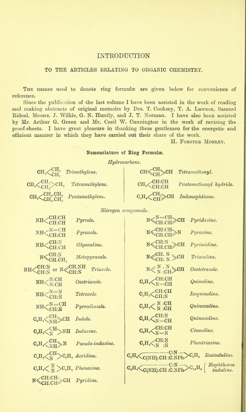 TO THE AETICLES EELATING TO OEGANIC CHEMISTEY. The names used to denote ring formulae are given below for convenience of reference. Since the publication of the last volume I have been assisted in the vrork of reading and making abstracts of original memoirs by Drs. T. Cooksey, T. A. Lawson, Samuel Eideal, Messrs. J. Wilkie, G. N. Huntly, and J. T. Norman. I have also been assisted by Mr. Arthur G. Green and Mr. Cecil W. Cunnington in the work of revising the proof-sheets. I have great pleasure in thanking these gentlemen for the energetic and efficient manner in which they have carried out their share of the work. H. FOESTEE MOELEY. ^^2\CH,.CH, NH<cH:CH ^^\CH:CH ^^\CH:CH Nomenclature of Bing Formulee, Hydrocarbons. Trimethylene. Tetramethylene. Pentamethylenb. Nitrogen compounds Pyrrole. Pyrasole. Glyoxaline. riTT /CH:CH Tetrainethervyl. Pentamethenyl hydride. CH C^H4<^Q-g?^CH IndonapMhene. NH<: CH:N CH:N ^CH.NH ^^^CH:N ivTTT/N:CH NH<N:CH Metapyraeole. Triazoli Osotriazole. Tetrasole. Pyrrodiazole, Indole. CeH4<^^>NH Indaeir, Pseudo-indazine. C,H4<§^>C,H4 Acridvne. C^i<^ ^ ^CgH^ Phenazine. N<^^;^H>CH Pyridine. P XT /CH:CH p „ ^ N :CH ^6^i<^ N :CH p „ ^CH:N „ „ /CH:N -C:N- C6H4<Cc(NH).CH :C.NPh. .C(NH).CH:C.NPh. C:N Pyridazine. Pyrazine. Pyrimidine. Triazoline. Osotetrazole. Quinoline. IsoquinoUne. Quinoxaline. QmnazoUne. Cinnoline. Phentriazine. ^C^H, Bosinduline. Naphthoros- induUne.