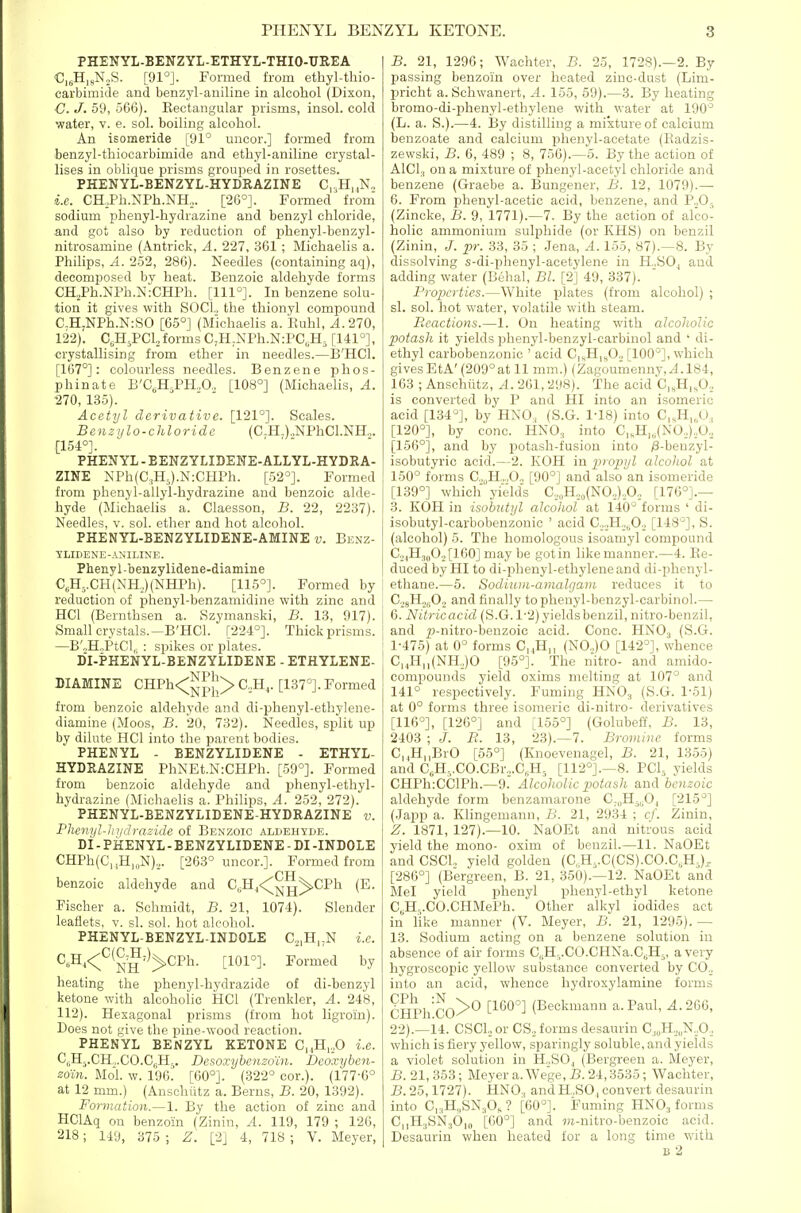PHENYL-BENZYL-ETHYL-THIO-UREA CigH.sN.S. [91°]. Formed from ethyl-thio- carbimide and benzyl-aniline in alcohol (Dixon, C. J. 59, 566). Kectangular prisms, insol. cold water, v. e. sol. boiling alcohol. An isomeride [91° uncor.] formed from benzyl-thiocarbimide and ethyl-aniline crystal- lises in oblique prisms grouped in rosettes. PHENYL-BENZYL-HYDRAZINE C|,H,jN„ i.e. CH,Ph.NPh.NH,,. [26°]. Formed from' sodium phenyl-hydrazine and benzyl chloride, and got also by reduction of phenyl-benzyl- nitrosamine (Antrick, A. 227, 361 ; Michaelis a. Philips, A. 252, 286). Needles (containing aq), decomposed by heat. Benzoic aldehyde forms CHjPh.NPh.NiCHPh. [111°]. In benzene solu- tion it gives with SOCI, the thionyl compound C.H,NPh.N:SO [65°] (Michaelis a. Euhl, A.270, 122). C^HjPCh forms C,H,NPh.N:PC„H, [141°], crystallising from ether in needles.—B'HCl. [167°]: colourless needles. Benzene phos- phinate B'CeH,PH.,0., [108°] (Michaelis, A. 270, 135). Acetyl derivative. [121°]. Scales. Benzylo-chloridc (C-H.).,NPhCl.NH„. [154°]. PHENYL - BENZYLIDEWE-ALLYL-HYDRA- ZINE NPh(C,H5).N:CHPh. [52°]. Formed from phenyl-allyl-hydrazine and benzoic alde- hyde (Michaelis a. Claesson, B. 22, 2237). Needles, v. sol. ether and hot alcohol. PHENYL-BENZYLIDENE-AMINE v. Benz- YLIDENE-ANILINE. Phenyl-benzylidene-diamine C,H-.CH(NH,,)(NHPh). [115°]. Formed by reduction of phenyl-benzamidine with zinc and HCl (Bernthsen a. Szymanski, B. 13, 917). Small crystals.—B'HCl. [224°]. Thick prisms. —B'.>H.,PtCl, : spikes or plates. DI-PHENYL-BENZYLIDENE - ETHYLENE- DIAMINE CHPh<^^p||> C,H,,. [137°]. Formed from benzoic aldehyde and di-phenyl-ethylene- diamine (Moos, B. 20, 732). Needles, split up by dilute HCl into the parent bodies. PHENYL - BENZYLIDENE - ETHYL- HYDRAZINE PhNEt.N:CHPh. [59°]. Formed from benzoic aldehyde and phenyl-ethyl- hydrazine (Michaelis a. Philips, A. 2.52, 272). PHENYL-BENZYLIDENE-HYDRAZINE v. Flmiyl-Jn/rlrazide of Benzoic aldehyde. DI - PHENYL - BENZYLIDENE - DI -INDOLE CHPh(C,,H,„N),. [263° uncor.]. Formed from benzoic aldehyde and C,H,<^g^CPh (E. Fischer a. Schmidt, B. 21, 1074). Slender leaflets, v. si. sol. hot alcohol. PHENYL-BENZYL-INDOLE C.,,H,;N i.e. C„H,<^'^(^,^')^CPh. [101°]. Formed by heating the phenyl-hydrazide of di-benzyl ketone with alcoholic HCl (Trenkler, A. 248, 112). Hexagonal prisms (from hot ligroin). Does not give the pine-wood reaction. PHENYL BENZYL KETONE C,,H,,,0 i.e. Ci.Hj.CHo.CO.CijHj. Desoxyhenzoin. Deoxyben- zoin. Mol w. 196. [G0°]. (322° cor.). (177-6° at 12 mm.) (Anschiitz a. Berns, B. 20, 1392). Formation.—1. By the action of zinc and HGlAq on benzoin (Zinin, A. 119, 179 ; 126, 218; 149, 375 ; Z. [2] 4, 718 ; V. Meyer, B. 21, 1296; Wachter, B. 25, 1728).—2. By passing benzoin over heated zinc-dust (Lim- pricht a. Schwanert, A. 155, 59).—3. By heating bromo-di-phenyl-ethylene with water at 190° (L. a. S.).—4. By distilling a mixture of calcium beuzoate and calcium phenyl-acetate (Eadzis- zewski, B. 6, 489 ; 8, 756).—5. By the action of AlCl., on a mixture of phenyl-acetyl chloride and benzene (Graebe a. Bungener, B. 12, 1079).— 6. From phenyl-acetic acid, benzene, and P„0-, (Zincke, B. 9, 1771).—7. By the action of alco- holic ammonium sulphide (or KHS) on benzil (Zinin, J. pr. 33, 35 ; .Jena, .4. 155, 87).—8. By dissolving s-di-phenyl-acetylene in H„SOj and adding water (Behal, Bl. [2] 49, 337). Properties.—White plates (from alcohol) ; si. sol. hot water, volatile with steam. Reactions.—1. On heating with alcoholic potash it yields phenyl-benzyl-carbinol and ' di- ethyl carbobenzonic ' acid C|„H|,0., [100°], which gives EtA'(209°at 11 mm.) (Zagoumenny,^.184, 163 ; Anschiitz, A. 261, 298). The acid C|,H,sO., is converted by P and HI into an isomeric acid [134°], by HNO, (S.G. 1-18) into C,,H|,0, [120°], by cone. HNO3 into C„H„(NO,),b.. [156°], and by potash-fusion into y8-benzyl- isobutyric acid.—2. KOH in propyl alcohol at 150° forms C..„H,„,0., [90°] and also an isomeride [139°] which yield's C,„H,,(NO„),0,, [176°].— 3. KOH in isobutyl alcohol at 140° forms ' di- isobutyl-carbobenzonic ' acid C.jJI.,^., [148°], S. (alcohol) 5. The homologous isoamyl compound C. ,,H3|,O,,[160] may be gotin like manner.—4. Re- duced by HI to di-phenyl-ethyleneand di-phenyl- ethane.—5. Sodium-amalgam reduces it to C.,(|H.,|,02 and finally to phenyl-benzyl-carbinol.— 6. Nitricacid (S.G. 1'2) yields benzil, nitro-benzil, and p-nitro-benzoic acid. Cone. HNO3 (S.G. 1-475) at 0° forms C^H,, (N0.,)0 [142°], whence CnH,,(NH,,)0 [95°]. The nitro- and amido- compounds yield oxims melting at 107° and 141° respectively. Fuming HNO3 (S.G. 1-51) at 0° forms three isomeric di-nitro- derivatives [116°], [1-26°] and [155°] (Golubeff, B. 13, 2403 ; J. B. 13, 23).—7. Bromine forms C,,,H,,BrO [65°] (Knoevenagel, B. 21, 1355) and C„H-,.C0.CBr,.C„H5 [112°].—8. PCI., yields CHPh:CClPh.—9. Alcoholic potash and benzoic aldehyde form benzamarone C-„Hj„0, [215°] (Japp a. Klingemann, B. 21, 2934 ; cf. Zinin, Z. 1871, 127).—10. NaOEt and nitrous acid yield the mono- oxim of beuzil.—11. NaOEt and CSCL yield golden (C,H,.C(CS).CO.C,H,)^ [286°] (Bergreen, B. 21, 350).—12. NaOEt and Mel yield phenyl phenyl-ethyl ketone C,H,,.CO.CHMePh. Other a'lkyl iodides act in like manner (V. Meyer, B. 21, 1295). — 13. Sodium acting on a benzene solution in absence of air forms C,.H-.C0.CHNa.CjH5, a very hygroscopic yellow substance converted by C0„ into an acid, whence hydroxylamine forms CHPh'cO^^ [160°] (Beekmanu a. Paul, 4.266, 22).—14. CSCL or CS., forms desaurin Cj„H,„N,,0, which is fiery yellow, sparingly soluble, and yields a violet solution in H.,S0j (Bergreen a. Meyer, B. 21, 353; Meyer a. We'ge, B. 24,3535; Wachter, B.25,1727). HNO, andH.,SO,convert desaurin into Ci.H^SNaO, ? [60°]. Fuming HNO3 forms C|,H.,SN36,„ [60°] and wi-nitro-benzoic acid. Desaurin when heated for a long time with