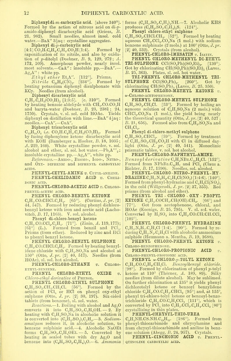 Diphenyldi-TO-carboxylic acid, [above 340°]. [ Formed by the action of nitrous acid on di-p- amido-diphenyl dicarboxylic acid (Griess, B. 21, 982). Small needles, almost insol. cold water.—BaA 3iaq : crystalline aggregates. Diphenyl di-^J-carboxylic acid [4:1] C0,H.C,Hj.CsH,.C0„H[l:4]. Formed by saponification of its nitrile, and also by oxida- tion of i?-ditolyl (Doebner, B. 9, 129, 272 ; A. 172, 109). Amorphous powder, nearly insol. most solvents.—CaA : insoluble pp.—BaA.— AgoA : white pp. 'Ethyl ether Et.,A. [112°]. Prisms. Nitrile ^..^^(CN).. [234°]. Formed by heating potassium diphenyl disulphonate with ECy. Needles (from alcohol). Biphenyl dicarboxylic acid Cja.,.C,B.,{GOJl)., [1:3:5]. [c. 310°]. Formed by heating benzoic aldehyde with CHj.CO.COoH and baryta-water (Doebner, B. 23, 2381; 24, 1750). Crystals, v. si. sol. cold HOAc. Yields diphenyl on distillation with lime.—BaA4iaq : needles.—CaA.—CuA. Diphenyl tricarboxylic acid C,5H,„0« i.e. CO,H.C6H,.C,H3(CO,H),. Formed by fusing diphenylene ketone dicarboxylic acid with KOH (Bamberger a. Hooker, B. 18, 1035; A. 229, IGO). White crystalline powder, v. sol. alcohol and ether, si. sol. hot water.—Pb3A'2: insoluble crystalline pp.—Ag^A', white pp. Beferences.—Amido-, Bkomo-, Iodo-, Niteo-, and OxY- diphenic and diphenyl cabbosylic ACIDS. PHENYL-CETYL-AMINE v. Cetti-aniline. PHENYL-CHELIDAMIC acid v. Cheli- donic acid. PHENYL-CHLORO-ACETIC ACID v. Chloro- PHENYL-ACETIC ACID. PHENYL CHLOEO-BENZYL KETONE CeHj.CO.CHCl.C.H^. [65°]. (Curtius, J. pr. [2] 44, 547). Formed by reducing phenyl diehloro- benzvl ketone with iron and acetic acid (Lacho- vitch, B. 17, 1163). V. sol. alcohol. Phenyl di-chloro-benzyl ketone CbHs.CO.CCL.C^Hj. [71°]. (Zinin, A. 119,177); [61°] (L.).  Formed from benzil and PCl,. Prisms (from ether). Eeduced by zinc and HCl to phenyl benzyl ketone. PHENYL CHLOKO-BENZYL SULPHONE CjHs.CO.CHCl.CsH,. Formed by heating benzyl- idene chloride with CjH^j.SCNa and alcohol at 150° (Otto, J.pr. [2] 40, 517). Needles (from HOAc), si. sol. hot alcohol. PHENYL-CHLORO-ETHANE v. Chloeo- ETHTL-BENZENE. PHENYL CHLORO-ETHYL OXIDE v. Chloro-ethyl derivative of Phenol. PHENYL CHLORO-ETHYL SULPHONE C,H5.S0,.CH,.CH,C1. [56°]. Formed by the action of PCL, or HCl on phenyl oxy-ethyl sulphone (Otto', J, pr. [2] 30, 197). Six-sided tablets (from benzene), si. sol. water. Reactions.—1. Boiling with alcohol and Ag.,0 converts it into C.Hj.SOo.CoH.OH. — 2. By heating with C^H^SO^Na in alcoholic solution it is converted into (C|iH,.S02)„C.,H,.—3. Sodium- amalgam reduces it, in alcoholic solution, to benzene sulphinic acid.—4. Alcoholic NaOEt forms CsH5.S0,.G,H,0Et. — 5. Converted by heating in sealed tubes with dry Ag,0 and benzene into (C5H5.SO2.C2HJ.jO.--6. Ammonia I forms (C,H5.S0„.C.,H,).NH.—7. Alcoholic KHS produces (CsH5.S02.C,,Hj)2S. [124°]. Phenyl chloro-ethyl sulphone C,H,.S02.CHC1.CH3. [52°]. Formed by heating aqueous CH^.CClj.COjNa (1 mol.) with sodium benzene sulphinate (2 mols.) at 100° (Otto, J.pr. [2] 40, 532). Crystals (from alcohol). PHENYL-CHLORO-IMESATIN v. Isatin. PHENYL CHLORO-METHENYL DI-ETHYL TRI-SULPHONE CCI(SO,Ph)(SO.,Et)„. [130°]. Got by chlorinating CH(Sb.,Ph)(SO.,Et), (Laves, B. 25, 363). Plates, si. sol. hot water. ' TEI-PHENYL CHLORO-METHENYL TRI- SULPHONE CCl(S0oPh)3. [260°]. Got by chlorinatuig CH(S0,,Ph)3 (Laves, B. 25, 350). PHENYL CHLORO-METHYL KETONE v. &)-Chloro-acetophenone. PHENYL CHLORO-METHYL SULPHONE C. Hj.SOj.CHXl. [53°]. Formed by boiling an aqueous solution of CjH,,SO,Na (2 mols.) with CHCl2.C02Na (1 mol.), the yield being nearly the theoretical quantity (Otto, J. pr. [2] 40, 527 ; B. 2J, 656). Formed also from C.H^.SOaNa and CH,,CL. iPhenyl di-chloro-methyl sulphone C„H5.S0.,.CHCU. [59°]. Formed by treatment of C„H,,.SO,.CH2.C02H with CI in difiused day- light (Otto, J. pr. [2] 40, 541). Monoclinic prismatic tables, v. sol. hot alcohol. PHENYL-CHLORO-NAPHTHYL-AMINE. Benzoyl derivative C.H^NBz.CioH.Cl. [152°]. Formed from NPhBz.C,(,H, and PCl^ (Claus a. Eichter, B. 17, 1590). Needles, sol. alcohol. PHENYL - CHLORO - NITRO - PHENYL - HY - DRAZINE C5H-.N2H2.C„H3C1(N02) [1:4:6]. [140°]. Formed from phenyl-hydrazine and C,.H3C1(N02)„ in the cold (WiUgerodt, J.pr. [2] 37, 355). Bed prisms (from alcohol and ether). PHENYL TRI - CHLORO - OXY - PROPYL KETONE C,H5.COCHo.CH(OH).CH3. [66°] and [77°]. Got from acetophenone, chloral, and HOAc (Koenigs, B. 25, 795). V. si. sol. waier. Converted by H^SO^ into C6H,.CO.CH:CH.CCl3 [102°]. PHENYL CHLORO-PHENYL HYDRAZINE C, H,.N2H,.C„H,C1 [1:4]. [90°]. Formed by re- ducing CjHj.Nj.C^HjCl with alcoholic ammonium sulphide (Pieumann a. Mentha, B. 19, 1688). PHENYL CHLORO-PHENYL KETONE v. Chloeo-benzophenone. PHENYL-CHLOEO-PROPIONIC ACID v. Chloro-phenyl-propionic acid. PHENYL w-CHLORO-^j-TOLYL KETONE C,jH5.CO.C„H,.CH2Cl. BenzmjlberLzyl chloride. [98°]. Formed by chlorination of phenyl j?-tolyl ketone at 110° (Thorner, A. 189, 89). Silky needles (from dilute alcohol). May be sublimed. On further chlorination at 135° it yields phenyl dichlorotolyl ketone or benzoyl benzylidene chloride C,H5.CO.C„H,,.CHCl2 [95°] and, at 155°, phenyl tri-chloro-tolyl ketone or benzoyl-benzo- trichloride CA.CO.C.H^CCl, [111°], which is converted by PCI, into C6H5.CCl2.C,H^.CCl3 [80°] crystallising in thin plates. PHENYL-CHRYSYL-THIO-UREA C,H,NH.CS.NH.C,jH„. [186°]. Formed from phenyl-thiocarbimide and chrysylamine and from chrysyl-thiocarbimide and aniline in benz- ene solution (Abegg, B. 24, 957). Crystals. PHENYL-CINCHONIC ACID v. Phenyl- QUINOLINE CAEBOSYLIC ACID.