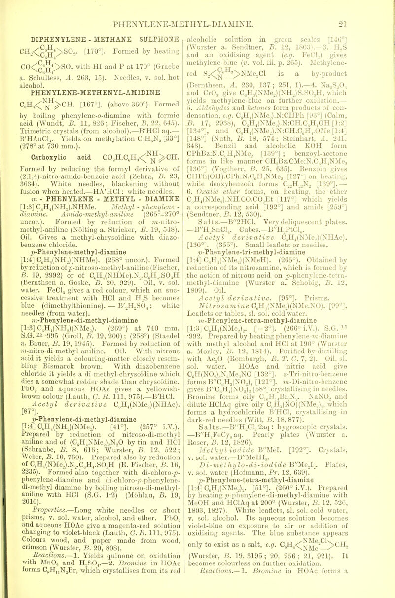 DIPHENYLENE - METHANE SULPHONE CH„<^'^g*>S02. [170'J. Formed by heating C0<^«g^>S02 with HI and P at 170° (Graebe a. Schultess, -rl. 263, 15). Needles, v. sol. hot alcohol. PHENYLENE-METHENYL-AMIDINE C,H,<;-^j^^-'^CH. [167°]. (above 360^). Formed by boiling phenylene-o-diamine with formic acid (Wundt, B. 11, 826 ; Fischer, B. 22, 645). Trimetric crystals (from alcohol).—B'HCl aq.— B'HAuCl,. Yields on methylation C^H^N^ [33°] (278° at 730 mm.). Carboxylic acid CO,H.C,H,<^-'™^CH. Formed by reducing the formyl derivative of (2,l,4)-nitro-amido-benzoic acid (Zehra, B. 23, 3634). White needles, blackening without fusion when heated.—BlA'HCl: white needles. m - PHENYLENE - METHYL - DIAMINE [1:3] C„H,(NH,).NHMe. Metlujl - phcnylciie - diainine. Ainido-mcthyl-anilina (265°-270° uncor.). Formed by reduction of «i-nitro- methyl-aniline (Nolting a. Strieker, B. 10, 518). Oil. Gives a methyl-chrysoidine with diazo- benzene chloride. 25-Phenylene-methyl-diaiiiine [1:4] G,H,(NH,)(NHMe). (258° uncor.). Formed by reduction of j3-nitroso-methyl-aniline (Fischer, B. 19, 2992) or of C„H|(NHMe).N.,.CJ-l.,.SO,H (Bernthsen a. Goske, B. 20, 929). Oil, v. sol. water. FeClj gives a red colour, which on suc- cessive treatment with HCl and H.S becomes blue (dimethylthionine). —■ B',,H.,SO^: white needles (from water). ?)!.-Phenylene-di-methyl-dianiine [1:3] C,Hj(NH,.)(NMe.,). (209°) at 740 mm. S.G. ^ -995 (Groll, B. 19, 200); (258°) (Staedel a. Bauer, B. 19, 1945). Formed by reduction of j)i-nitro-di-methyl-aniline. Oil. With nitrous acid it yields a colouring-matter closely resem- bling Bismarck brown. With diazobenzene chloride it yields a di-methyl-chrysoidine which dies a somewhat redder shade than chrysoidine. PbO., and aqueous HOAc gives a yellowish- brown colour (Lauth, C. It. Ill, 975).—B'HCl. Acetyl derivative C,H,(NMe.,)(NHAc). [87°]. p-Phenylene-di-methyl-diamine [1:4] C„H,(NHJ(NMeJ. [41°]. (257° i.V.). Prepared by reduction of nitroso-di-methyl aniline and of (C,H,NMe.,).,N„0 by tin and HCl (Sohraube, B. 8, 616; Wurster, B. 12, 522; Weber, B. 10, 760). Prepared also by reduction of C,H,(NMe3).N.,.C,H,.S0,H (E. Fischer, B. 16, 2235). Formed also together with di-chloro-|)- phenylene-diamine and di-chloro-p-phenylcne- di-methyl diamine by boiling nitroso-di-methyl- aniline with HCl (S.G. 1-2) (Mohlau, B. 19, 2010). _ Properties.—Long white needles or short prisms, v. sol. water, alcohol, and ether. PbO. and aqueous HOAc give a magenta-red solution changing to violet-black (Lauth, G.B. Ill, 975). Colours wood, and paper made from wood, crimson (Wurster, B. 20, 808). Reactions.—1. Yields quinone on oxidation with MnO., and H,SO,.—2. Bromine in HOAc forms C^HiiNjBr, which crystallises from its red alcoholic solution in green scales [146°] (Wurster a. Sendtner, B. 12, 1603).—3. H.S and an oxidising agent (e.g. FeCL) gives methylene-blue {v. vol. iii. p. 265). Methylene- red S,<;^''^>NMe,Cl is a by-product (Bernthsen, A. 230, 137 ; 251, 1).—4. Na.,S.,0,, and CrO:, give C,H;,(NMe.,)(NH,)S.SO,H, which yields methylene-blue on further oxidation.— 5. Aldehydes and ketones form products of con- densation, e.g. C,H,(NMe..).N:CHPh [93°] (Calm, B. 17, 2938), C,H^(NMe„).N:CH.C,H,OH [1:2] [134°], and C„H^(NMe,).N:CH.C,H,.OMe [1:4] [148°] (Nuth, B. 18, 574; Steinhart, A. 241, 343). Benzil and alcoholic KOH form CPhBz:N.C,H,NMe, [139°] ; benzoyl-acetone forms in like manner CHd3z.CMe:N.C,H,NMe., [136°] (Vogtherr, B. 25, 635). Benzoin gives CHPh(0H).CPh:N.C,H,NMe2 [127°] on heating, while deoxybenzoi'n forms C^oH^.^N.^ [139°]. — 6. Oxalic ether forms, on heating, the ether C„H,(NMe.,).NH.CO.CO,Et [117°] which yields a corresponding acid [192°] and amide [259°] (Sendtner, B. 12, 530). Salts.—B2HC1. Very deliquescent plates. —BH,SnCl,. Cubes.—B'''H,PtCl,. Acetyl derivative C,,H^(NMe..)(NHAc). [130°]. (355°). Small leaflets or needles. 2)-Phenylene-tri-methyl-diamine [1:4] C„H,,(NMe,)(NMeH). (265°). Obtained by reduction of its nitrosamine, which is formed by the action of nitrous acid on ^-phenylene-teira- methyl-diamine (Wurster a. Schobig, B. 12, 1809). Oil. Acetyl derivative. [95°]. Prisms. Nitrosamine C,H,(NMe,)(NMc.NO). [99°]. Leaflets or tables, si. sol. cold water. j/i-Phenylene-tetra-metliyl-diamine [1:3] C„H,(NMe,,),. [-2°]. (266° i.V.). S.G. i5 •992. Prepared by heating phenylene-)u-diamine with methyl alcohol and HCl at 190° (Wurster a. Morley, B. 12, 1814). Purified bv distilling with Ac,0 (Komburgh, B. T. C. 7, 2). Oil, si. sol. water. HOAc and nitric acid give C6H(N0„).,N.,Me,N0 [132°]. s-Tri-nitro-benzene forms B'''C„H,(N0„)3 [121°]. wt-Di-nitro-benzene gives BC,.H,'(NO,),, [58°] crystallising in needles. Bromine forms oily C|„H, |Br.,N„. NaNO.. and dilute HClAq give oily C,H,(NO)(NMe,,),,, which forms a hydrochloride B'HCl, crystallising in dark-red needles (Witt, B. 18, 877). Salts.—BH.^Cl„2aq: hygroscopic crystals. —BHjFeCy,, aq. Pearly plates (Wurster a. Eoser, B. 12,'1826). Methyl iodide WUitl. [192°]. Crystals, v. sol. water.—BMeHI,. Di-mcthylo-di-iodide BMe,,L. Plates, V. sol. water (Hofmann, Pr. 12, 639). jj-Phenylene-tetra-methyl-diamine [1:4] C,H,(NMe,).,. [61°]. (260° i.V.). Prepared by heating j:)-phenylene-di-methyl-diamine with MeOH and HClAq at 200° (Wurster, B. 12, 526, 1803, 1827). White leaflets, si. sol. cold water, V. sol. alcohol. Its aqueous solution becomes violet-blue on exposure to air or addition of oxidising agents. The blue substance appears only to exist as a salt, e.g. CJi^<^^^^^^^^Cil., (Wurster, B. 19,3195; 20, 256; 21, 921). It becomes colourless on further oxidation. Reactions.— 1. Bromine in HOAc forms a