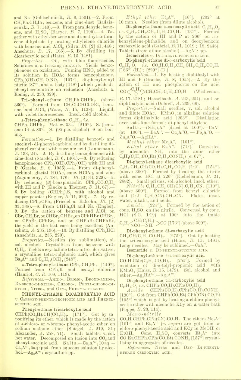 and Na (Goldsclimiedt, B. 6, 1501).—2. From CH.,Ph.CH._,Br, benzene, and zinc-dust (Kadzis- zewski, B. 7,110).—3. From paraldehyde, benz- ene, and H,,SO, (Baeyer, B. 7, 1190).—4. To- gether with ethyl-benzene and di-methyl-anthra- cene dihydride by heating ethylidene chloride with benzene and AlCl, (Silva, Bl. [2] 41, 448 ; Ansohiitz, B. 17, 165).—5. By distilling its dicarboxylic acid (Haiss, B. 15, 1481). Properties. — Oil, with blue fluorescence. Solidifies in a freezing mixture. Yields benzo- phenone on oxidation. Fuming HNOj added to its solution in HOAc forms benzophenone, CPh2(0H).CH,.0.N0., [I07°], di-phenyl-vinyl nitrite [87°], and a body [148°] which yields di- phenyl-acetonitrile on reduction (Anschiitz a. Eomig, A. 233, 329). Tri-phenyl-ethane CH.Ph.CHPh.,. (above 360°). Formed from CH„Cl.CHC1.0Et, benz- ene, and AlCl., (Waas, B. l5, 1128). Liquid, with violet fluorescence. Insol. cold alcohol. s-Tetra-phenyl-ethane C„„H.,„ i.e. CHPh,,.CHPh,. Mol. w. 334. [210°]. S. (benz- ene) 14 at 80°. _ S. (95 p.c. alcohol) -8 on boil- ing. Formation.—1. By distilling benzoyl- and succinyl- di-phenyl-carbinol and by distilling di- phenyl-carbinol with succinic acid (Linnemann, A. 133, 24).—2. By distilling benzophenone with zinc-dust (Staedel, B. 6, 1401).—3. By reducing benzpinacone CPh.,(OH).CPh,.(OH) with HI and P (Graebe, B. 8, 1055).—4. From di-phenyl- carbinol, glacial HOAc, cone. HClAq, and zinc (Zagumenny, A. 184, 176; Bl. [2] 34, 329).^5. By reducing (/3)-benzpinacolin CPh.,.CO.C(,H- with HI and P (Zincke a. Thorner, B. 11, 67).— 6. By boiling (CHPh,),S,, with alcohol and copper powder (Engler, B. 11, 926).—7. By re- ducing CPh.,:CPh,, (Friedel a. Balsohn, Bl. [2] 33, 338).—8. From CHPh,,Cl and Na (Engler). 9. By the action of benzene and AlCI, on CBr,.GH,Br, onCHBr.,.CHBr.„on CPhHBr.CHBr„, on CPhBr,,.CPhBr2, and on CHPliBr.CHPhBr, the yield in the last case being excellent (An- schiitz, A. 235,196).—10. By distilling CPh„HCl (Anschiitz, A. 235, 220). Properties.—Needles (by sublimation), si. sol. alcohol. Crystallises from benzene with C|;Hg. Yields a crystalline tetra-nitro- derivative, a crystalline tetra-sulphonic acid, wliich gives Ba^Ai and C,,.H,8(0H)^ [248°]. M-Tetra-phenyl-ethane CPh,j.CH,Ph. [140°]. Formed from CPlijK and benzyl chloride (Hanriot, C. B. 108, 1119). References.—Amido-, Bromo-, Bromo-amido-, Dl-BROMO-DI-NITRO-, ChLORO-, PeNTA-CHLORO-DI- NITRO-, NiTRo-, and Oxy-, Phenyl-ethanes. PHENYL-ETHANE DICARBOXYLIC ACID V. CARBoxY-pnEXYL-pROPioNic ACID and Phenyl- SUCCINIC ACID. Phenyl-ethane tricarboxylic acid CHPh(CO,,H).CH(CO,,H),. [171°]. Got by sa ponifying its ether, which is made by the action of a-cliloro- or a-bromo- j)henyl-acetic ether on sodium malonic ether (Spiegel, A. 219, 31; Alexander, A. 258, 71). Small tablets, v. sol. hot water. Decomposed on fusion into C0,_, and phenyl-succinic acid. Salts.—Ca^jA';lOaq.— Ca,A'., 5aq: ppd. from aqueous solution by alco- hol.—AgjA'; crystalline pp. I Etliyl ether Et.,A'. [46°]. (202° at 10 mm.). Needles (from dilute alcohol). Di-phenyl-ethane o-carboxylic acid C,-H||0., i.e. C,;H-,.CH,,.CH,,.G„H,.CO,H. [131°]. Formed by the action of HI and P at 200° on iso- benzylidene-phthalide, and on deoxybenzoin carboxylic acid (Gabriel, B. 11, 1019 ; 18, 2446). Tablets (from dilute alcohol).—AgA': pp. Isomerides v. Di-phenyl-propionic acid. Di-phenyl-ethane di-o-carboxylic acid C,„H,,0, I.e. CO.,H.C,Hj.CH.,.CH.,.C„H,.CO.,H. [186°] (H.); [229°] (D.). Formation.—1. By heating diphthalyl with HI and P (Graebe, B. 8, 1055).—2. By the action of HI and phospliorus on the acid CO<;^«|^'>CH.CH,.C„H,.CO,H (Wislicenus, B. 17, 2181; Hasselbach, A. 243, 254), and on diphthalylic acid (Dobreff, A. 239, 66). Properties.—Small needles, v. sol. alcohol and dilute HOAc. KMnOj in alkaline solution forms diphthalylic acid [263°]. Distillation over soda-lime forms s-di-phenyl-ethylene. Salts.—(NH,).,A (dried at 100°).—CaA' (at 100°). — BaA. — Cu..A0. — Pb„A0. — Zn.A0.—AgHA. Methyl ether Me.A. [101°]. I Ethyl ether Et,A. [71°]. Converted by alcoholic NH, into the amic ether C. H,(C,H,.CO,Et)(C„H,.CONH,) [c. 67°]. I Di-phenyl-ethane dicarboxylic acid I C,;H,.CH,.CH(CO,,H).C,;H,.CO.,H [1:2]. [1.54°]. (above 300°). Formed by heating the nitrile with cone. HCl at 220° (Eichelbaum, B. 21, 2082). Small prisms, sol. alcohol, insol. ether. Nitrile C,H,.CH,.CH(CN).C,H,.CN. [110°]. (above 300°). Formed from benzyl chloride and [1:2] C,H,(CN).CH,,.CN. Plates, insol. water, alkalis, and acids. Amido. [224°]. Formed by the action of cone. H.,S04 on the nitrile. Converted by cone. HCl (S.G. 1-19) at 100° into the imide ^-^^Kco—^^'^''^^ ^^^^^'^ Di-phenyl-ethane di-carboxylic acid CH3.CH(C„H,.C0,H),. [275°]. Got by heating the tri-carboxylic acid (Haiss, B. 15, 1481). Long needles. May be sublimed.—CaA. Isomeride v. Di-phenyl-succinic acid. Di-phenyl-ethane tri-carboxylic acid CO,,H.CMe(CsH,.CO,H),. [255°]. Formed by oxidation of di-a-tolyl-propionic acid with KMnO, (Haiss, B. 15, 1479). Sol. alcohol and ether.—Ag.HA'.—Ag.,A'. Di-phenyl-ethane tri-carboxylic acid C„H,,0, i.e. CHPh(CO.,H).CPh(CO.,H).,. Amide CHPh(Cb.,H).CPh(Cb.,H).CONH.. [190°]. Got from CHPh(C0,J3t).CPh(CN).C0,Et [105°] which is got by heating o-chloro-phenyl- acetic ether with alcoholic KCy on a water-bath (Poiipe, B. 23, 114). Mono-nitrile C0,,H.CHPh.CPh(CN).C0,H. The ethers Me,,A [101°] and Et._,A (v. svpra) are got from a- chlovo-phenyl-acetic acid and KCy in MeOH or EtOH. Cone. H,,SO^ converts Et.,A into CO Et.CHPh.CPh(CO,Et).CONH, [157°] crystal- lising in aggregates of needles. References.—Nitro- and Osy- Di-phenyl- 1 ETHANB carboxylic ACID.