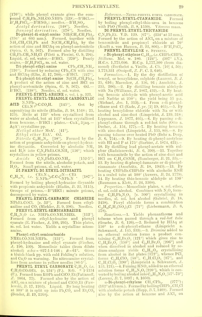 [170°]; while phenyl cyanate gives the com- pound C,H3Ph,,.NH.C0.NHPh [129].—B'HCl.— B'.H.PtCls.—B'HNO^: needles.—B'H.SO,. Acetyl derivative. [148°]. Needles. Benzoyl derivative. [178°]. Needles. Di-phenyl-di-ethyl-amine NH(CH,.CH,Ph).,. (330° at C03 mm.). Formed, together with NH,.CH.,.CH2Ph and N(CHj.CH,Ph)3 by the action of zinc and HClAq on phenyl-acetonitrile (iSpica, G. 9, 5G7). Formed also by distilling CH„Ph.CH„.NH3Cl (Fileti a. Piccini, G. 9, 294). Liquid, si. sol. water.—B'HCl. [270°]. Pearly scales.—B'„H„PtClg, m. sol. water. Tri-phenyi-ethyl-amine CPh,.CH,,.NH.,. [116°]. Formed by reducing CPh,.CN with zinc and HClAq (Elbs, B. 17, 700).—B'HCl. [247°J. Tii-phenyl-tri-ethyl-amine N(CH,,.CH2Ph).,. A product of the action of zinc and HCl on phenyl-acetonitrile (Spica, G. 9, 567). Oil.— B'HCl. [138°]. Needles, si. sol. water. PHENYL-ETHYL-AESINE v. vol. i. p. 321. PHENYL-ETHYL-TRIAZOLE CARBOXYLIC ACID ^^^^^C.CO,H. [145°]. Got by saponifying its nitrile (Bladin, B. 18, 1548 ; 25, 175). Melts at 123° when crystallised from water or alcohol, but at 145° when crystallised from benzene. —B'HCl : plates.—CuA'.^ 3^aq.— AgA': crystalline pp. Methyl ether MeA'. [41°]. Ethyl ether EtA'. Oil. Nitrile C„H,„Nj. [38°]. Formed by the action of propionic anhydride on phenyl-hydraz- ine dicyanide. Converted by alcoholic NH, and H.S into C,,N3PhEt.CS.NH,, [150°] which crystallises in yellow prisms. Amide C,N,,PhEt.C0.NH2. [152-o°]. Formed from the nitrile, alcoholic potash, and H,0.,. Small prisms, si. sol. water.  BI-PHENYL-DI-ETHYL-DITRIAZYL C,„H,„N, i.e. Sp1>C.C<g-f^E*. ^^g^,^_ Formed by boiling phenyl-hydrazine dicyanide with propionic anhydride (Bladin, B. 22, 3115). Groups of prisms.—B2HC1: minute prisms, decomposed by water. PHENYL-ETHYL-CARBAMIC CHLORIDE NPhEt.COCl. [c. 52°]. Formed from ethyl- aniline and CO., (Michler, B. 9, 396). Needles. PHEN YL-ETHYL-SEMICARBAZIDE a,H,.,N,0 i.e. NHPh.CO.NH.NHEt. [112°]. Formed from ethyl-hyi.lrazine and phenyl cyanate (E. Fischer, A. 199, 295). Thin plates, m. sol. hot water. Yields a crystalline nitros- amine. Phenyl-ethyl-semicarbazide NHEt.CO.NH.NHPh. [151°]. Formed from phenyl-hydrazine and ethyl cyanate (Fischer, A. 190, 109). Monoclinic tables (from dilute alcohol) a:6:c = •827:1:1-146 ; /8 = 61°. Gives a bluish-black pp. with cold Fehling's solution, and Cu,0 on warming. Its nitrosamine crystal- lises from acetone in yellow needles [86'5°]. PHENYL ethyl CARBONATE C,H,„03 i.e. C„H,0.C0.0Et. (c. 234°) (P.). S.G. ^ 1-1134 (P.). Formed from KOPh and ClC0,Et (Fatianoff, Z. 1864, 77). Formed also by the action of AICI, on a mixture of phenol and ClC0._,Et (Paw- lewski, B. 17, 1205). Liquid. By long heating at 300° it is split up into Vh..c6., and Et.,C03 (Bender, B. 19, 22G8). Befercnce.—Nitro-phentl ethtl carbonate. PHENYL-ETHYL-CYANAMIDE. Formed by boiling phenyl-ethyl-thio-urea in benzene with PbO (Weith, B. 8, 1530). Vitreous mass. DI-PHENYL-ETHYL-TRICYANIDE C^N^PKEt. V.D. 129. [67°]. (234° at 15 mm.). Formed by the action of AICI3 on a mixture of benzonitrile and propionyl chloride at 70° (Kialft a. von Hausen, B. 22, 806).-BH.,PtCl,. PHENYL-ETHYLEHE v. Styrene. s-Di-phenyl-ethylene C, ,H,.„ i.e. CHPh:CHPh. Stilbenc. Mol. w. 180. [124°]. (307° i.V.). H.C.v. 1,775,600. H.C.p. 1,777,300 (from dia- mond) (Berthelot a. Vieille, A. Ch. [10] 4, 50); I 1,773,331 (Ossipoff, Z. P. C. 2, 646). Formation.—1. By the dry distillation 01 benzyl, or benzylidene, sulphide (Laurent, B. J. 25, 616; Maercker, A. 136, 91; Anschiitz, A. 235, 206).—2. By distilling benzoic aldehyde with Na (Williams, Z. 1867, 432).—3. By heat- ing benzoic aldehyde with phenyl-acetic acid and NaOAc at 250° ; the yield being 55 p.c. (Michael, Afu. 1, 313).—4. From s-di-phenyl- , ethane and CI (Kade, J. pr. [2] 19, 465).—5. By i heating benzylidene chloride with Na or with alcohol and zinc-dust (Limpricht, A. 139, 318 ; Lippmann, J. 1877, 405).—6. By passing s-di- phenyl-ethane through a red-hot tube (Otto a. Dreher, A. 154, 177).—7. By heating benzoin with zinc-dust (Limpricht, A. 155, 80).—8. By passing toluene over heated PbO (Behr a. Dorp, B. 6, 754).—9. By heating di-phenyl-acetylene with HI and P at 175° (Barbier, J. 1874, 421).- 10. By distilling lead phenyl-acetate with sul- phur (Eadziszewski, B. 6, 390).—11. Together with benzonitrile by the action of zinc-dust and HCl on C^H^.CSNH, (Bamberger, B. 21, 55).— 12. By heating di-phenyl-fumarate or di-phenyl- cinnamate (Anschiitz, B. 18, 1945).—13. By heating CHPhBr.CHPhBr with alcoholic KSH in a sealed tube at 100° (Auwers, B. 24, 1779). 14. By heating thio-benzoic aldehyde at 190' (Baumann a. Klett, .B. 24, 3308). Prq/je?-ii(?s.—Monoclinic plates, v. sol. ether, si. sol. cold alcohol. Combines with N.,Oj form- ing C,,H;Ph,N,04 [c. 300°] crystallising in I needles, si. sol. hot alcohol (Gabriel, B. 18, 2438). Picryl chloride forms a combination C, ,H,2C,H.,(N0..)3C1 [71°] (Liebermann, B. 8, 378). Reactions.—1. Yields phenanthrene and toluene when passed through a red-hot tube (Graebe, B. 6, 126).—2. Eeduced by HIAq at 150° to s-di-phenyl-ethane (Limpricht a. Schwanert, A. 145, 333).—3. Bromine added to an ethereal solution forms a product con- taining C„HsBr„0„ [121°] which gives rise to i C,,H,Br,0, [150°]' and CnH.Br.O, [206°] and when dissolved in alcohol and reduced by so- dium-amalgam yields C,,H|„0,, crystallising from alcohol in iiat plates [172°], whence PCL, forms C,,H,C10., [58°], C^HjCl^O., [87°], and C,jHjCljO., [190°] (Limpricht a. Schwanert, A. 153, i21).—4. Fuming HNO3 added to an ethereal solution forms C|,H|,N,0„ [220°], which is con- verted by boiling alcohol intoC.,,H,„N30, [67°-73°] (Lorenz, B. 7, 1097 ; 8, 1050). «-Di-phenyl-ethylene CH.,:CPh2. (277°); (162° at 15 mm.). Formed by boiling CHPh,.CHoCl with alcoholic potash (Hepp, B.l, 1409). Formed also by the action of benzene and AICI3 on