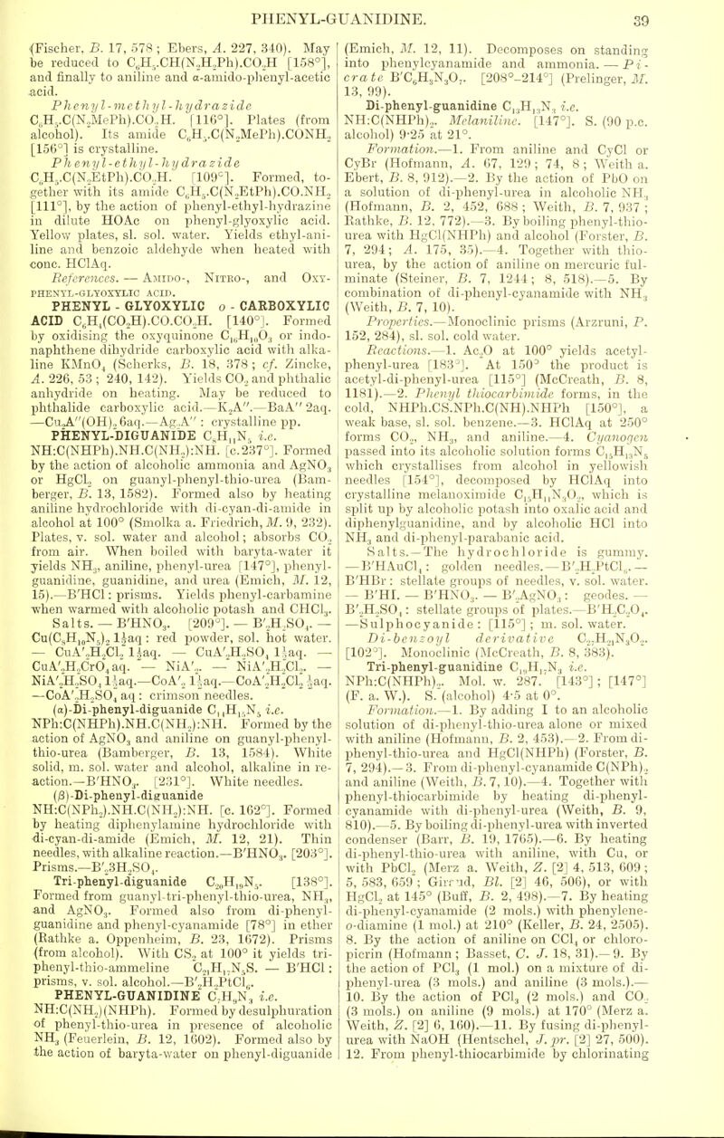 (Fischer, B. 17, 578 ; Ebers, A. 227, 340). May be reduced to C,H,.CH(N.,H,Ph).CO,H [158°], and finally to aniline and a-amido-phenyl-acetic acid. P lieny I-methyl - hydra zide C,H..C(NilePli).CO..H. |116°]. Plates (from alcohol). Its amide C„H,.C(N,MePh).CONH, [156*^] is crystalline. Ph enyl - ethi/l-hy dra zide C H-.C(N.,EtPh).CO..H.' [109=]. Formed, to- gether with its amide C„H,.C(N,EtPh).CO.NH,, [111°], by the action of phenyl-ethyl-liydrazine in dilute HOAc on phenyl-glyoxylic acid. Yellovt' plates, si. sol. water. Yields ethyl-ani- line and benzoic aldehyde when heated with cone. HClAq. References. ■— Amido-, Niteo-, and Oxy- PHENYL-GLYOXTLIC ACIJ). PHENYL - GLYOXYLIC o - CARBOXYLIC i ACID C,H^(C02H).C0.C0,H. [140°]. Formed by oxidising the oxyquinone C|„H|„03 or indo- naphthene dihydride carboxylic acid with alka- line KMnOj (Scherks, B. 18, 378; cf. Zincke, A. 226, 58 ; 240, 142). Yields CO., and phthalic anhydride on heating. May be reduced to phthalide carboxylic acid.—K.,A.—BaA 2aq. —CuA(OH)„ 6aq.—Ag.A'': crystalline pp. PHENYL-DIGUANIDE ChH,,N, i.e. NH:C(NHPh).NH.C(NH,):NH. [c.237°]. Formed by the action of alcoholic ammonia and AgNO, or HgCL, on guanyl-phenyl-thio-urea (Bam- berger, B. 13, 1582). Formed also by heating aniline hydrochloride with di-cyan-di-amide in alcohol at 100° (Smolka a. Friedrich, ilf. 9, 232). Plates, V. sol. water and alcohol; absorbs CO., from air. When boiled with baryta-water it yields NHj, aniline, phenyl-urea [147°], phenyl- guanidine, guanidine, and urea (Emich, M. 12, 15).—B'HCl: prisms. Yields phenyl-carbamine when warmed with alcoholic potash and CHCI3. Salts. — B'HNOj. [209^]. — B',,H,SO,. — Cu(C,H,„N5)o liaq : red powder, sol. hot water. — CuA'.,H,,Ci:iiaq. — CuA'.,H.,SO, liaq. — CuA'„H.,CrO,aq. — NiA'.,. — NiA-.^JCl,,. — NiA'„H:SO, IrUq.—CoA', llaq.—CoA',;H.]CL ^aq. —CoA'-BoSO^ aq : crimson needles. (a)-Di-phenyl-diguanide C||H,,N5 i.e. OTh:C(NHPh).NH.C(NH,,):NH. Formed by the action of AgNOj and aniline on guanyl-phenyl- thio-urea (Bamberger, B. 13, 1584). White solid, m. sol. water and alcohol, alkaline in re- action.—B'HNO^. [231°]. White needles. (^)-Di-phenyl-diKuanide NH:C(NPh.,).NH.C(NH,):NH. [e. 162°]. Formed liy heating dipbenylamine hydrochloride with •di-cyan-di-amide (Emich, M. 12, 21). Thin needles, with alkaline reaction.—B'HNOa. [203°]. Prisms.—B'„3H,S04. Tri-plienyl-diguanide Co„H„N5. [138°]. Formed from guanyl-tri-plienyl-thio-urea, NH.„ and AgNOj. Formed also from di-jihenyl- ^uanidine and phenyl-cyanamide [78°] in ether (Eathke a. Oppenheim, B. 23, 1672). Prisms {from alcohol). With CS., at 100° it yields tri- phenyl-thio-ammeline C.,,H,-N,S. — B'HCl: prisms, v. sol. alcohol.—B'„H„PtCl,. PHENYL-GUANIDINE C.H„n!, i.e. NH:C(NH,,)(NHPh). Formed by desulphuration of phenyl-thio-urea in presence of alcoholic NH3 (Feuerlein, B. 12, 1602). Formed also by the action of baryta-water on phenyl-diguanide (Emich, M. 12, 11). Decomposes on standing into phenylcyanamide and ammonia. — P i - era B'CgHjN^O,. [208°-214°] (Prelinger, 11. 13, 99). Di-phenyl-guanidine C|.,H|.,N, i.e. NH:C(NHPh).,. Melaniline. [147°]. S. (90 p.c. alcohol) 9-25 at 21°. Formation.—1. From aniline and CyCl or CyBr (Hofmann, A. 67, 129; 74, 8; Weith a. Ebert, B. 8, 912).—2. By the action of PbO on a solution of di-phenyl-urea in alcoholic NH., (Hofmann, B. 2, 452, 688 ; Weith, B. 7, 937 ; Kathke, B. 12, 772).—3. By boiling phenyl-thio- urea with HgCl(NHPh) and alcohol (Forster, B. 7, 294; A. 175, 35).—4. Together with thio- urea, by the action of aniline on mercuric ful- minate (Steiner, B. 7, 1244; 8, 518).—5. By combination of di-phenyl-cyanamide with NH3 i (Weith, B. 7, 10). Properties.—Monoclinic prisms (Arzruni, P. 152, 284), si. sol. cold water. Reactions.—1. Ac.^O at 100° yields acetyl- phenyl-urea [183^]. At 150° the product is acetyl-di-phenyl-urea [115°] (McCreath, B. 8, 1181).—2. Phenyl thiocarhimide forms, in the cold, NHPh.CS.NPh.C(NH).NHPh [150°], a weak base, si. sol. benzene.— 3. HClAq at 250° forms COo, NH.„ and aniline.—4. Cyanogen passed into its alcoholic solution forms Ci^Hi^Nj which crystallises from alcohol in yellowish needles [154°], decomposed by HClAq into crystalline melanoximide C|,,H||N.,0.j, which is split up by alcoholic potash into oxalic acid and diphenylguanidine, and by alcoholic HCl into NH3 and di-phenyl-parabanic acid. Salts. —The hydrochloride is gummy. — B'HAuCl,: golden needles. —B',H,PtCl„.— B'HBr : stellate groups of needles, v. sol. water. — B'HI. — B'HNOs. — B'.AgNOj: geodes. — B',,H.,SOj: stellate groups of plates.—B'H,C,0,. —Sulphocyanide : [115°]; m. sol. water. Di-bemoyl derivative C.,.Ho|N30.,. [102=]. Monoclinic (McCreath, B. 8, 383). Tri-phenyl-guanidine C|„H|.N3 i.e. NPh:C(NHPh)„. Mol. w. 287.' [143°]; [147°] (F. a. W.). S.'(alcohol) 4-5 at 0°. Formation.—1. By adding I to an alcoholic solution of di-phenyl-thio-urea alone or mixed with aniline (Hofmann, B. 2, 453).—2. From di- phenyl-thio-urea and HgCl(NHPh) (Forster, B. 7, 294).—3. From di-pheuyl-cyanamide C(NPh).^ and aniline (Weith, B.l, 10).—4. Together with phenyl-thiocarbimide by heating di-phenyl- cyanamide with di-phenyl-urea (Weith, B. 9, 810).—5. By boiling di-phenyl-urea with inverted condenser (Barr, B. 19, 1765).—6. By heating di-phenyl-thio-urea with aniline, with Cu, or with PbCl„ (Merz a. Weith, Z. [2] 4, 513, 609 ; 5, 583, 659; Gir.-Md, Bl. [2] 46, 506), or with HgCU at 145° (Buil, B. 2, 498).—7. By heating di-phenyl-cyanamide (2 mols.) with phenylene- o-diamine (1 mol.) at 210° (Keller, B. 24, 2505). 8. By the action of aniline on CCl, or chloro- picrin (Hofmann; Basset, C. J. 18, 31).—9. By the action of PCI3 (1 mol.) on a mixture of di- phenyl-urea (3 mols.) and aniline (3 mols.).— 10. By the action of PCI, (2 mols.) and C0_. (3 mols.) on aniline (9 mols.) at 170° (Merz a. Weith, Z. [2] 6, 160).—11. By fusing di-phenyl- urea with NaOH (Hentschel, J.pr. [2] 27, 500). 12. From phenyl-thiocarbimide by chlorinating