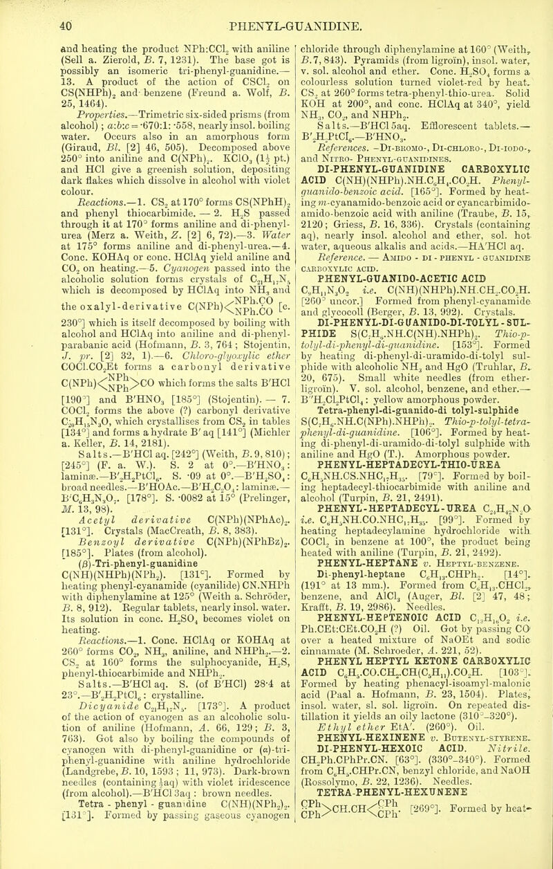 and heating the product NPhiCCl^ with aniline (Sell a. Zierold, B. 7, 1231). The base got is possibly an isomeric tri-phenyl-guanidine.— 13. A product of the action of CSCl, on CS(NHPh)2 and- benzene (Freund a. Wolf, B. 25, 1464). Properties.—Trimetric six-sided prisms (from alcohol) ; a:6:c = ■670:1: -558, nearly insol. boiling water. Occurs also in an amorphous form (Giraud, Bl. [2] 46, 505). Decomposed above 250° into aniline and C(NPh),. KClOj (li pt.) and HCl give a greenish solution, depositing dark flakes which dissolve in alcohol with violet colour. Reactions.—!. CS^ at 170° forms CS(NPhH)2 and phenyl thiocarbimide. — 2. H.^S passed through it at 170° forms aniline and di-phenyl- urea (Merz a. Weith, Z. [2] 6, 72).—3. Water at 175° forms aniline and di-phenyl-urea.—4. Cone. KOHAq or cone. HClAq yield aniline and CO2 on heating.—5. Cyanogen passed into the alcoholic solution forms crystals of C.2,H,,Nj which is decomposed by HClAq into NH, and the oxa lyl-derivative C(NPh)<^^J|;g^ [c. 230°] which is itself decomposed by boiling with alcohol and HClAq into aniline and di-phenyl- parabanic acid (Hofmann, B. 3, 764 ; Stojentin, J. pr. [2] 32, 1).—6. Chloro-glijoxylic ether COCl.COjEt forms a carbonyl derivative C(NPh)<;^p^>CO which forms the salts B'HCl [190'] and B'HNOj [185°] (Stojentin). — 7. COCl, forms the above (?) carbonyl derivative C^iiHijN^O, which crystallises from CS^ in tables [134i and forms a hydrate B' aq [141°] (Michler a. Keller, JS. 14, 2181). Salts.—B'HCl aq. [242°] (Weith, B.9,810); [245°] (F. a. W.). S. 2 at 0°.—B'HNO,: laminaj.—B'^^PtCl,. S. -09 at 0°.—B'H.SO,: broad needles.—B'HOAc.—B'H,>C.,Oj: laminfe.— B'C,H3N,0,. [178°]. S. -0082 at i5° (Prelinger, M. 13, 98). Acetyl derivative C(NPh)(NPhAc)2. [131°]. Crystals (MacCreath, B. 8, 383). Benzoyl derivative C(NPh)(NPhBz)2. [185°]. Plates (from alcohol). (/3) -Tri-phenyl-guanidine C(NH)(NHPh)(NPh,). [131°]. Formed by heating phenyl-cyanamide (cyanilide) CN.NHPh with diphenylamine at 125° (Weith a. Schroder, B. 8, 912). Eegular tablets, nearly insol. water. Its solution in cone. H^SOj becomes violet on heating. Reactions.—1. Cone. HClAq or KOHAq at 260° forms CO^, NH3, anihne, and NHPh^.—2. CS._, at 160° forms the sulphooyanide, H^S, phenyl-thiocarbimide and NHTh.,. Salts.—B'HCl aq. S. (of B'HC1) 28-4 at 23°.—B'^HaPtCl,: crystalline. Dicyanide C2,H,.Nj. [173°]. A product of the action of cyanogen as an alcoholic solu- tion of aniline (Hofmann, A. 66, 129; B. 3, 763). Got also by boiling the compounds of cyanogen with di-phenyl-guanidine or (a)-tri- phenyl-guanidine with aniline hydrochloride (Landgrebe, B. 10, 1593 ; 11, 973). Dark-brown needles (containing iaq) with violet iridescence (from alcohol).—B'HCl 3aq : brown needles. Tetra - phenyl - guamdine C(NH)(NPh.^).,. [131 ]. Formed by pa.-isiDg gaseous cyanogen chloride through diphenylamine at 160° (Weith, B. l, 843). Pyramids (from ligroin), insol. water, V. sol. alcohol and ether. Cone. HjSOj forms a colourless solution turned violet-red by heat.- CS„ at 260° forms tetra-phenyl-thio-urea. Solid KOH at 200°, and cone. HClAq at 340°, yield NH„ CO., and NHPh^. Salts.—B'HCl 5aq. Efflorescent tablets.— B'„H.PtCI,.—B'HNOj. References. -Di-bromo-, Di-chloeo-, Di-iodo-, and NiTKO- Phenyl-guanidines. DI-PHENYL-GUANIDINE CARBOXYLIC ACID C(NH)(NHPh).NH.C„H,.CO,H. Phenyl- guanido-henzoic acid. [165°]. Formed by heat- ing ;)f-cyanamido-benzoic acid or cyancarbimido- amido-benzoic acid with aniline (Traube, B. 15,. 2120; Griess, B. 16, 336). Crystals (containing aq), nearly insol. alcohol and ether, sol. hot water, aqueous alkalis and acids.—HA'HCl aq. Referetice. — Ajiido - di - phenyl - guanidinb ; CAKBOXYIilC ACID. PHENYL-GUANIDO-ACETIC ACID ! C^H.iN^O, i.e. C(NH)(NHPh).NH.CH,.CO,H. j [260' uncor.] Formed from phenyl-cyanamide 1 and glycocoU (Berger, B. 13, 992). Crystals. 1 DI-PHENYL-DI-GUANIDO-DI-TOLYL - SUL- ■ PHIDE S(C,H,.NH.C(NH).NHPh),. Thio-p- • tolyl-di-phenyl-di-guanidine. [153°]. Formed I by heating di-phenyl-di-uramido-di-tolyl sul- phide with alcoholic NHj and HgO (Truhlar, B^ 20, 675). Small white needles (from ether- ligroin). V. sol. alcohol, benzene, and ether.— B''H„CLPtCl4: yellow amorphous powder. Tetra-phenyl-di-guanido-di tolyl-sulphide S(C,H„.NH.C(NPh).NHPh),. Thio-p4olyl-tetra- phenyl-di-guanidine. [106°]. Formed by heat- ing di-phenyl-di-uramido-di-tolyl sulphide with ! aniline and HgO (T.). Amorphous powder. PHENYL-HEPTADECYL-THIO-UREA C, H,NH.CS.NHC,,H3,. [79°]. Formed by boil- ing heptadecyl-thiocarbimide with aniline and alcohol (Turpin, B. 21, 2491). PHENYL - HE PTADECYL - UREA C^Hj.N.a i.e. C,H,NH.CO.NHC,;H35. [99°]. Formed hy heating heptadecylamine hydrochloride with COCl, in benzene at 100°, the product being heated with aniline (Turpin, B. 21, 2492). PHENYL-HEPTANE v. Hbptyl-benzene. Di-phenyl-heptane C^Hi^.CHPh^. [14°]. (191° at 13 mm.). Formed from C,;H,3.CHC1„ benzene, and AICI3 (Auger, Bl. [2] 47, 48; Kraftt, B. 19, 2986). Needles. PHENYL-HEPTENOIC ACID C^H^Oj i.e. Ph.CEt:CEt.C03H (?) Oil. Got by passing CO over a heated mixture of NaOEt and sodic cinnamate (M. Schroeder, A. 221, 52). PHENYL HEPTYL KETONE CARBOXYLIC ACID C,H5.CO.CH2.CH(CjH„).CO,H. [103°]. Formed by heating phenacyl-isoamyl-malonic acid (Paal a. Hofmann, B. 23, 1504). Plates; insol. water, si. sol. ligroin. On repeated dis- tillation it yields an oily lactone (310^-320°). Ethyl ether EtA'. (260°). Oil. PHENYL-HEXINENE v. Bdtenyl-styeene. DI-PHENYL-HEXOIC ACID. Nitrite. CH,,Ph.CPhPr.CN. [03°]. (330°-340°). Formed from CjHj.CHPr.CN, benzyl chloride, andNaOH (Eossolymo, B. 22, 1236). Needles. TETRA-PHENYL-HEXUNENE ^^J>CH.CH<gJJ. [269°]. Formed by heat-