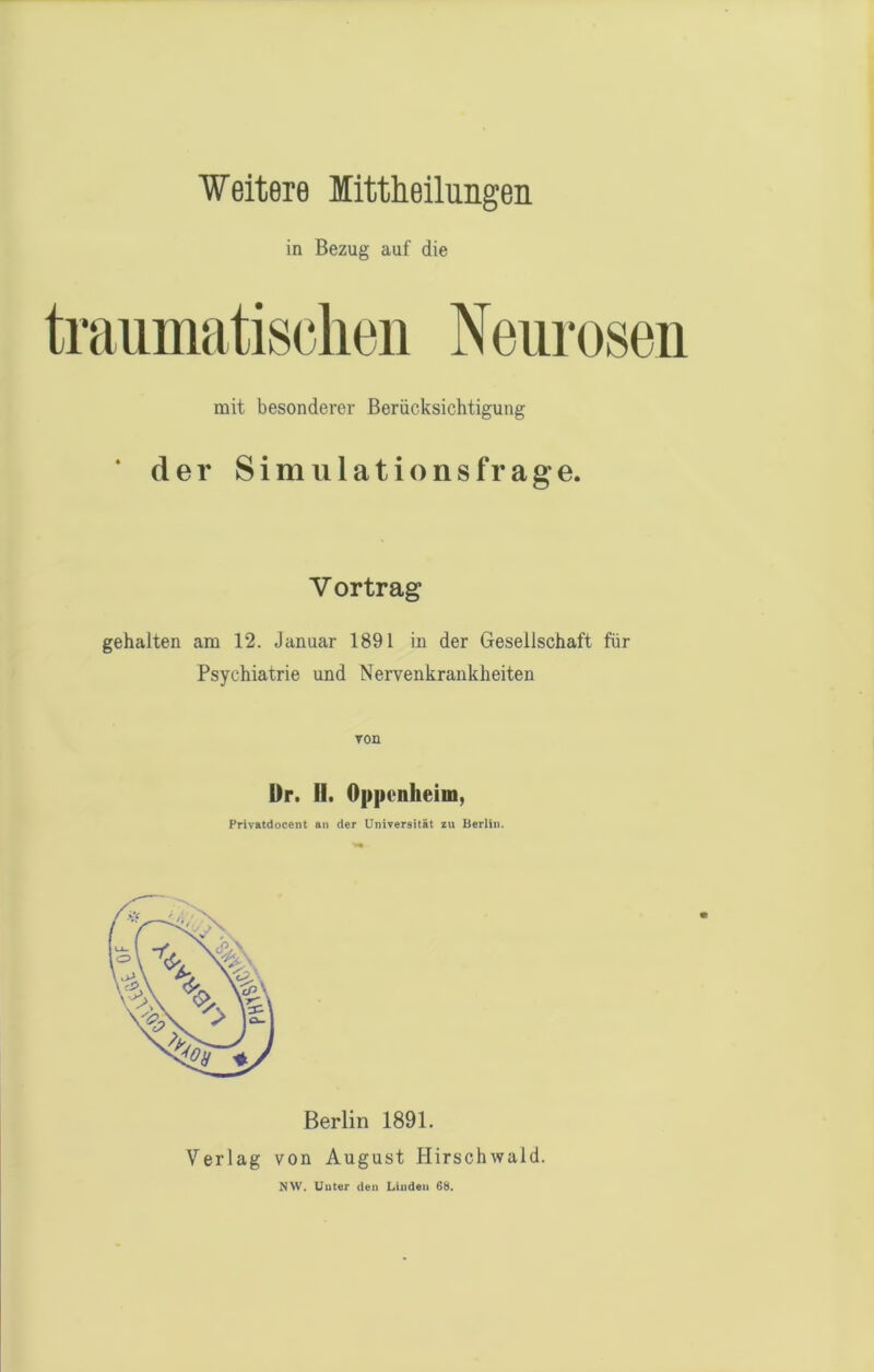 Weitere littheilungen in Bezug auf die traumatischen Neurosen mit besonderer Berücksichtigung ‘ der Simulationsfrage. V ortrag gehalten am 12. Januar 1891 in der Gesellschaft für Psychiatrie und Nervenkrankheiten von Dr. II. Oppenheim, Privatdocent an der Universität zu Berlin. Berlin 1891. Verlag von August Hirschwald. NW. Unter den Linden 68.