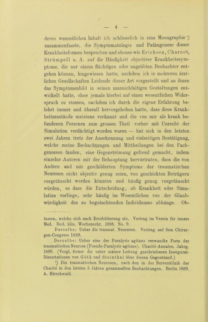 deren wesentlichen Inhalt ich schliesslich in eine Monographie') zusammenfasste, die Symptomatologie und Pathogenese dieser Krankheitsformen besprochen und ebenso wie Erichsen, Charcot, Strümpell u. A. auf die Häufigkeit objectiver Krankheitssyra- ptome, die nur einem flüchtigen oder ungeübten Beobachter ent- gehen können, hingewiesen hatte, nachdem ich in mehreren ärzt- lichen Gesellschaften Leidende dieser Art vorgestellt und an ihnen das Symptomenbild in seinen mannichfaltigen Gestaltungen ent- wickelt hatte, ohne jemals hierbei auf einen wesentlichen Wider- spruch zu stossen, nachdem ich durch die eigene Erfahrung be- lehrt immer und überall hervorgehoben hatte, dass diese Krank- heitszustände meistens verkannt und die von mir als krank be- fundenen Personen zum grossen Theil vorher mit Unrecht der Simulation verdächtigt worden waren — hat sich in den letzten zwei Jahren trotz der Anerkennung und vielseitigen Bestätigung, welche meine Beobachtungen und Mittheilungen bei den Fach- genossen fanden, eine Gegenströmung geltend gemacht, indem einzelne Autoren mit der Behauptung hervortraten, dass die von Andern und mir geschilderten Symptome der traumatischen Neurosen nicht objectiv genug seien, von geschickten Betrügern vorgetäuscht werden könnten und häufig genug vorgetäuscht würden, so dass die Entscheidung, ob Krankheit oder Simu- lation vorliege, sehr häufig im Wesentlichen von der Glaub- würdigkeit des zu begutachtenden Individuums abhänge. Ob- fassen, welche sich nach Erschütterung etc. Vortrag im Verein für innere Med. Berl. klin. Wochenschr. 1888. No. 9. Derselbe: Ueber die traumat. Neurosen. Vortrag auf dem Chirur- gen-Congress 1889. Derselbe: Ueber eine der Paralysis agitans verwandte Form der traumatischen Neurose (Pseudo-Paralysis agitans). Charite-Annalen. Jahrg. 1889. (Vergl. ferner die unter meiner Leitung geschriebenen Inaugural- Dissertationen von Güth und Steinthal über diesen Gegenstand.) *) Die traumatischen Neurosen, nach den in der Nervenklinik der Charite in den letzten 5 Jahren gesammelten Beobachtungen. Berlin 1889. A. Hirschwald.