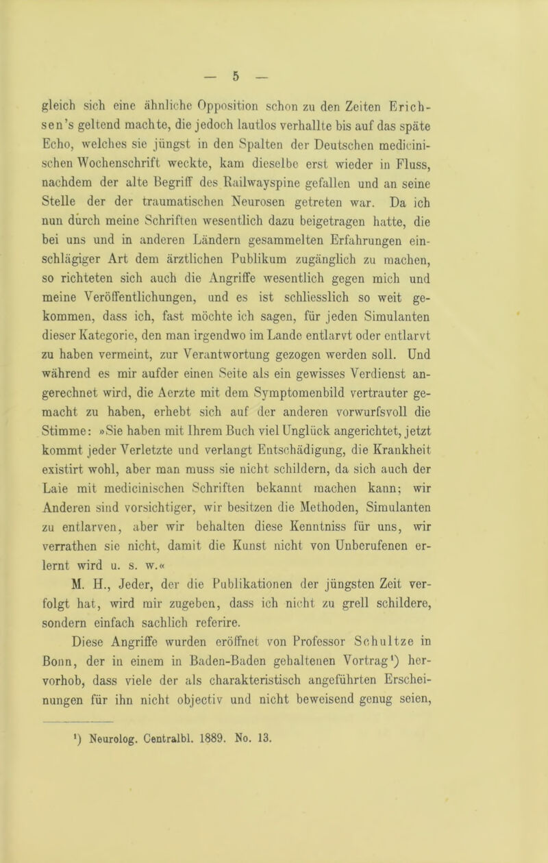 gleich sich eine ähnliche Opposition schon zu den Zeiten Erich- sen’s geltend machte, die jedoch lautlos verhallte bis auf das späte Echo, welches sie jüngst in den Spalten der Deutschen medicini- schen Wochenschrift weckte, kam dieselbe erst wieder in Fluss, nachdem der alte Begriff des Railwayspine gefallen und an seine Stelle der der traumatischen Neurosen getreten war. Da ich nun durch meine Schriften wesentlich dazu beigetragen hatte, die bei uns und in anderen Ländern gesammelten Erfahrungen ein- schlägiger Art dem ärztlichen Publikum zugänglich zu machen, so richteten sich auch die Angriffe Avesentlich gegen mich und meine Veröffentlichungen, und es ist schliesslich so weit ge- kommen, dass ich, fast möchte ich sagen, für jeden Simulanten dieser Kategorie, den man irgendwo im Lande entlarvt oder entlarvt zu haben vermeint, zur Verantwortung gezogen werden soll. Und während es mir aufder einen Seite als ein gewisses Verdienst an- gerechnet wird, die Aerzte mit dem Symptomenbild vertrauter ge- macht zu haben, erhebt sich auf der anderen vorwurfsvoll die Stimme: »Sie haben mit Ihrem Buch viel Unglück angerichtet, jetzt kommt jeder Verletzte und verlangt Entschädigung, die Krankheit existirt wohl, aber man muss sie nicht schildern, da sich auch der Laie mit medicinischen Schriften bekannt machen kann; wir Anderen sind vorsichtiger, wir besitzen die Methoden, Simulanten zu entlarven, aber Avir behalten diese Kenntniss für uns, Avir verrathen sie nicht, damit die Kunst nicht von Unberufenen er- lernt Avird u. s. w.« M. H., Jeder, der die Publikationen der jüngsten Zeit ver- folgt hat, wird mir zugeben, dass ich nicht zu grell schildere, sondern einfach sachlich referire. Diese Angriffe wurden eröffnet von Professor Schnitze in Bonn, der in einem in Baden-Baden gehaltenen Vortrag') her- vorhob, dass viele der als charakteristisch angeführten Erschei- nungen für ihn nicht objectiv und nicht beweisend genug seien. ') Neurolog. Centralbl. 1889. No. 13.