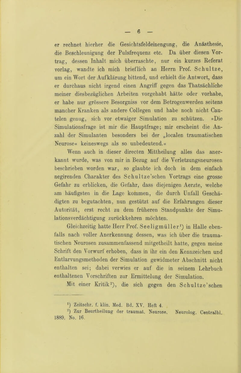 er rechnet hierher die Gesichtsfeldeinengung, die Anästhesie, die Beschleunigung der Pulsfrequenz etc. Da über diesen Vor- trag, dessen Inhalt mich überraschte, nur ein kurzes Referat vorlag, wandte ich mich brieflich an Herrn Prof. Schnitze, um ein Wort der Aufklärung bittend, und erhielt die Antwort, dass er durchaus nicht irgend einen Angriff gegen das Thatsächliche meiner diesbezüglichen Arbeiten vorgehabt hätte oder vorhabe, er habe nur grössere Besorgniss vor dem Betrogenwerden seitens mancher Kranken als andere Collegen und habe noch nicht Cau- telen genug, sich vor etwaiger Simulation zu schützen. »Die Simulationsfrage ist mir die Hauptfrage; mir erscheint die An- zahl der Simulanten besonders bei der „localen traumatischen Neurose« keineswegs als so unbedeutend.« Wenn auch in dieser directen Mittheilung alles das aner- kannt wurde, was von mir in Bezug auf die Verletzungsneurosen beschrieben worden war, so glaubte ich doch in dem einfach negirenden Charakter des Schultze’schen Vortrags eine grosse Gefahr zu erblicken, die Gefahr, dass diejenigen Aerzte, welche am häufigsten in die Lage kommen, die durch Unfall Geschä- digten zu begutachten, nun gestützt auf die Erfahrungen dieser Autorität, erst recht zu dem früheren Standpunkte der Simu- lationsverdächtigung zurückkehren möchten. Gleichzeitig hatte Herr Prof. Seeligmüller') in Halle eben- falls nach voller Anerkennung dessen, was ich über die trauma- tischen Neurosen zusammen fassend mitgetheilt hatte, gegen meine Schrift den Vorwurf erhoben, dass in ihr ein den Kennzeichen und Entlarvungsmethoden der Simulation gewidmeter Abschnitt nicht enthalten sei; dabei verwies er auf die in seinem Lehrbuch enthaltenen Vorschriften zur Ermittelung der Simulation. Mit einer Kritik^), die sich gegen den Schultze’schen ’) Zeitschr. f. klin. Med. Bd. XV. Heft 4. Zur Beurtheilung der traumat. Neurose. Neurolog. Centralbl 1889. No. 16.