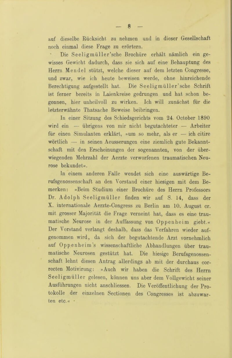auf dieselbe Rücksicht zu nehmen und in dieser Gesellschaft noch einmal diese Frage zu erörtern. • Die Seeligmüller’sche Brochüre erhält nämlich ein ge- wisses Gewicht dadurch, dass sie sich auf eine Behauptung des Herrn Mendel stützt, welche dieser auf dem letzten Congresse, und zwar, wie ich heute beweisen werde, ohne hinreichende Berechtigung aufgestellt hat. Die Seeligmüller’sche Schrift ist ferner bereits in Laienkreise gedrungen und hat schon be- gonnen, hier unheilvoll zu wirken. Ich will zunächst für die letzterwähnte Thatsache Beweise bei bringen. In einer Sitzung des Schiedsgerichts vom 24. October 1890 wird ein — übrigens von mir nicht begutachteter — Arbeiter für einen Simulanten erklärt, »um so mehr, als er — ich citire wörtlich — in seinen Aeusserungen eine ziemlich gute Bekannt- schaft mit den Erscheinungen der sogenannten, von der über- wiegenden Mehrzahl der Aerzte verworfenen traumatischen Neu- rose bekundet«. ln einem anderen Falle wendet sich eine auswärtige Be- rufsgenossenschaft an den Vorstand einer hiesigen mit dem Be- merken: »Beim Studium einer Brochüre des Herrn Professors Dr. Adolph Seeligmüller finden wir auf S. 14, dass der X. internationale Aerzte-Congress zu Berlin am 10. August er. mit grosser Majorität die Frage verneint hat, dass es eine trau- matische Neurose in der Auffassung von Oppenheim giebt.« Der Vorstand verlangt deshalb, dass das Verfahren wieder auf- genommen wird, da sich der begutachtende Arzt vornehmlich auf Oppenheim’s wissenschaftliche Abhandlungen über trau- matische Neurosen gestützt hat. Die hiesige Berufsgenossen- schaft lehnt diesen Antrag allerdings ab mit der durchaus cor- recten Motivirung: »Auch wir haben die Schrift des Herrn Seeligmüller gelesen, können uns aber dem Vollgewicht seiner Ausführungen nicht anschliessen. Die Veröffentlichung der Pro- tokolle der einzelnen Sectionen des Congresses ist abzuwar- ten etc.« ■