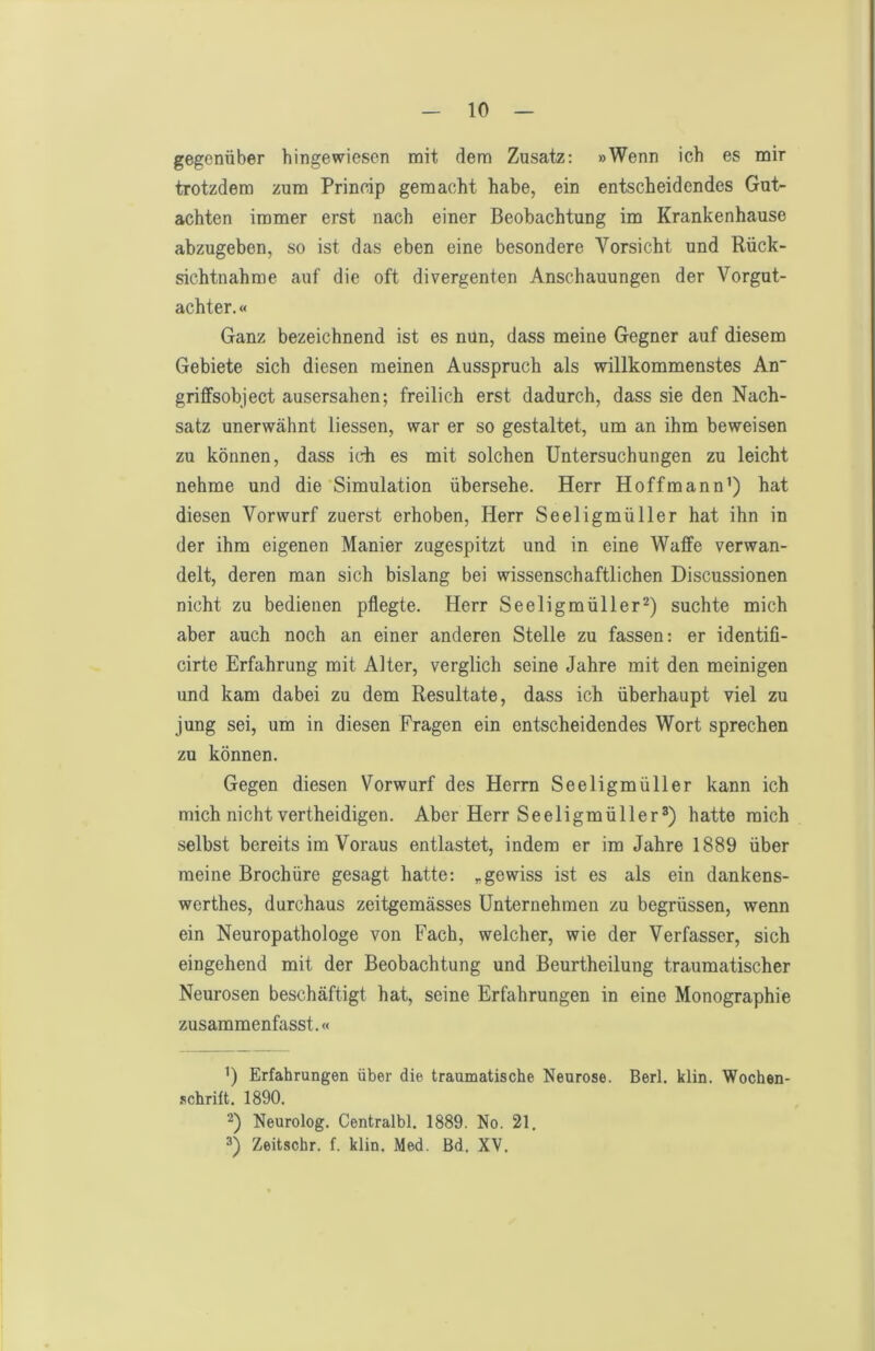 gegenüber hingewiesen mit dem Zusatz: »Wenn ich es mir trotzdem zum Princip gemacht habe, ein entscheidendes Gut- achten immer erst nach einer Beobachtung im Krankenhause abzugeben, so ist das eben eine besondere Vorsicht und Rück- sichtnahme auf die oft divergenten Anschauungen der Vorgut- achter.« Ganz bezeichnend ist es nun, dass meine Gegner auf diesem Gebiete sich diesen meinen Ausspruch als willkommenstes An griffsobject ausersahen; freilich erst dadurch, dass sie den Nach- satz unerwähnt Hessen, war er so gestaltet, um an ihm beweisen zu können, dass ich es mit solchen Untersuchungen zu leicht nehme und die Simulation übersehe. Herr Hoffmann’) hat diesen Vorwurf zuerst erhoben, Herr Seeligmüller hat ihn in der ihm eigenen Manier zugespitzt und in eine Waffe verwan- delt, deren man sich bislang bei wissenschaftlichen Discussionen nicht zu bedienen pflegte. Herr Seeligmüllersuchte mich aber auch noch an einer anderen Stelle zu fassen: er identifi- cirte Erfahrung mit Alter, verglich seine Jahre mit den meinigen und kam dabei zu dem Resultate, dass ich überhaupt viel zu jung sei, um in diesen Fragen ein entscheidendes Wort sprechen zu können. Gegen diesen Vorwurf des Herrn Seeligmüller kann ich mich nicht vertheidigen. Aber Herr Seeligmüller^) hatte mich selbst bereits im Voraus entlastet, indem er im Jahre 1889 über meine Brochüre gesagt hatte: ^gewiss ist es als ein dankens- werthes, durchaus zeitgemässes Unternehmen zu begrüssen, wenn ein Neuropathologe von Fach, welcher, wie der Verfasser, sich eingehend mit der Beobachtung und Beurtheilung traumatischer Neurosen beschäftigt hat, seine Erfahrungen in eine Monographie zusammenfasst.« ’) Erfahrungen über die traumatische Neurose. Berl. klin. Wochen- .•ichrilt. 1890. 2) Neurolog. Centralbl. 1889. No. 21, 3) Zeitschr. f. klin. Med. Bd. XV.