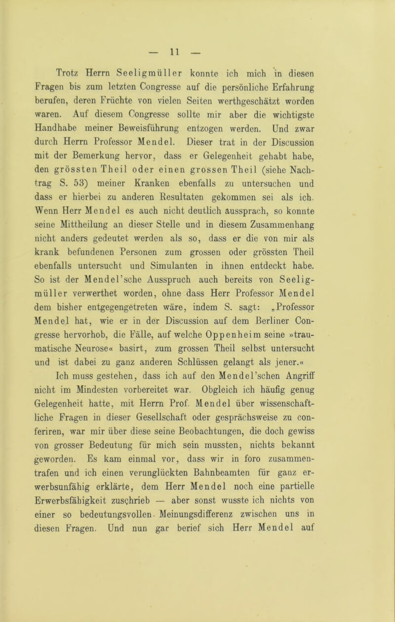 Trotz Herrn Seeligmüller konnte ich mich in diesen Fragen bis zum letzten Congresse auf die persönliche Erfahrung berufen, deren Früchte von vielen Seiten werthgeschätzt worden waren. Auf diesem Congresse sollte mir aber die wichtigste Handhabe meiner Beweisführung entzogen werden. Und zwar durch Herrn Professor Mendel. Dieser trat in der Discussion mit der Bemerkung hervor, dass er Gelegenheit gehabt habe, den grössten Theil oder einen grossen Theil (siehe Nach- trag S. 53) meiner Kranken ebenfalls zu untersuchen und dass er hierbei zu anderen Resultaten gekommen sei als ich. Wenn Herr Mendel es auch nicht deutlich aussprach, so konnte seine Mittheilung an dieser Stelle und in diesem Zusammenhang nicht anders gedeutet werden als so, dass er die von mir als krank befundenen Personen zum grossen oder grössten Theil ebenfalls untersucht und Simulanten in ihnen entdeckt habe. So ist der Mendel’sche Ausspruch auch bereits von Seelig- müller verwerthet worden, ohne dass Herr Professor Mendel dem bisher entgegengetreten wäre, indem S. sagt: „Professor Mendel hat, wie er in der Discussion auf dem Berliner Con- gresse hervorhob, die Fälle, auf welche Oppenheim seine »trau- matische Neurose« basirt, zum grossen Theil selbst untersucht und ist dabei zu ganz anderen Schlüssen gelangt als jener.« Ich muss gestehen, dass ich auf den Mendel’schen Angriff nicht im Mindesten vorbereitet war. Obgleich ich häufig genug Gelegenheit hatte, mit Herrn Prof. Mendel über wissenschaft- liche Fragen in dieser Gesellschaft oder gesprächsweise zu con- feriren, war mir über diese seine Beobachtungen, die doch gewiss von grosser Bedeutung für mich sein mussten, nichts bekannt geworden. Es kam einmal vor, dass wir in foro zusammen- trafen und ich einen verunglückten Bahnbeamten für ganz er- werbsunfähig erklärte, dem Herr Mendel noch eine partielle Erwerbsfähigkeit zusQhrieb — aber sonst wusste ich nichts von einer so bedeutungsvollen- Meinungsdifferenz zwischen uns in diesen Fragen. Und nun gar berief sich Herr Mendel auf