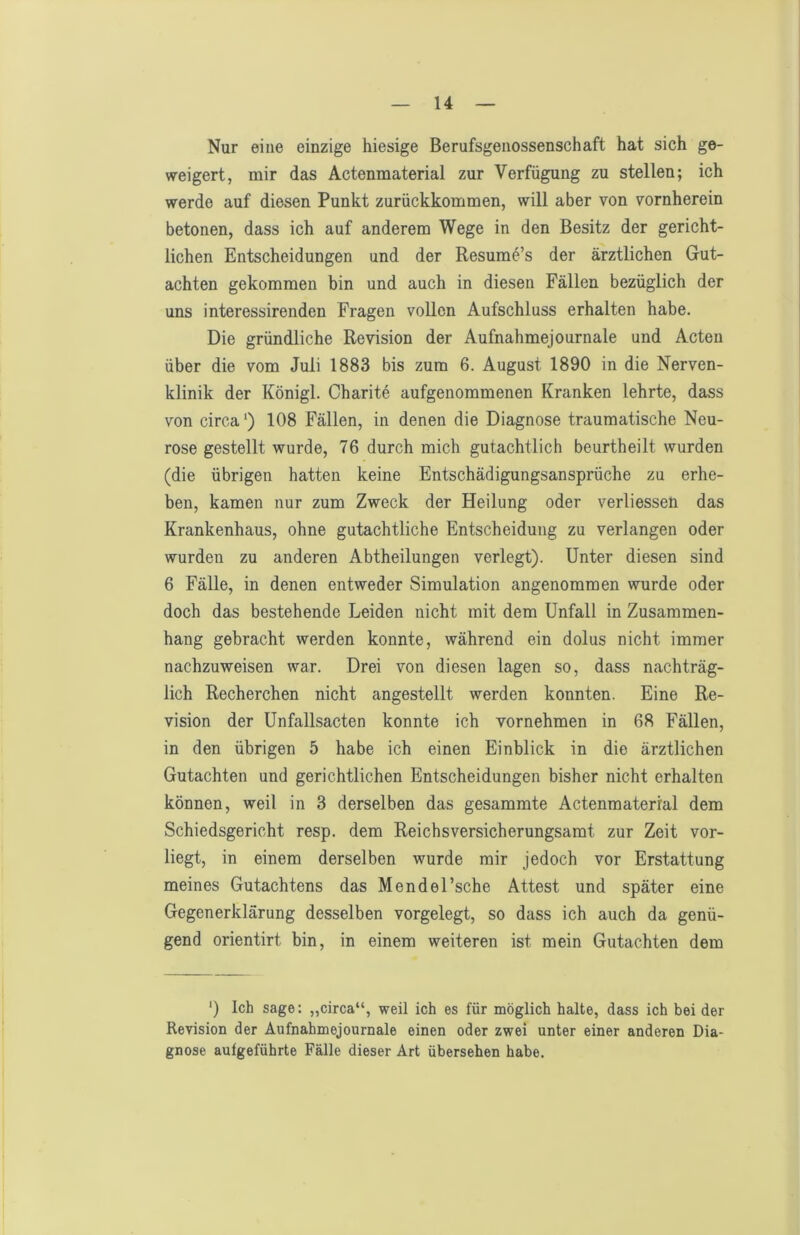 Nur eine einzige hiesige ßerufsgeiiossenschaft hat sich ge- weigert, mir das Actenmaterial zur Verfügung zu stellen; ich werde auf diesen Punkt zurückkommen, will aber von vornherein betonen, dass ich auf anderem Wege in den Besitz der gericht- lichen Entscheidungen und der Resume’s der ärztlichen Gut- achten gekommen bin und auch in diesen Fällen bezüglich der uns interessirenden Fragen vollen Aufschluss erhalten habe. Die gründliche Revision der Aufnahmejournale und Acten über die vom Juli 1883 bis zum 6. August 1890 in die Nerven- klinik der Königl. Charite aufgenommenen Kranken lehrte, dass von circa*) 108 Fällen, in denen die Diagnose traumatische Neu- rose gestellt wurde, 76 durch mich gutachtlich beurtheilt wurden (die übrigen hatten keine Entschädigungsansprüche zu erhe- ben, kamen nur zum Zweck der Heilung oder verliessen das Krankenhaus, ohne gutachtliche Entscheidung zu verlangen oder wurden zu anderen Abtheilungen verlegt). Unter diesen sind 6 Fälle, in denen entweder Simulation angenommen wurde oder doch das bestehende Leiden nicht mit dem Unfall in Zusammen- hang gebracht werden konnte, während ein dolus nicht immer nachzuweisen war. Drei von diesen lagen so, dass nachträg- lich Recherchen nicht angestellt werden konnten. Eine Re- vision der Unfallsacten konnte ich vornehmen in 68 Fällen, in den übrigen 5 habe ich einen Einblick in die ärztlichen Gutachten und gerichtlichen Entscheidungen bisher nicht erhalten können, weil in 3 derselben das gesammte Actenmaterial dem Schiedsgericht resp. dem Reichsversicherungsamt zur Zeit vor- liegt, in einem derselben wurde mir jedoch vor Erstattung meines Gutachtens das Mendel’sche Attest und später eine Gegenerklärung desselben vorgelegt, so dass ich auch da genü- gend orientirt bin, in einem weiteren ist mein Gutachten dem *) Ich sage: „circa“, weil ich es für möglich halte, dass ich bei der Revision der Aufnahmejournale einen oder zwei unter einer anderen Dia- gnose aufgeführte Fälle dieser Art übersehen habe.