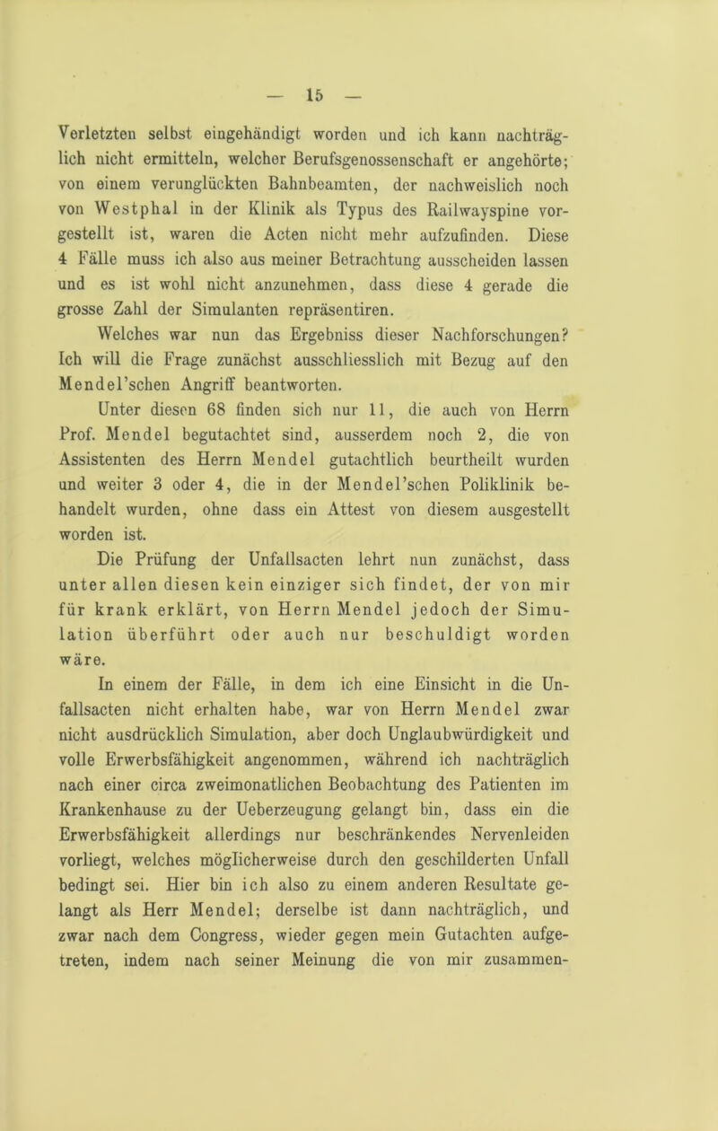 Verletzten selbst eingehändigt worden und ich kann nachträg- lich nicht ermitteln, welcher Berufsgenossenschaft er angehörte; von einem verunglückten Bahnbeamten, der nachweislich noch von Westphal in der Klinik als Typus des Railwayspine vor- gestellt ist, waren die Acten nicht mehr aufzufinden. Diese 4 Fälle muss ich also aus meiner Betrachtung ausscheiden lassen und es ist wohl nicht anzunehmen, dass diese 4 gerade die grosse Zahl der Simulanten repräsentiren. Welches war nun das Ergebniss dieser Nachforschungen? Ich will die Frage zunächst ausschliesslich mit Bezug auf den Mendel’schen Angriff beantworten. Unter diesen 68 finden sich nur 11, die auch von Herrn Prof. Mendel begutachtet sind, ausserdem noch 2, die von Assistenten des Herrn Mendel gutachtlich beurtheilt wurden und weiter 3 oder 4, die in der Mendel’schen Poliklinik be- handelt wurden, ohne dass ein Attest von diesem ausgestellt worden ist. Die Prüfung der Unfallsacten lehrt nun zunächst, dass unter allen diesen kein einziger sich findet, der von mir für krank erklärt, von Herrn Mendel jedoch der Simu- lation überführt oder auch nur beschuldigt worden wäre. In einem der Fälle, in dem ich eine Einsicht in die Un- fallsacten nicht erhalten habe, war von Herrn Mendel zwar nicht ausdrücklich Simulation, aber doch Unglaubwürdigkeit und volle Erwerbsfähigkeit angenommen, während ich nachträglich nach einer circa zweimonatlichen Beobachtung des Patienten im Krankenhause zu der Ueberzeugung gelangt bin, dass ein die Erwerbsfähigkeit allerdings nur beschränkendes Nervenleiden vorliegt, welches möglicherweise durch den geschilderten Unfall bedingt sei. Hier bin ich also zu einem anderen Resultate ge- langt als Herr Mendel; derselbe ist dann nachträglich, und zwar nach dem Congress, wieder gegen mein Gutachten aufge- treten, indem nach seiner Meinung die von mir zusammen-