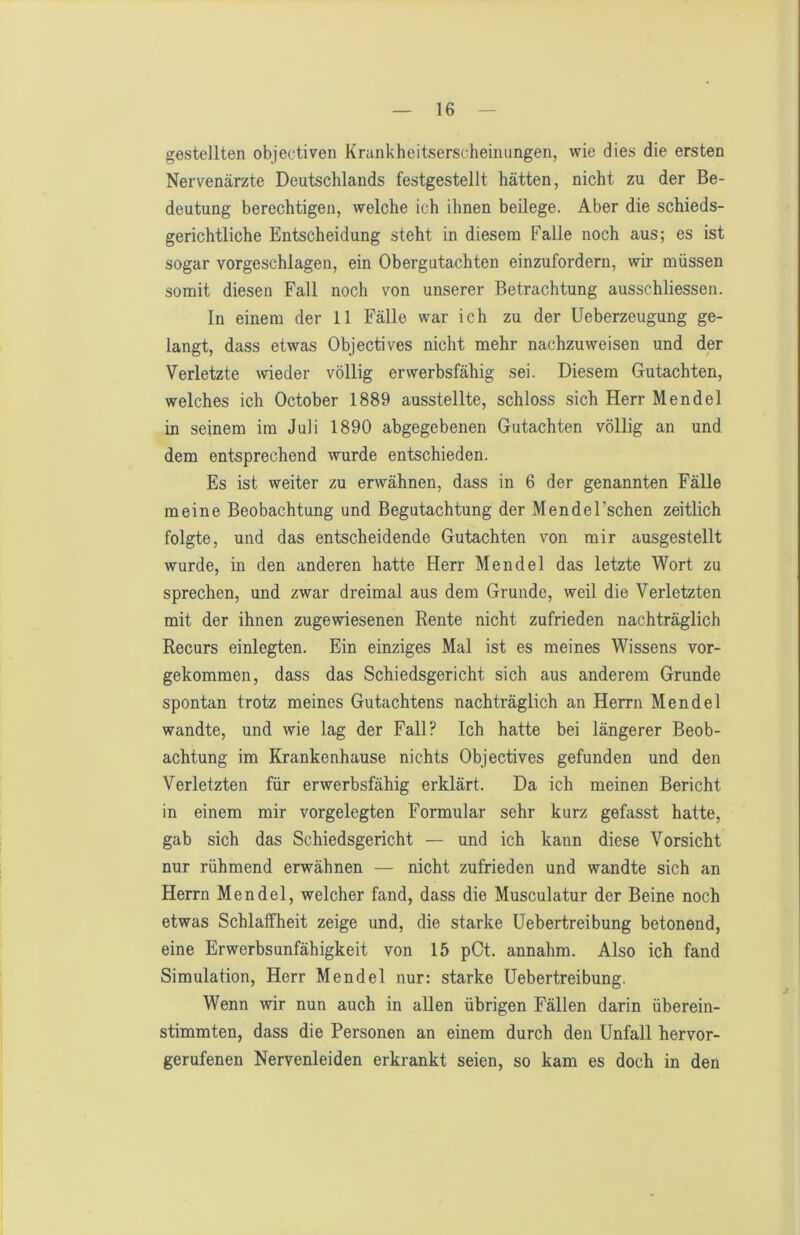 gestellten objectiven Krankheitserscheiiiungen, wie dies die ersten Nervenärzte Deutschlands festgestellt hätten, nicht zu der Be- deutung berechtigen, welche ich ihnen beilege. Aber die schieds- gerichtliche Entscheidung steht in diesem Falle noch aus; es ist sogar vorgeschlagen, ein Obergutachten einzufordern, wir müssen somit diesen Fall noch von unserer Betrachtung ausschliessen. In einem der 11 Fälle war ich zu der üeberzeugung ge- langt, dass etwas Objectives nicht mehr nachzuweisen und der Verletzte wieder völlig erwerbsfähig sei. Diesem Gutachten, welches ich October 1889 ausstellte, schloss sich Herr Mendel in seinem im Juli 1890 abgegebenen Gutachten völlig an und dem entsprechend wurde entschieden. Es ist weiter zu erwähnen, dass in 6 der genannten Fälle meine Beobachtung und Begutachtung der Mendel’schen zeitlich folgte, und das entscheidende Gutachten von mir ausgestellt wurde, in den anderen hatte Herr Mendel das letzte Wort zu sprechen, und zwar dreimal aus dem Grunde, weil die Verletzten mit der ihnen zugewiesenen Rente nicht zufrieden nachträglich Recurs einlegten. Ein einziges Mal ist es meines Wissens vor- gekommen, dass das Schiedsgericht sich aus anderem Grunde spontan trotz meines Gutachtens nachträglich an Herrn Mendel wandte, und wie lag der Fall? Ich hatte bei längerer Beob- achtung im Krankenhause nichts Objectives gefunden und den Verletzten für erwerbsfähig erklärt. Da ich meinen Bericht in einem mir vorgelegten Formular sehr kurz gefasst hatte, gab sich das Schiedsgericht — und ich kann diese Vorsicht nur rühmend erwähnen — nicht zufrieden und wandte sich an Herrn Mendel, welcher fand, dass die Musculatur der Beine noch etwas Schlaffheit zeige und, die starke üebertreibung betonend, eine Erwerbsunfähigkeit von 15 pCt. annahm. Also ich fand Simulation, Herr Mendel nur: starke üebertreibung. Wenn wir nun auch in allen übrigen Fällen darin überein- stimmten, dass die Personen an einem durch den Unfall hervor- gerufenen Nervenleiden erkrankt seien, so kam es doch in den