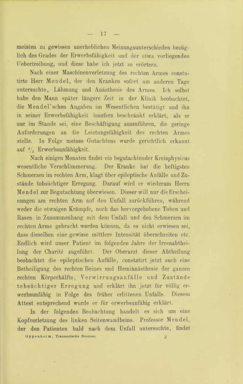 meisten zu gewissen unerheblichen Meinungsunterschieden bezüg- lich des Grades der Erworbsfähigkeit und der etwa vorliegenden Eebertreibung, und diese habe ich jetzt zu erörtern. Nach einer Maschinenverletzung des recliten Armes consta- tirte Herr Mendel, der den Kranken sofort am anderen Tage untersuchte, Lähmung und Anästhesie des Armes. Icli selbst habe den Mann später längere Zeit in der Klinik beobachtet, die M ende Eschen Angaben im Wesentlichen bestätigt und ihn in seiner Erwerbsfähigkeit insofern beschränkt erklärt, als er nur im Stande sei, eine Beschäftigung auszuführen, die geringe Anforderungen an die Leistungsfähigkeit des rechten Armes stelle. In Folge meines Gutacditens wurde gerichtlich erkannt auf Vj Erwerbsunfähigkeit. Nach einigen Monaten findet ein begutachtender Kreisphysicus wesentliche Verschlimmerung. Der Kranke hat die heftigsten Schmerzen im rechten Arm, klagt über epileptische Anfälle und Zu- stände tobsüchtiger Erregung. Darauf wird er wiederum Herrn Mendel zur Begutachtung überwiesen. Dieser will nur dieErschei- nungen am rechten Arm auf den Unfall zurückführen, während weder die etwaigen Krämpfe, noch das hervorgehobene Toben und Rasen in Zusammenhang mit dem Unfall und den Schmerzen im rechten Arme gebracht werden können, da es nicht erwiesen sei, dass dieselben eine gewisse mittlere Intensität überschreiten etc. Endlich wird unser Patient im folgenden Jahre der Irrenabthei- lung der Charite zugeführt. Der Oberarzt dieser Abtheilung beobachtet die epileptischen Anfälle, constatirt jetzt auch eine Betheiligung des rechten Beines und Hemianästhesie der ganzen rechten Körperhälfte, Verwirrungsanfälle und Zustände tobsüchtiger Erregung und erklärt ihn jetzt für völlig er- werbsunfähig in Folge des früher erlittenen Unfalls. Diesem Attest entsprechend wurde er für erwerbsunfähig erklär!. In der folgenden Beobachtung handelt es sich um eine Kopfverletzung des linken Seitenwandbeins. Professor Mendel, der den Patienten bald nach dem Unfall untersuchte, findet Uppenheim, Traumatische Neurose. •2