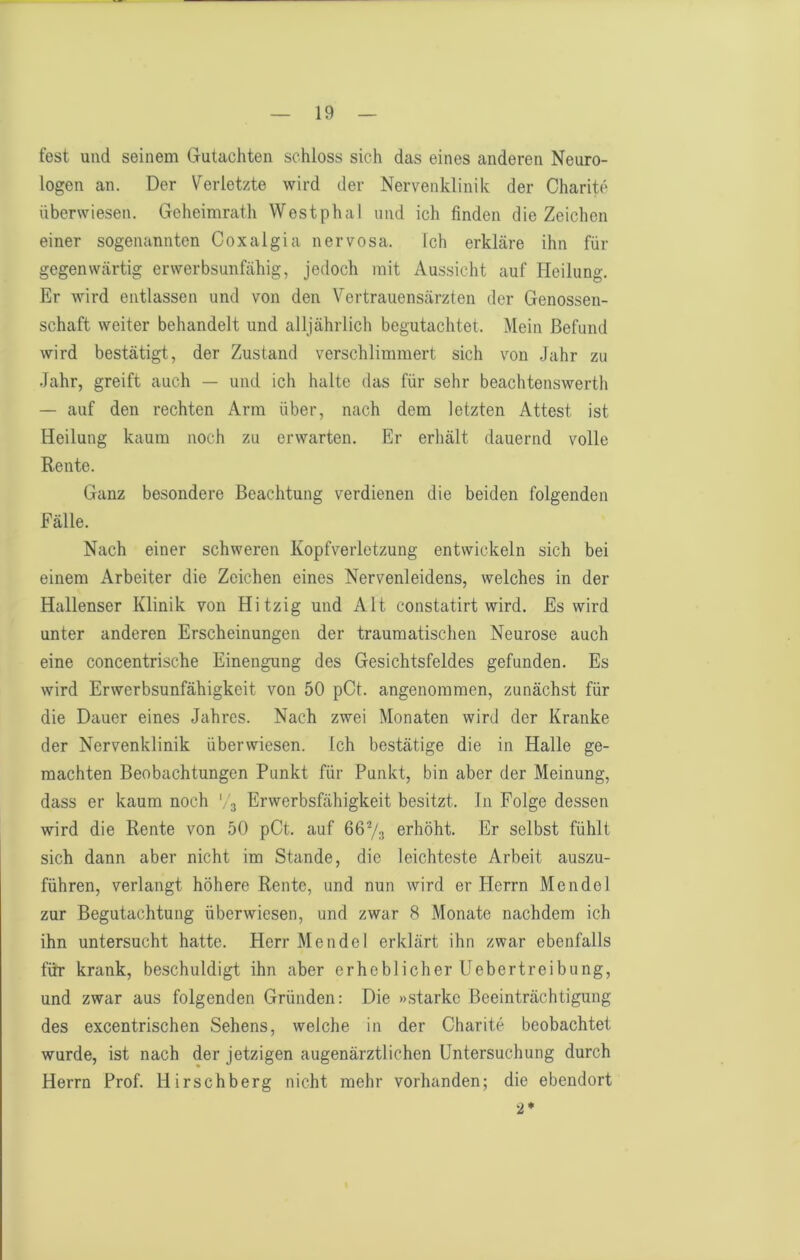 fest und seinem Gutachten schloss sich das eines anderen Neuro- logen an. Der Verletzte wird der Nervenklinik der Charite überwiesen. Geheimrath Westphal und ich finden die Zeichen einer sogenannten Coxalgia nervosa. Ich erkläre ihn für gegenwärtig erwerbsunfähig, jedoch mit Aussicht auf Heilung. Er wird entlassen und von den Vertrauensärzten der Genossen- schaft weiter behandelt und alljährlich begutachtet. Mein Befund wird bestätigt, der Zustand verschlimmert sich von Jahr zu Jahr, greift auch — und ich halte das für sehr beachtenswerth — auf den rechten Arm über, nach dem letzten Attest ist Heilung kaum noch zu erwarten. Er erhält dauernd volle Rente. Ganz besondere Beachtung verdienen die beiden folgenden Fälle. Nach einer schweren Kopfverletzung entwickeln sich bei einem Arbeiter die Zeichen eines Nervenleidens, welches in der Hallenser Klinik von Hitzig und Alt constatirt wird. Es wird unter anderen Erscheinungen der traumatischen Neurose auch eine concentrische Einengung des Gesichtsfeldes gefunden. Es wird Erwerbsunfähigkeit von 50 pCt. angenommen, zunächst für die Dauer eines Jahres. Nach zwei Monaten wird der Kranke der Nervenklinik überwiesen. Ich bestätige die in Halle ge- machten Beobachtungen Punkt für Punkt, bin aber der Meinung, dass er kaum noch '.-j Erwerbsfähigkeit besitzt, ln Folge dessen wird die Rente von 50 pOt. auf erhöht. Er selbst fühlt sich dann aber nicht im Stande, die leichteste Arbeit auszu- führen, verlangt höhere Rente, und nun wird er Herrn Mendel zur Begutachtung überwiesen, und zwar 8 Monate nachdem ich ihn untersucht hatte. Herr Mendel erklärt ihn zwar ebenfalls für krank, beschuldigt ihn aber erheblicher Uebertreibung, und zwar aus folgenden Gründen: Die »starke Beeinträchtigung des excentrischen Sehens, welche in der Charite beobachtet wurde, ist nach der jetzigen augenärztlichen Untersuchung durch Herrn Prof. Hirschberg nicht mehr vorhanden; die ebendort 2*