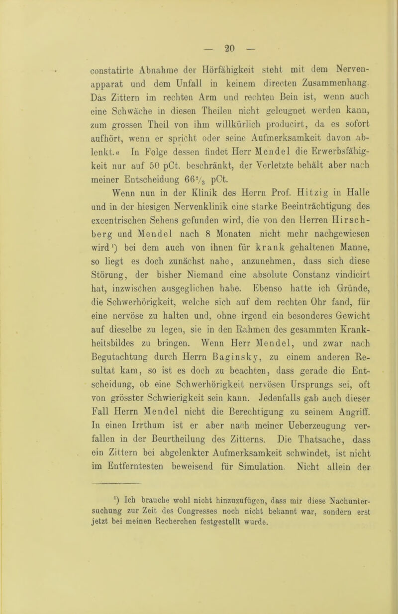 constatirte Abnahme der Flörfähigkeit steht mit dem Nerven- apparat und dem Unfall in keinem direoten Zusammenhang. Das Zittern im rechten Arm und rechten Bein ist, wenn auch eine Schwäche in diesen Theilen nicht geleugnet werden kann, zum grossen Theil von ihm willkürlich producirt, da es sofort aufhört, wenn er spricht oder seine Aufmerksamkeit davon ab- lenkt.« In Folge dessen findet Herr Mendel die Erwerbsfähig- keit nur auf 50 pCt. beschränkt, der Verletzte behält aber nach meiner Entscheidung 66V3 pCt. Wenn nun in der Klinik des Herrn Prof. Hitzig in Halle und in der hiesigen Nervenklinik eine starke Beeinträchtigung des excentrischen Sehens gefunden wird, die von den Herren Hirsch- berg und Mendel nach 8 Monaten nicht mehr nachgewiesen wird') bei dem auch von ihnen für krank gehaltenen Manne, so liegt es doch zunächst nahe, anzunehmen, dass sich diese Störung, der bisher Niemand eine absolute Constanz vindicirt hat, inzwischen ausgeglichen habe. Ebenso hatte ich Gründe, die Schwerhörigkeit, welche sich auf dem rechten Ohr fand, für eine nervöse zu halten und, ohne irgend ein besonderes Gewicht auf dieselbe zu legen, sie in den Rahmen des gesammten Krank- heitsbildes zu bringen. Wenn Herr Mendel, und zwar nach Begutachtung durch Herrn Baginsky, zu einem anderen Re- sultat kam, so ist es doch zu beachten, dass gerade die Ent- scheidung, ob eine Schwerhörigkeit nervösen Ursprungs sei, oft von grösster Schwierigkeit sein kann. Jedenfalls gab auch dieser Fall Herrn Mendel nicht die Berechtigung zu seinem Angriff. In einen Irrthum ist er aber nach meiner Ueberzeugung ver- fallen in der Beurtheilung des Zitterns. Die Thatsache, dass ein Zittern bei abgelenkter Aufmerksamkeit schwindet, ist nicht im Entferntesten beweisend für Simulation. Nicht allein der ') Ich brauche wohl nicht hinzuzufügen, dass mir diese Nachunter- suchung zur Zeit des Congresses noch nicht bekannt war, sondern erst jetzt bei meinen Recherchen festgestellt wurde.