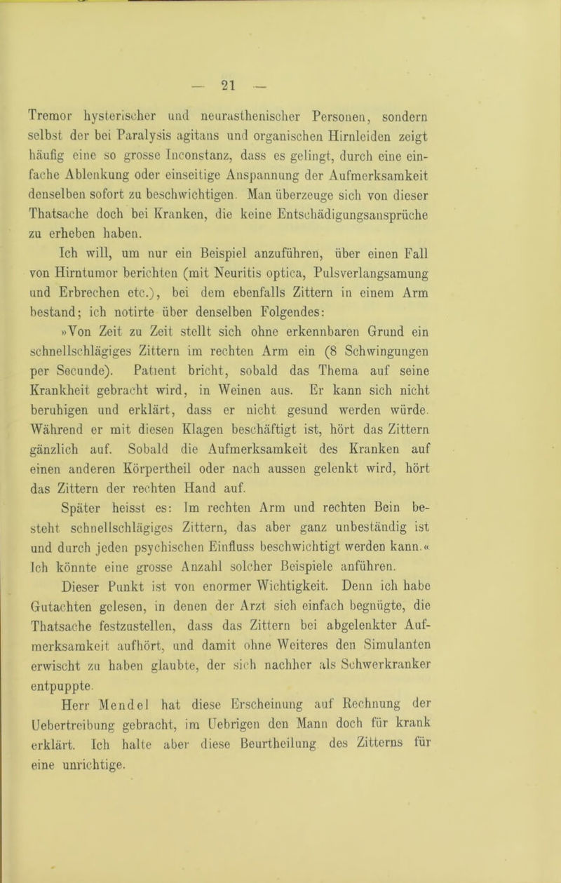 Tremor hysterischer und neurasthenischer Personen, sondern selbst der bei Paralysis agitans und organischen Hirnleiden zeigt htäufig eine so grosse Inconstanz, dass es gelingt, durch eine ein- fache Ablenkung oder einseitige Anspannung der Aufmerksamkeit denselben sofort zu beschwichtigen. Man überzeuge sich von dieser Thatsacdie doch bei Kranken, die keine Entscluädigungsansprüche zu erheben haben. Ich will, um nur ein Beispiel anzuführen, über einen Fall von Hirntumor berichten (mit Neuritis optica, Pulsverlangsamung und Erbrechen etc.), bei dem ebenfalls Zittern in einem Arm bestand; ich notirte über denselben Folgendes: »Von Zeit zu Zeit stellt sich ohne erkennbaren Grund ein schnellschlägiges Zittern im rechten Arm ein (8 Schwingungen per Socunde). Patient bricht, sobald das Thema auf seine Krankheit gebracht wird, in Weinen aus. Er kann sich nicht beruhigen und erklärt, dass er nicht gesund werden würde. Während er mit diesen Klagen beschäftigt ist, hört das Zittern gänzlich auf. Sobald die Aufmerksamkeit des Kranken auf einen anderen Körpertheil oder nach aussen gelenkt wird, hört das Zittern der rechten Hand auf. Später heisst es; Im rechten Arm und rechten Bein be- steht schnellschlägiges Zittern, das aber ganz unbeständig ist und durch jeden psychischen Einfluss beschwichtigt werden kann.« Ich könnte eine grosse Anzahl solcher Beispiele anführen. Dieser Punkt i.st von enormer Wichtigkeit. Denn ich habe Gutachten gelesen, in denen der Arzt sich einfach begnügte, die Thatsache festzustellen, dass das Zittern bei abgelenkter Auf- merksamkeit aufbört, und damit ohne Weiteres den Simulanten erwischt zu haben glaubte, der sich nachher als Schwerkranker entpuppte. Herr Mendel hat diese Erscheinung auf Rechnung der Üebertreibung gebracht, im Gebrigen den Mann doch für krank erklärt. Ich halte aber diese Beurtheilung des Zitterns für eine unrichtige.