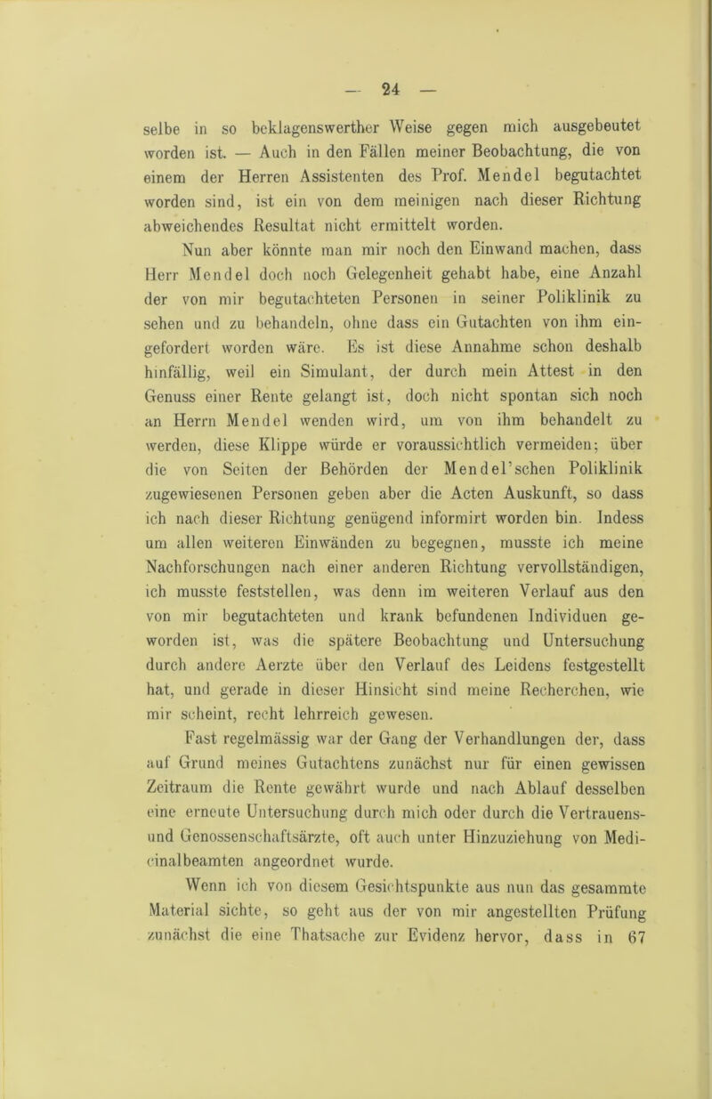 selbe in so bcklagenswerther Weise gegen mich ausgebeutet worden ist. — Auch in den Fällen naeiner Beobachtung, die von einem der Herren Assistenten des Prof. Mendel begutachtet worden sind, ist ein von dem meinigen nach dieser Richtung abweichendes Resultat nicht ermittelt worden. Nun aber könnte man mir noch den Einwand machen, dass Herr Mendel doch noch Gelegenheit gehabt habe, eine Anzahl der von mir begutachteten Personen in seiner Poliklinik zu sehen und zu behandeln, ohne dass ein Gutachten von ihm ein- gefordert worden wäre. Ks ist diese Annahme schon deshalb hinfällig, weil ein Simulant, der durch mein Attest in den Genuss einer Rente gelangt ist, doch nicht spontan sich noch an Herrn Mendel wenden wird, um von ihm behandelt zu werden, diese Klippe würde er voraussichtlich vermeiden; über die von Seiten der Behörden der Mendel’schen Poliklinik zugewiesenen Personen geben aber die Acten Auskunft, so dass ich nach dieser Richtung genügend informirt worden bin. Indess um allen weiteren Einwänden zu begegnen, musste ich meine Nachforschungen nach einer anderen Richtung vervollständigen, ich musste feststellen, was denn im weiteren Verlauf aus den von mir begutachteten und krank befundenen Individuen ge- worden ist, was die spätere Beobachtung und Untersuchung durch andere Aerzte über den Verlauf des Leidens festgestellt hat, und gerade in dieser Hinsicht sind meine Recherchen, wie mir scheint, recht lehrreich gewesen. Fast regelmässig war der Gang der Verhandlungen der, dass auf Grund meines Gutachtens zunächst nur für einen gewissen Zeitraum die Rente gewährt wurde und nach Ablauf desselben eine erneute Untersuchung durch mich oder durch die Vertrauens- und Genossenschaftsärzte, oft auch unter Hinzuziehung von Medi- cinalbeamten angeordnet wurde. Wenn ich von diesem Gesichtspunkte aus nun das gesummte Material sichte, so geht aus der von mir angostellten Prüfung zunächst die eine Thatsache zur Evidenz hervor, dass in 67