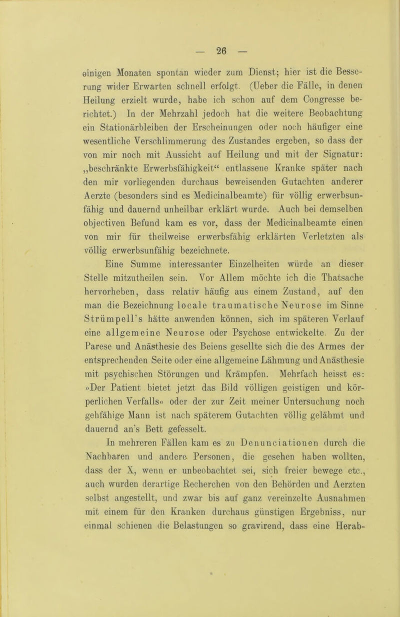 einigen Monaten spontan wieder zum Dienst; hier ist die Besse- rung wider Erwarten schnell erfolgt. (Ueber die Fälle, in denen Heilung erzielt wurde, habe ich schon auf dem Congresse be- richtet.) In der Mehrzahl jedoch hat die weitere Beobachtung ein Stationärbleiben der Erscheinungen oder noch häufiger eine wesentliche Verschlimmerung des Zustandes ergeben, so dass der von mir noch mit Aussicht auf Heilung und mit der Signatur: „beschränkte Erwerbsfähigkeit“ entlassene Kranke später nach den mir vorliegenden durchaus beweisenden Gutachten anderer Aerzte (besonders sind es Medicinalbeamte) für völlig erwerbsun- fähig und dauernd unheilbar erklärt wurde. Auch bei demselben objectiven Befund kam es vor, dass der Medicinalbeamte einen von mir für theilweise erwerbsfähig erklärten Verletzten als völlig erwerbsunfähig bezeichnete. Eine Summe interessanter Einzelheiten würde an dieser Stelle mitzutheilen sein. Vor Allem möchte ich die Thatsache hervorheben, dass relativ häufig aus einem Zustand, auf den man die Bezeichnung locale traumatische Neurose im Sinne Strümpell’s hätte anwenden können, sich im späteren Verlauf eine allgemeine Neurose oder Psychose entwickelte. Zu der Parese und Anästhesie des Beiens gesellte sich die des Armes der entsprechenden Seite oder eine allgemeine Lähmung und Anästhesie mit psychischen Störungen und Krämpfen. Mehrfach heisst es: »Der Patient bietet jetzt das Bild völligen geistigen und kör- perlichen Verfalls« oder der zur Zeit meiner Untersuchung noch gehfähige Mann ist nach späterem Gutachten völlig gelähmt und dauernd an’s Bett gefesselt. ln mehreren Fällen kam es zu Denunciationen durch die Nachbaren und andere- Personen, die gesehen haben wollten, dass der X, wenn er unbeobachtet sei, sich freier bewege etc., auch wurden derartige Recherchen von den Behörden und Aerzten selbst angestellt, und zwar bis auf ganz vereinzelte Ausnahmen mit einem für den Kranken durchaus günstigen Ergebniss, nur einmal schienen die Belastungen so gravirend, dass eine Plerab-