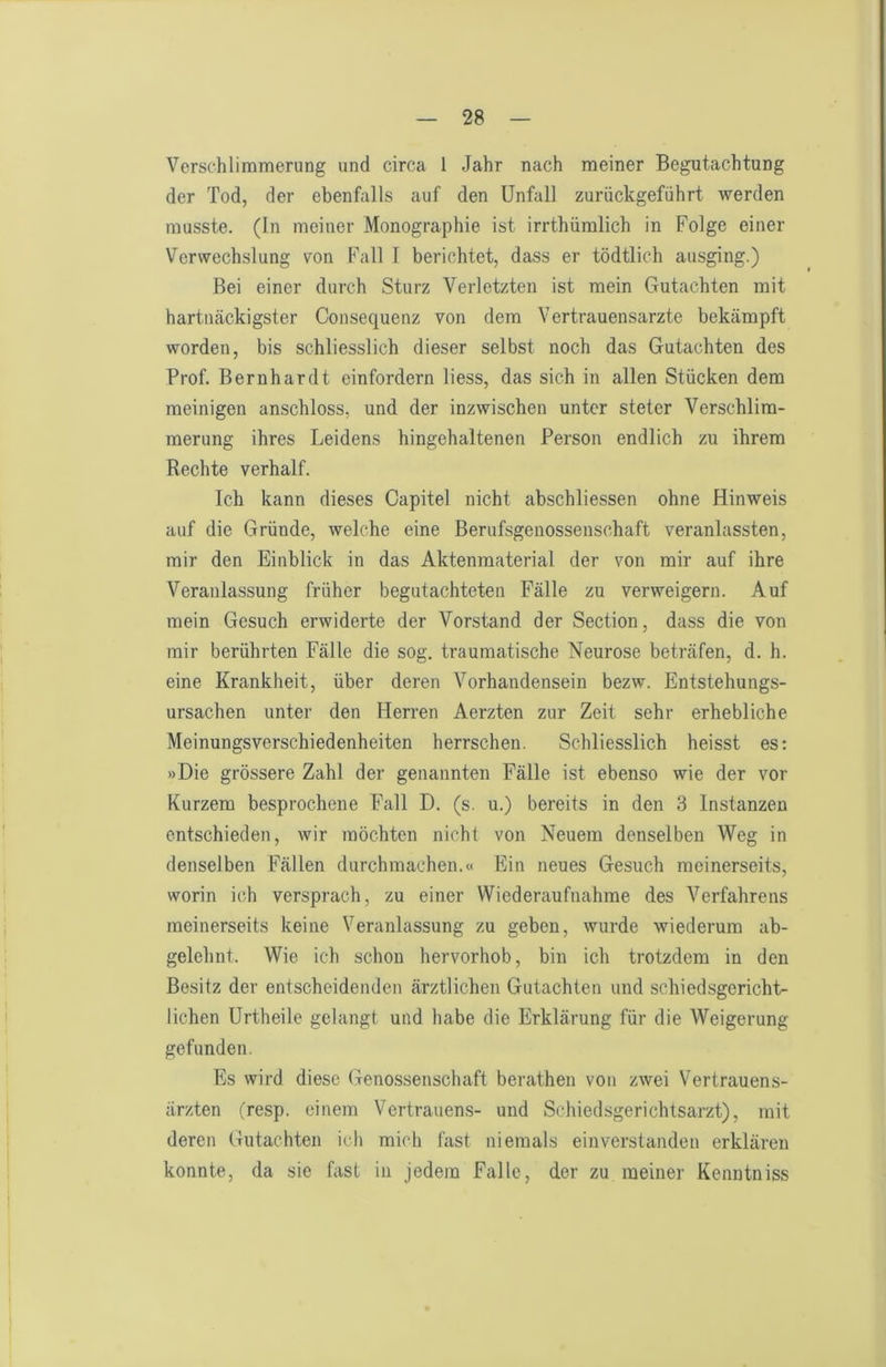 Verschlimmerung und circa 1 Jahr nach meiner Begutachtung der Tod, der ebenfalls auf den Unfall zurückgeführt werden musste. (In meiner Monographie ist irrthümlich in Folge einer Verwechslung von Fall T berichtet, dass er tödtlich ausging.) Bei einer durch Sturz Verletzten ist mein Gutachten mit hartnäckigster Consequenz von dem Vertrauensärzte bekämpft worden, bis schliesslich dieser selbst noch das Gutachten des Prof. Bernhardt einfordern Hess, das sich in allen Stücken dem meinigen anschloss, und der inzwischen unter steter Verschlim- merung ihres Leidens hingehaltenen Person endlich zu ihrem Rechte verhalt. Ich kann dieses Oapitel nicht abschliessen ohne Hinweis auf die Gründe, welche eine Berufsgenossenschaft veranlassten, mir den Einblick in das Aktenraaterial der von mir auf ihre Veranlassung früher begutachteten Fälle zu verweigern. Auf mein Gesuch erwiderte der Vorstand der Section, dass die von mir berührten Fälle die sog. traumatische Neurose beträfen, d. h. eine Krankheit, über deren Vorhandensein bezw. Entstehungs- ursachen unter den Herren Aerzten zur Zeit sehr erhebliche Meinungsverschiedenheiten herrschen. Schliesslich heisst es: »Die grössere Zahl der genannten Fälle ist ebenso wie der vor Kurzem besprochene Fall D. (s. u.) bereits in den 3 Instanzen entschieden, wir möchten nicht von Neuem denselben Weg in denselben Fällen durchmachen.« Ein neues Gesuch meinerseits, worin ich versprach, zu einer Wiederaufnahme des Verfahrens meinerseits keine Veranlassung zu geben, wurde wiederum ab- gelehnt. Wie ich schon hervorhob, bin ich trotzdem in den Besitz der entscheidenden ärztlichen Gutachten und schiedsgericht- lichen Urtheile gelangt und habe die Erklärung für die Weigerung gefunden. Es wird diese Genossenschaft berathen von zwei Vertrauens- ärzten (resp. einem Vertrauens- und Schiedsgerichtsarzt), mit deren Gutachten ich mich fast niemals einverstanden erklären konnte, da sie fast in jedem Falle, der zu meiner Kenutniss