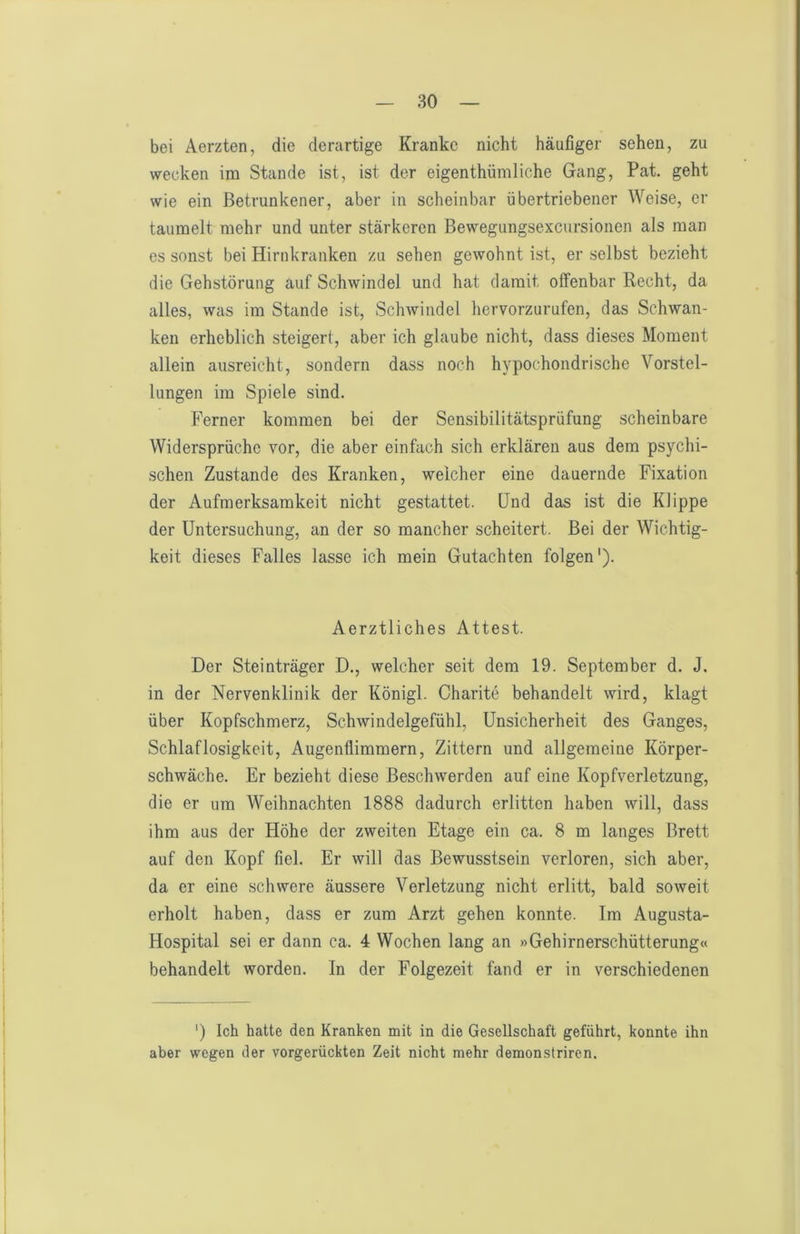 bei Aerzten, die derartige Kranke nicht häufiger sehen, zu wecken im Stande ist, ist der eigenthümliche Gang, Pat. geht wie ein Betrunkener, aber in scheinbar übertriebener Weise, er taumelt mehr und unter stärkeren Bewegungsexcursionen als man es sonst bei Hirnkranken zu sehen gewohnt ist, er selbst bezieht die Gehstörung auf Schwindel und hat damit offenbar Recht, da alles, was im Stande ist, Schwindel hervorzurufen, das Schwan- ken erheblich steigert, aber ich glaube nicht, dass dieses Moment allein ausreicht, sondern dass noch hypochondrische Vorstel- lungen im Spiele sind. Ferner kommen bei der Sensibilitätsprüfung scheinbare Widersprüche vor, die aber einfach sich erklären aus dem psychi- schen Zustande des Kranken, welcher eine dauernde Fixation der Aufmerksamkeit nicht gestattet. Und das ist die Klippe der Untersuchung, an der so mancher scheitert. Bei der Wichtig- keit dieses Falles lasse ich mein Gutachten folgen'). Aerztliches Attest. Der Steinträger D., welcher seit dem 19. September d. J. in der Nervenklinik der Königl. Charite behandelt wird, klagt über Kopfschmerz, Schwindelgefühl, Unsicherheit des Ganges, Schlaflosigkeit, Augenflimmern, Zittern und allgemeine Körper- schwäche. Er bezieht diese Beschwerden auf eine Kopfverletzung, die er um Weihnachten 1888 dadurch erlitten haben will, dass ihm aus der Höhe der zweiten Etage ein ca. 8 m langes Brett auf den Kopf fiel. Er will das Bewusstsein verloren, sich aber, da er eine schwere äussere Verletzung nicht erlitt, bald soweit erholt haben, dass er zum Arzt gehen konnte. Im Augusta- Hospital sei er dann ca. 4 Wochen lang an »Gehirnerschütterung« behandelt worden. In der Folgezeit fand er in verschiedenen ') Ich hatte den Kranken mit in die Gesellschaft geführt, konnte ihn aber wegen der vorgerückten Zeit nicht mehr demonstriren.