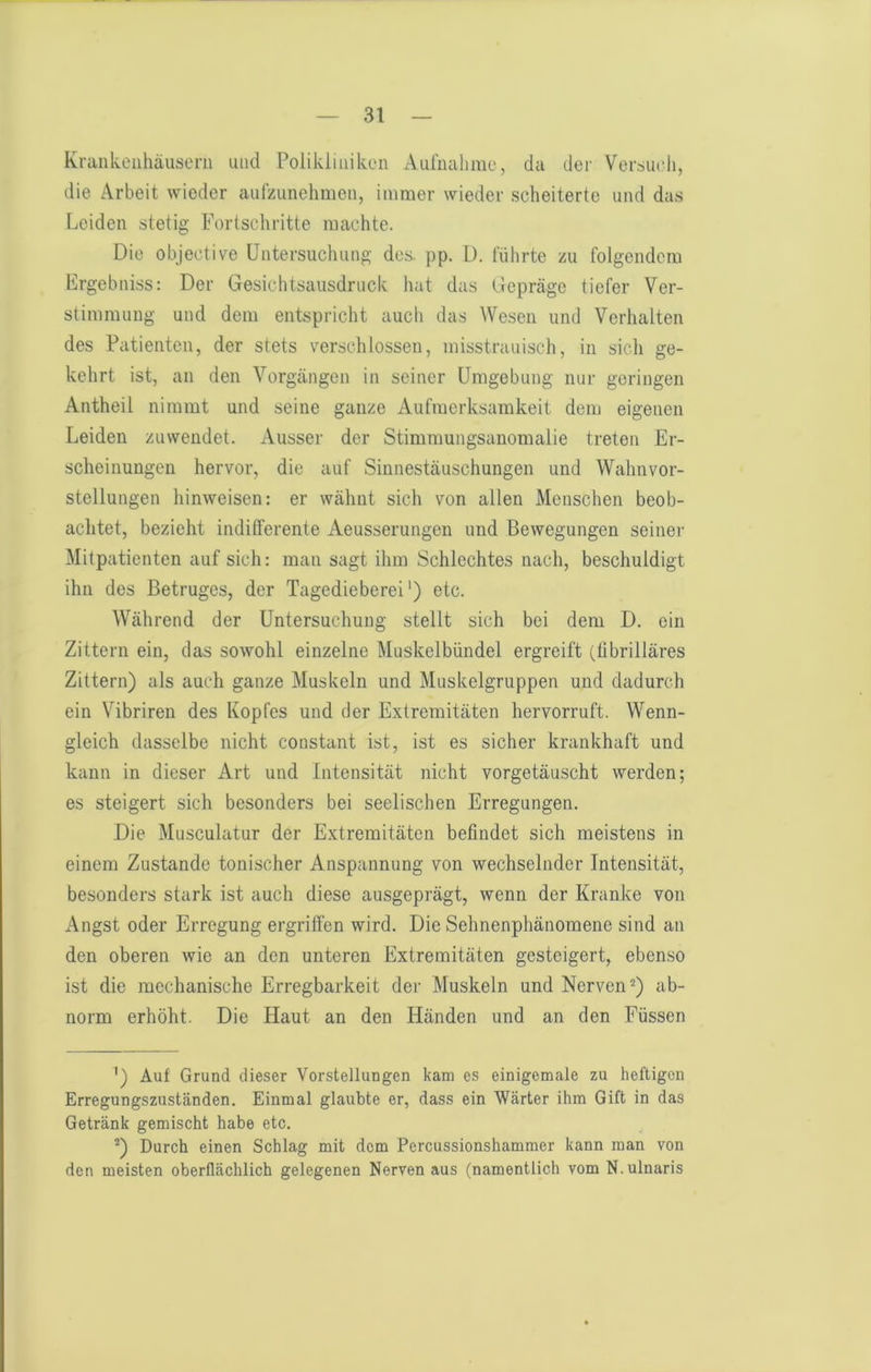 Krankenhäusern und Polikliniken Aurmihme, da der Versuch, die Arbeit wieder aufzunehmen, immer wieder scheiterte und das Leiden stetig Fortschritte machte. Die objective Untersuchung des. pp. D. führte zu folgendem Ergebniss: Der Gesichtsausdruck hat das Gepräge tiefer Ver- stimmung und dem entspricht auch das Wesen und Verhalten des Patienten, der stets verschlossen, misstrauisch, in sich ge- kehrt ist, an den Vorgängen in seiner Umgebung nur geringen Antheil nimmt und seine ganze Aufmerksamkeit dem eigenen Leiden zuwendet. Ausser der Stimmungsanomalie treten Er- scheinungen hervor, die auf Sinnestäuschungen und Wahnvor- stellungen hinweisen: er wähnt sich von allen Menschen beob- achtet, bezieht indilferente Aeusserungen und Bewegungen seiner Mitpatienten auf sich: man sagt ihm Schlechtes nach, beschuldigt ihn des Betruges, der Tagedieberei') etc. Während der Untersuchung stellt sich bei dem D. ein Zittern ein, das sowohl einzelne Muskelbündel ergreift (fibrilläres Zittern) als auch ganze Muskeln und Muskelgruppen und dadurch ein Vibriren des Kopfes und der Extremitäten hervorruft. Wenn- gleich dasselbe nicht constant ist, ist es sicher krankhaft und kann in dieser Art und Intensität nicht vorgetäuscht werden; es steigert sich besonders bei seelischen Erregungen. Die Musculatur der Extremitäten befindet sich meistens in einem Zustande tonischer Anspannung von wechselnder Intensität, besonders stark ist auch diese ausgeprägt, wenn der Kranke von Angst oder Erregung ergriffen wird. Die Sehnenphänomene sind an den oberen wie an den unteren Extremitäten gesteigert, ebenso ist die mechanische Erregbarkeit der Muskeln und Nerven^) ab- norm erhöht. Die Haut an den Händen und an den Füssen ') Auf Grund dieser Vorstellungen kam es einigemale zu heftigen Erregungszuständen, Einmal glaubte er, dass ein Wärter ihm Gift in das Getränk gemischt habe etc. '“) Durch einen Schlag mit dem Percussionshammer kann man von den meisten oberflächlich gelegenen Nerven aus (namentlich vom N.ulnaris