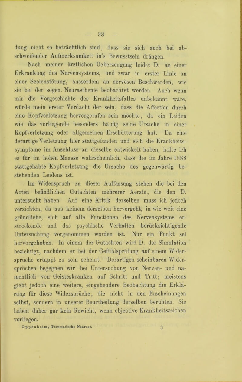 düng nicht so beträchtlich sind, dass sie sich auch bei ab- schweifender Aufmerksamkeit in’s Bewusstsein drängen. Nach meiner ärztlichen Ueberzeugung leidet D. an einer Erkrankung des Nervensystems, und zwar in erster Linie an einer Seelenstörung, ausserdem an nervösen Beschwerden, wie sie bei der sogen. Neurasthenie beobachtet werden. Auch wenn mir die Vorgeschichte des Krankheitsfalles unbekannt wäre, würde mein erster Verdacht der sein, dass die Affection durch eine Kopfverletzung hervorgerufen sein möchte, da ein Leiden wie das vorliegende besonders häufig seine Ursache in einer Kopfverletzung oder allgemeinen Erschütterung hat. Da eine derartige Verletzung hier stattgefunden und sich die Krankheits- symptome im Anschluss an dieselbe entwickelt haben, halte ich es für im hohen Maasse wahrscheinlich, dass die im Jahre 1388 stattgehabte Kopfverletzung die Ursache des gegenwärtig be- stehenden Leidens ist. Im Widerspruch zu dieser Auffassung stehen die bei den Acten befindlichen Gutachten mehrerer Aerzte, die den D. untersucht haben. Auf eine Kritik derselben muss ich jedoch verzichten, da aus keinem derselben hervorgeht, in wie weit eine gründliche, sich auf alle Functionen des Nervensystems er- streckende und das psychische Verhalten berücksichtigende Untersuchung vorgenommen worden ist. Nur ein Punkt sei hervorgehoben. In einem der Gutachten wird D. der Simulation bezichtigt, nachdem er bei der Gefühlsprüfung auf einem Wider- spruche ertappt zu sein scheint. Derartigen scheinbaren Wider- sprüchen begegnen wir bei Untersuchung von Nerven- und na- mentlich von Geisteskranken auf Schritt und Tritt; meistens giebt jedoch eine weitere, eingehendere Beobachtung die Erklä- rung für diese Widersprüche, die nicht in den Erscheinungen selbst, sondern in unserer Beurtheilung derselben beruhten. Sie haben daher gar kein Gewicht, wenn objective Krankheitszeichen vorliegen. Oppenlieim, Traumatische Neurose. 3