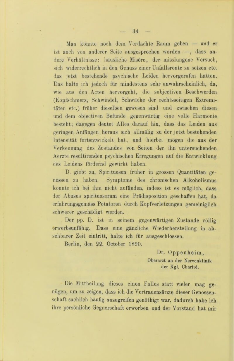 Man könnte noch dem Verdachte Raum geben — und er ist auch von anderer Seite ausgesprochen worden —, (Jass an- dere Verhältnisse: häusliche Misere, der misslungene Versuch, sich widerrechtlich in den Genuss einer Unfallsrente zu setzen etc. das jetzt bestehende psychische Leiden hervorgerufen hätten. Das halte ich jedoch für mindestens sehr unwahrscheinlich, da, wie aus den Acten hervorgeht, die subjectiven Beschwerden (Kopfschmerz, Schwindel, Schwäche der rechtsseitigen Extremi- täten etc.) früher dieselben gewesen sind und zwischen diesen und dem objectiven Befunde gegenwärtig eine volle Harmonie besteht; dagegen deutet Alles darauf hin, dass das Leiden aus geringen Anfängen heraus sich allmälig zu der jetzt bestehenden Intensität fortentwickelt hat, und hierbei mögen die aus der Verkennung des Zustandes von Seiten d«r ihn untersuchenden Aerzte resultironden psychischen Erregungen auf die Entwicklung des Leidens fördernd gewirkt haben. D. giebt zu, Spirituosen früher in grossen Quantitäten ge- nossen zu haben. Symptome des chronischen Alkoholismus konnte ich bei ihm nicht auffinden, indess ist es möglich, dass der Abusus spirituosorum eine Prädisposition geschaffen hat, da erfahrungsgemäss Potatoren durch Kopfverletzungen gemeiniglich schwerer geschädigt werden. Der pp. D. ist in seinem gegenwärtigen Zustande völlig erwerbsunfähig. Dass eine gänzliche Wiederherstellung in ab- sehbarer Zeit eintritt, halte ich für ausgeschlossen. Berlin, den 22. October 1890. Dr. Oppenheim, Oberarzt an der Nervenklinik der Kgl. Charite. Die Mittheilung dieses einen Falles statt vieler mag ge- nügen, um zu zeigen, dass ich die Vertrauensärzte dieser Genossen- schaft sachlich häufig anzugreifen genöthigt war, dadurch habe ich ihre persönliche Gegnerschaft erworben und der Vorstand hat mir