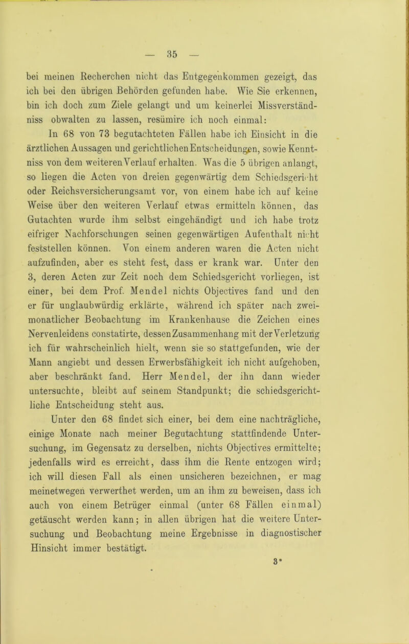 85 bei meinen Recherchen nicht das Entgegenkommen gezeigt, das ich bei den übrigen Behörden gefunden habe. Wie Sie erkennen, bin ich doch zum Ziele gelangt und um keinerlei Missverständ- niss obwalten zu lassen, resümire ich noch einmal: ln 68 von 73 begutachteten Fällen habe ich Einsicht in die ärztlichen Aussagen und gerichtlichenEntscheidungen, sowie Kennt- niss von dem weiteren Verlauf erhalten. Was die 5 übrigen anlangt, so liegen die Acten von dreien gegenwärtig dem Schiedsgerirht oder Reichsversicherungsamt vor, von einem habe ich auf keine Weise über den weiteren Verlauf etwas ermitteln können, das Gutachten wurde ihm selbst eingehändigt und ich habe trotz eifriger Nachforschungen seinen gegenwärtigen Aufenthalt nicht feststellen können. Von einem anderen waren die Acten nicht aufzufinden, aber es steht fest, dass er krank war. Unter den 3, deren Acten zur Zeit noch dem Schiedsgericht vorliegen, ist einer, bei dem Prof. Mendel nichts Objectives fand und den er für unglaubwürdig erklärte, während ich später nach zwei- monatlicher Beobachtung im Krankenhause die Zeichen eines Nervenleidens constatirte, dessen Zusammenhang mit derVerletzung ich für wahrscheinlich hielt, wenn sie so stattgefunden, wie der Mann angiebt und dessen Erwerbsfähigkeit ich nicht aufgehoben, aber beschränkt fand. Herr Mendel, der ihn dann wieder untersuchte, bleibt auf seinem Standpunkt; die schiedsgericht- liche Entscheidung steht aus. Unter den 68 findet sich einer, bei dem eine nachträgliche, einige Monate nach meiner Begutachtung stattfindende Unter- suchung, im Gegensatz zu derselben, nichts Objectives ermittelte; jedenfalls wird es erreicht, dass ihm die Rente entzogen wird; ich will diesen Fall als einen unsicheren bezeichnen, er mag meinetwegen verwerthet werden, um an ihm zu beweisen, dass ich auch von einem Betrüger einmal (unter 68 Fällen einmal) getäuscht werden kann; in aUen übrigen hat die weitere Unter- suchung und Beobachtung meine Ergebnisse in diagnostischer Hinsicht immer bestätigt. 3*