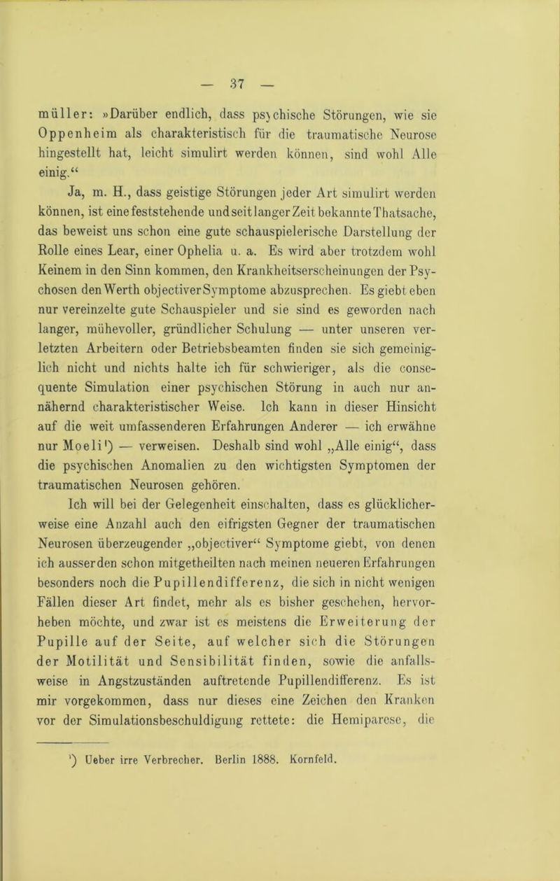 müller: »Darüber endlich, dass ps}chische Störungen, wie sie Oppenheim als charakteristisch für die traumatische Neurose hingestellt hat, leicht simulirt werden können, sind wohl Alle einig.“ Ja, m. H., dass geistige Störungen jeder Art simulirt werden können, ist eine feststehende und seit langer Zeit bekannte Thatsache, das beweist uns schon eine gute schauspielerische Darstellung der Rolle eines Lear, einer Ophelia u. a. Es wird aber trotzdem wohl Keinem in den Sinn kommen, den Krankheitserscheinungen der Psy- chosen den Werth objectiver Symptome abzusprechen. Es giebt eben nur vereinzelte gute Schauspieler und sie sind es geworden nach langer, mühevoller, gründlicher Schulung — unter unseren ver- letzten Arbeitern oder Betriebsbeamten finden sie sich gemeinig- lich nicht und nichts halte ich für schwieriger, als die conse- quente Simulation einer psychischen Störung in auch nur an- nähernd charakteristischer Weise. Ich kann in dieser Hinsicht auf die weit umfassenderen Erfahrungen Anderer — ich erwähne nur Moeli') — verweisen. Deshalb sind wohl „Alle einig“, dass die psychischen Anomalien zu den wichtigsten Symptomen der traumatischen Neurosen gehören. Ich will bei der Gelegenheit einschalten, dass es glücklicher- weise eine Anzahl auch den eifrigsten Gegner der traumatischen Neurosen überzeugender „objectiver“ Symptome giebt, von denen ich ausserden schon mitgetheilten nach meinen neueren Erfahrungen besonders noch die Pupillendifferenz, die sich in nicht wenigen Fällen dieser Art findet, mehr als es bisher geschehen, hervor- heben möchte, und zAvar ist cs meistens die Erweiterung der Pupille auf der Seite, auf welcher sich die Störungen der Motilität und Sensibilität finden, sowie die anfalls- weise in Angstzuständen auftretende Pupillendifferenz. Es ist mir vorgekommen, dass nur dieses eine Zeichen den Kranken vor der Simulationsbeschuldigung rettete: die Hemiparese, die ') Ueber irre Verbrecher. Berlin 1888. Kornfeld.