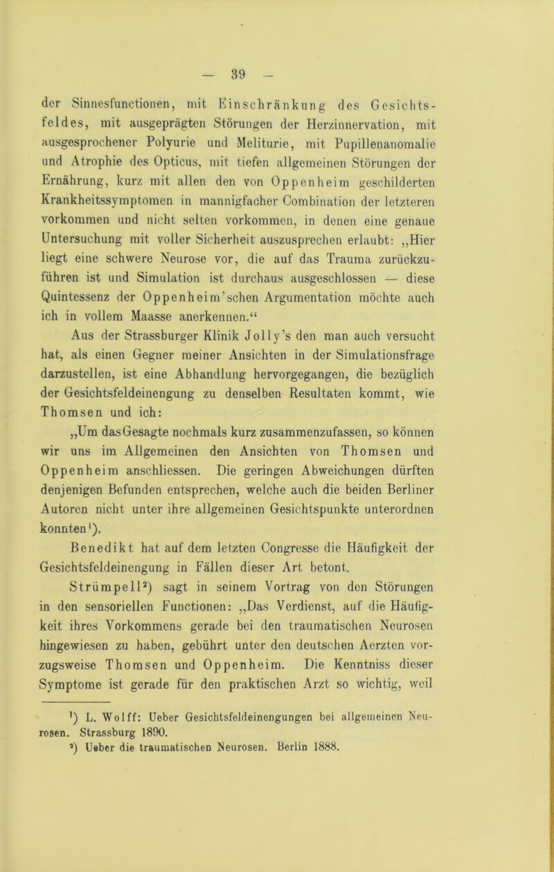 der Sinnesfunctionen, mit Einschränkung des Gesichts- feldes, mit ausgeprägten Störungen der Her/innervation, mit ausgesprochener Polyurie und Meliturie, mit Pupillenanomalie und Atrophie des Opticus, mit tiefen allgemeinen Störungen der Ernährung, kurz mit allen den von Oppenheim geschilderten Krankheitssymptomen in mannigfacher Combination der letzteren Vorkommen und nicht selten Vorkommen, in denen eine genaue Untersuchung mit voller Sicherheit auszusprechen erlaubt: ,,Hier liegt eine schwere Neurose vor, die auf das Trauma zurückzu- führen ist und Simulation ist durchaus ausgeschlossen — diese Quintessenz der Oppenheim’schen Argumentation möchte auch ich in vollem Maasse anerkennen.“ Aus der Strassburger Klinik Jolly’s den man auch versucht hat, als einen Gegner meiner Ansichten in der Simulationsfrage darzustellen, ist eine Abhandlung hervorgegangen, die bezüglich der Gesichtsfeldeinengung zu denselben Resultaten kommt, wie Thomsen und ich: „Um das Gesagte nochmals kurz zusammenzufassen, so können wir uns im Allgemeinen den Ansichten von Thomsen und Oppenheim anschliessen. Die geringen Abweichungen dürften denjenigen Befunden entsprechen, welche auch die beiden Berliner Autoren nicht unter ihre allgemeinen Gesichtspunkte unterordnen konnten'). Benedikt hat auf dem letzten Congresse die Häufigkeit der Gesichtsfeldeinengung in Fällen dieser Art betont. Strümpell*) sagt in seinem Vortrag von den Störungen in den sensoriellen Functionen: „Das Verdienst, auf die Häufig- keit ihres Vorkommens gerade bei den traumatischen Neurosen hingewiesen zu haben, gebührt unter den deutschen Aerzten vor- zugsweise Thomsen und Oppenheim. Die Kenntniss dieser Symptome ist gerade für den praktischen Arzt so wichtig, weil ’) L. Wolff: Ueber Gesichtsfeldeinengungen bei allgemeinen IScu- rosen. Strassburg 1890. 0 Ueber die traumatischen Neurosen. Berlin 1888.