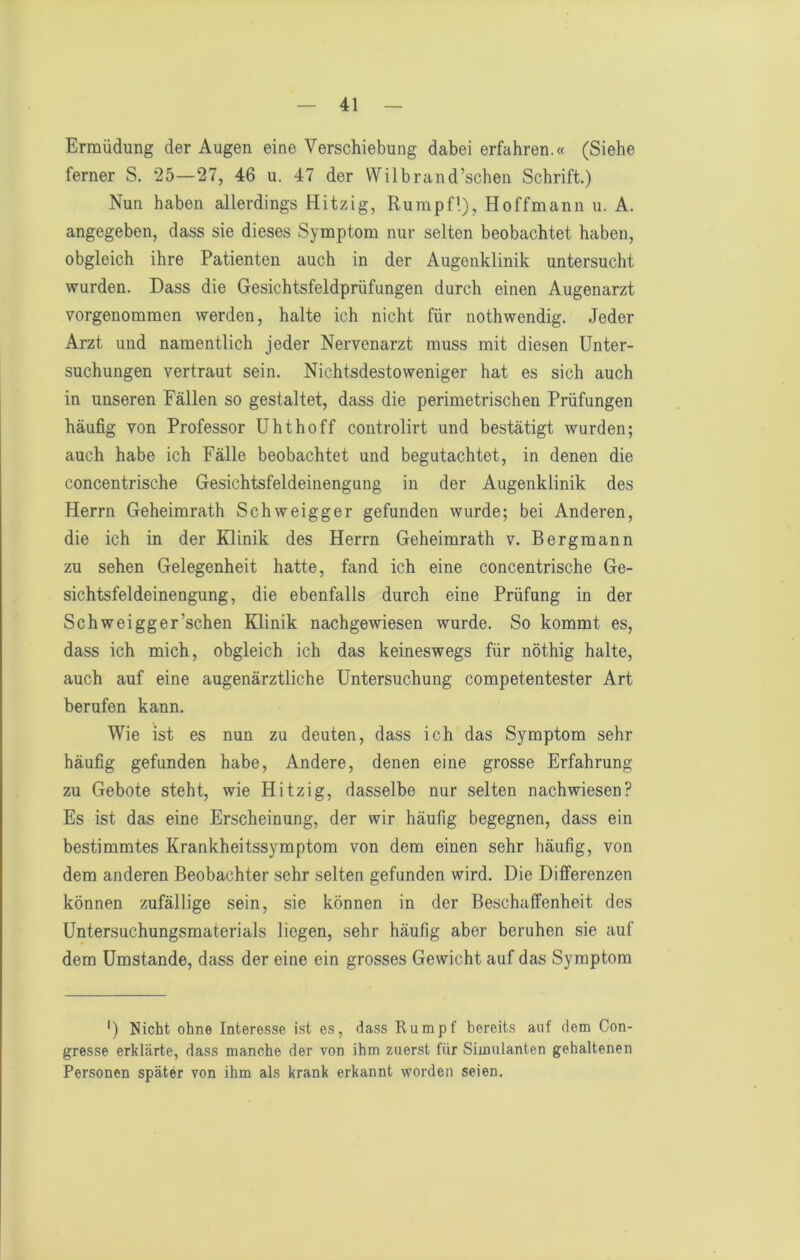 Ermüdung der Augen eine Verschiebung dabei erfahren.« (Siehe ferner S. 25—27, 46 u. 47 der Wilbrand’schen Schrift.) Nun haben allerdings Hitzig, Rumpfl), Hoffmann u. A. angegeben, dass sie dieses Symptom nur selten beobachtet haben, obgleich ihre Patienten auch in der Augenklinik untersucht wurden. Dass die Gesichtsfeldprüfungen durch einen Augenarzt vorgenommen werden, halte ich nicht für nothwendig. Jeder Arzt und namentlich jeder Nervenarzt muss mit diesen Unter- suchungen vertraut sein. Nichtsdestoweniger hat es sich auch in unseren Fällen so gestaltet, dass die perimetrischen Prüfungen häufig von Professor Uhthoff controlirt und bestätigt wurden; auch habe ich Fälle beobachtet und begutachtet, in denen die concentrische Gesichtsfeldeinengung in der Augenklinik des Herrn Geheimrath Schweigger gefunden wurde; bei Anderen, die ich in der Klinik des Herrn Geheimrath v. Bergmann zu sehen Gelegenheit hatte, fand ich eine concentrische Ge- sichtsfeldeinengung, die ebenfalls durch eine Prüfung in der Schweigger’schen Klinik nachgewiesen wurde. So kommt es, dass ich mich, obgleich ich das keineswegs für nöthig halte, auch auf eine augenärztliche Untersuchung competentester Art berufen kann. Wie ist es nun zu deuten, dass ich das Symptom sehr häufig gefunden habe. Andere, denen eine grosse Erfahrung zu Gebote steht, wie Hitzig, dasselbe nur selten nachwiesen? Es ist das eine Erscheinung, der wir häufig begegnen, dass ein bestimmtes Krankheitssymptom von dem einen sehr häufig, von dem anderen Beobachter sehr selten gefunden wird. Die Differenzen können zufällige sein, sie können in der Beschaffenheit des Untersuchungsmaterials liegen, sehr häufig aber beruhen sie auf dem Umstande, dass der eine ein grosses Gewicht auf das Symptom ') Nicht ohne Interesse ist es, dass Rumpf bereits auf dem Con- gresse erklärte, dass manche der von ihm zuerst für Simulanten gehaltenen Personen später von ihm als krank erkannt worden seien.