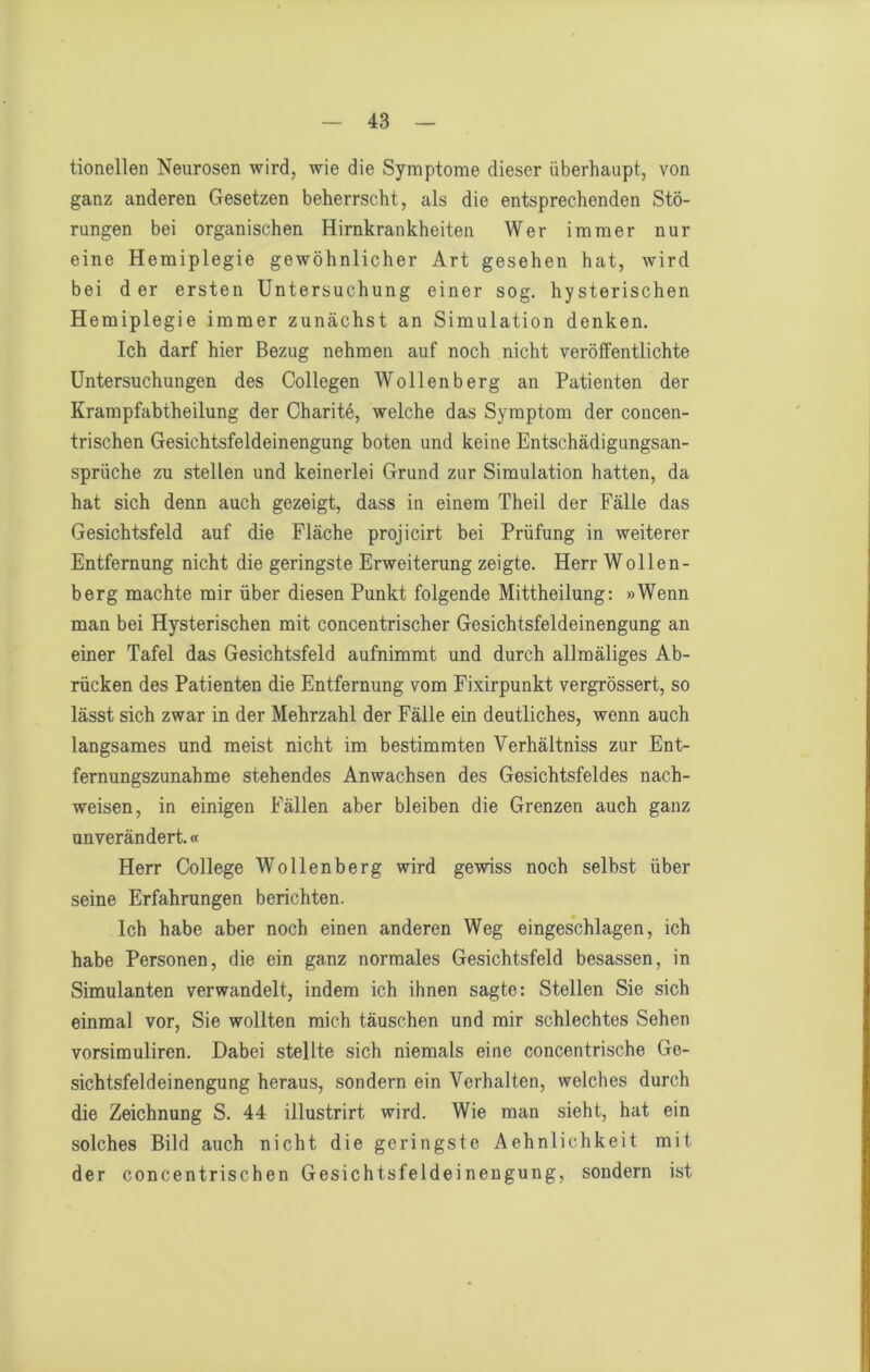 tionellen Neurosen wird, wie die Symptome dieser überhaupt, von ganz anderen Gesetzen beherrscht, als die entsprechenden Stö- rungen bei organischen Hirnkrankheiten Wer immer nur eine Hemiplegie gewöhnlicher Art gesehen hat, wird bei der ersten Untersuchung einer sog. hysterischen Hemiplegie immer zunächst an Simulation denken. Ich darf hier Bezug nehmen auf noch nicht veröffentlichte Untersuchungen des Collegen Wollenberg an Patienten der Krampfabtheilung der Charite, welche das Symptom der concen- trischen Gesichtsfeldeinengung boten und keine Entschädigungsan- sprüche zu stellen und keinerlei Grund zur Simulation hatten, da hat sich denn auch gezeigt, dass in einem Theil der Fälle das Gesichtsfeld auf die Fläche projicirt bei Prüfung in weiterer Entfernung nicht die geringste Erweiterung zeigte. Herr Wollen- berg machte mir über diesen Punkt folgende Mittheilung: »Wenn man bei Hysterischen mit concentrischer Gesichtsfeldeinengung an einer Tafel das Gesichtsfeld aufnimmt und durch allmäliges Ab- rücken des Patienten die Entfernung vom Eixirpunkt vergrössert, so lässt sich zwar in der Mehrzahl der Fälle ein deutliches, wenn auch langsames und meist nicht im bestimmten Verhältniss zur Ent- fernungszunahme stehendes Anwachsen des Gesichtsfeldes nach- weisen, in einigen Fällen aber bleiben die Grenzen auch ganz unverändert.« Herr College Wollenberg wird gewiss noch selbst über seine Erfahrungen berichten. Ich habe aber noch einen anderen Weg eingeschlagen, ich habe Personen, die ein ganz normales Gesichtsfeld besassen, in Simulanten verwandelt, indem ich ihnen sagte: Stellen Sie sich einmal vor. Sie wollten mich täuschen und mir schlechtes Sehen vorsimuliren. Dabei stellte sich niemals eine concentrische Ge- sichtsfeldeinengung heraus, sondern ein Verhalten, welches durch die Zeichnung S. 44 illustrirt wird. Wie man sieht, hat ein solches Bild auch nicht die geringste Aehnlichkeit mit der concentrischen Gesichtsfeldeinengung, sondern ist