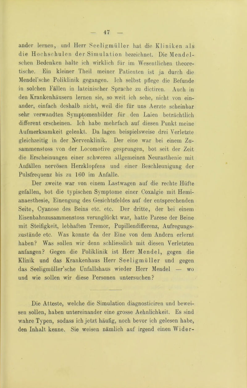 uiuler lernen, und Herr Seeli^müIler hat die Kliniken als die Hochschulen der Simulation bezeichnet. Die Mendel- schen Bedenken halte ich wirklich für im Wesenilichen theore- tische. Ein kleiner Theil meiner Patienten ist ja durch die Mendel'sche Poliklinik gegangen. Ich selbst pllege die Befunde in solchen Fällen in lateinischer Sprache zu dictiren. Auch in den Krankenhäusern lernen sie, so weit ich sehe, nicht von ein- ander, einfach deshalb nicht, weil die für uns Aerzte scheinbar sehr verwandten Symptomenbilder für den Laien beträchtlich different erscheinen. Ich habe mehrfach auf diesen Punkt meine Aufmerksamkeit gelenkt. Da lagen beispielsweise drei Verletzte gleichzeitig in der Nervenklinik. Der eine war bei einem Zu- sammenstoss von der Locomotive gesprungen, bot seit der Zeit die Erscheinungen einer schweren allgemeinen Neurasthenie mit Anfällen nervösen Herzklopfens und einer Beschleunigung der Pulsfrequenz bis zu 160 im Anfalle. Der zweite war von einem Lastwagen auf die rechte Hüfte gefallen, bot die typischen Symptome einer Coxalgie mit Hemi- anaesthesie, Einengung des Gesichtsfeldes auf der entsprechenden Seite, Cyanose des Beins etc. etc. Der dritte, der bei einem Eisenbahnzusammenstoss verunglückt war, hatte Parese der Beine mit Steifigkeit, lebhaften Tremor, Pupillendifferenz, Aufregungs- zustände etc. Was konnte da der Eine von dem Andern erlernt haben? Was sollen wir denn schliesslich mit diesen Verletzten anfangen? Gegen die Poliklinik ist Herr Mendel, gegen die Klinik und das Krankenhaus Herr Seeligmüller und gegen das Seeligmüller’sche Unfallshaus wieder Herr Mendel — wo und wie sollen wir diese Personen untersuchen? Die Atteste, welche die Simulation diagnosticiren und bewei- sen sollen, haben untereinander eine grosse Aehnlichkeit. Es sind wahre Typen, sodass ich Jetzt häufig, noch bevor ich gelesen habe, den Inhalt kenne. Sie weisen nämlich auf irgend einen Wider-