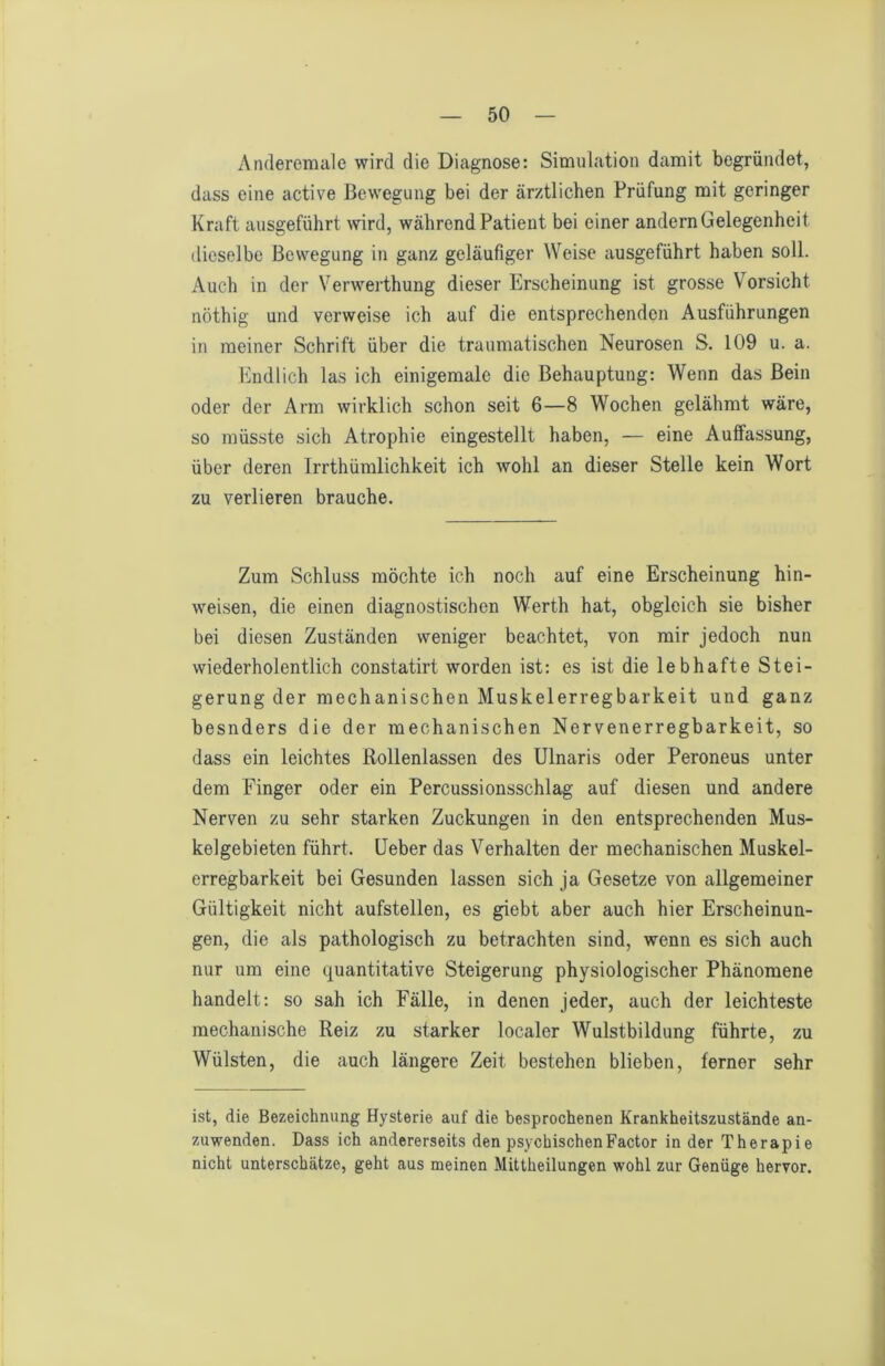 Anderemale wird die Diagnose: Simulation damit begründet, dass eine active Bewegung bei der ärztlichen Prüfung mit geringer Kraft ausgeführt \vird, während Patient bei einer andern Gelegenheit dieselbe Bewegung in ganz geläufiger Weise ausgeführt haben soll. Auch in der Verwerthung dieser Erscheinung ist grosse V^orsicht nöthig und verweise ich auf die entsprechenden Ausführungen in meiner Schrift über die traumatischen Neurosen S. 109 u. a. Endlich las ich einigemale die Behauptung: Wenn das Bein oder der Arm wirklich schon seit 6—8 Wochen gelähmt wäre, so müsste sich Atrophie eingestellt haben, — eine Auffassung, über deren Irrthümlichkeit ich wohl an dieser Stelle kein Wort zu verlieren brauche. Zum Schluss möchte ich noch auf eine Erscheinung hin- weisen, die einen diagnostischen Werth hat, obgleich sie bisher bei diesen Zuständen weniger beachtet, von mir jedoch nun wiederholentlich constatirt worden ist: es ist die lebhafte Stei- gerung der mechanischen Muskelerregbarkeit und ganz besnders die der mechanischen Nervenerregbarkeit, so dass ein leichtes Rollenlassen des Ulnaris oder Peroneus unter dem Finger oder ein Percussionsschlag auf diesen und andere Nerven zu sehr starken Zuckungen in den entsprechenden Mus- kelgebieten führt, üeber das Verhalten der mechanischen Muskel- erregbarkeit bei Gesunden lassen sich ja Gesetze von allgemeiner Gültigkeit nicht aufstellen, es giebt aber auch hier Erscheinun- gen, die als pathologisch zu betrachten sind, wenn es sich auch nur um eine (quantitative Steigerung physiologischer Phänomene handelt; so sah ich Fälle, in denen jeder, auch der leichteste mechanische Reiz zu starker localer Wulstbildung führte, zu Wülsten, die auch längere Zeit bestehen blieben, ferner sehr ist, die Bezeichnung Hysterie auf die besprochenen Krankheitszustände an- zuwenden. Dass ich andererseits den psychischen Factor in der Therapie nicht unterschätze, geht aus meinen Mittheilungen wohl zur Genüge hervor.